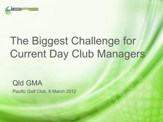 The Biggest Challenge for
Current Day Club Managers

Qld GMA
Pacific Golf Club, 6 March 2012
 