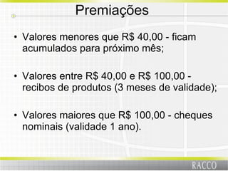 Premiações  Valores menores que R$ 40,00 - ficam acumulados para próximo mês; Valores entre R$ 40,00 e R$ 100,00 - recibos de produtos (3 meses de validade); Valores maiores que R$ 100,00 - cheques nominais (validade 1 ano). 