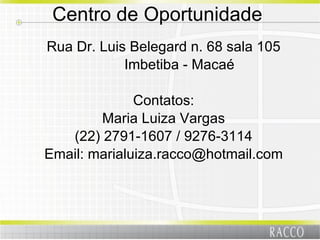 Centro de Oportunidade  Rua Dr. Luis Belegard n. 68 sala 105 Imbetiba - Macaé Contatos: Maria Luiza Vargas (22) 2791-1607 / 9276-3114 Email: marialuiza.racco@hotmail.com 