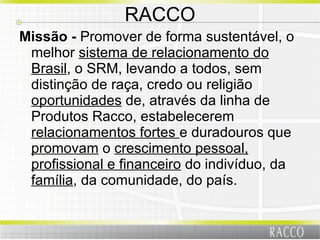 RACCO Missão -  Promover de forma sustentável, o melhor  sistema de relacionamento do Brasil , o SRM, levando a todos, sem distinção de raça, credo ou religião  oportunidades  de, através da linha de Produtos Racco, estabelecerem  relacionamentos fortes  e duradouros que  promovam  o  crescimento pessoal, profissional e financeiro  do indivíduo, da  família , da comunidade, do país. 