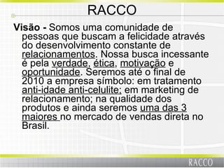RACCO Visão -  Somos uma comunidade de pessoas que buscam a felicidade através do desenvolvimento constante de  relacionamentos . Nossa busca incessante é pela  verdade ,  ética ,  motivação  e  oportunidade . Seremos até o final de 2010 a empresa símbolo: em tratamento  anti-idade anti-celulite;  em marketing de relacionamento; na qualidade dos produtos e ainda seremos  uma das 3 maiores  no mercado de vendas direta no Brasil. 