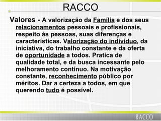 RACCO Valores -  A valorização da  Família  e dos seus  relacionamentos  pessoais e profissionais, respeito às pessoas, suas diferenças e características. V alorização do indivíduo , da iniciativa, do trabalho constante e da oferta de  oportunidade  a todos. Pratica de qualidade total, e da busca incessante pelo melhoramento contínuo. Na motivação constante,  reconhecimento  público por méritos. Dar a certeza a todos, em que querendo  tudo  é possível. 