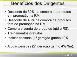 Benefícios dos Dirigentes  Desconto de 30% na compra de produtos em promoção na RM; Desconto de 40% na compra de produtos fora da promoção na RM; Compra e venda de produtos (qtd e R$); Treinamentos gratuitos; Indicar pessoas (1ª geração ganho 10% m); Ajudar pessoas (2ª geração ganho 4% 3m). 
