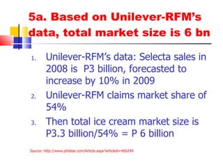 5a. Based on Unilever-RFM’s data, total market size is 6 bn Unilever-RFM’s data: Selecta sales in 2008 is  P3 billion, forecasted to increase by 10% in 2009 Unilever-RFM claims market share of 54% Then total ice cream market size is P3.3 billion/54% = P 6 billion Source:  http:// www.philstar.com/Article.aspx?articleid =466249 