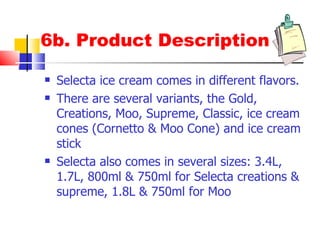 6b. Product Description Selecta ice cream comes in different flavors. There are several variants, the Gold, Creations, Moo, Supreme, Classic, ice cream cones (Cornetto & Moo Cone) and ice cream stick Selecta also comes in several sizes: 3.4L, 1.5L, 800ml & 750ml for Selecta creations & supreme, and 1.8L & 750ml for Moo 