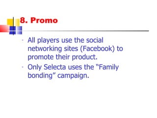 8. Promo All players use the social networking sites (Facebook) to promote their product. Only Selecta uses the “Family bonding” campaign. Selecta uses jingle that has easy recall (3 in 1 + 1) 