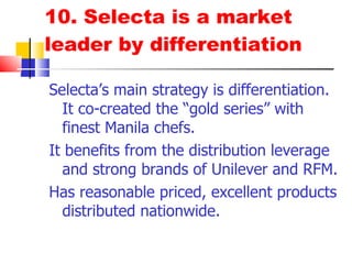 10. Selecta is a market leader by differentiation Selecta’s main strategy is differentiation.  It co-created the “gold series” with finest Manila chefs, and 4-in-1 tub  It benefits from the distribution leverage and strong brands of Unilever and RFM. Has reasonable price & excellent products distributed nationwide. 