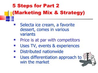 5 Steps for Part 2 (Marketing Mix & Strategy) Selecta ice cream, a favorite dessert, comes in various variants Price is at par with competitors Uses TV, events & experiences  Distributed nationwide Uses differentiation approach to win the market 