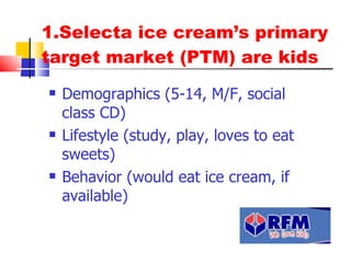 1.Selecta ice cream’s primary target market (PTM) are kids Demographics (5-14, M/F, social class BCD) Lifestyle (study, play, loves to eat sweets) Behavior (would eat ice cream, if available) 