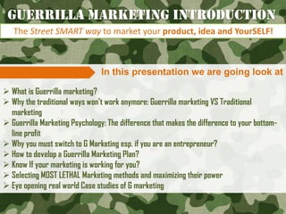 In this presentation we are going look at
 What is Guerrilla marketing?
 Why the traditional ways won‟t work anymore: Guerrilla marketing VS Traditional
marketing
 Guerrilla Marketing Psychology: The difference that makes the difference to your bottom-
line profit
 Why you must switch to G Marketing esp. if you are an entrepreneur?
 How to develop a Guerrilla Marketing Plan?
 Know If your marketing is working for you?
 Selecting MOST LETHAL Marketing methods and maximizing their power
 Eye opening real world Case studies of G marketing
Guerrilla Marketing Introduction
The Street SMART way to market your product, idea and YourSELF!
 