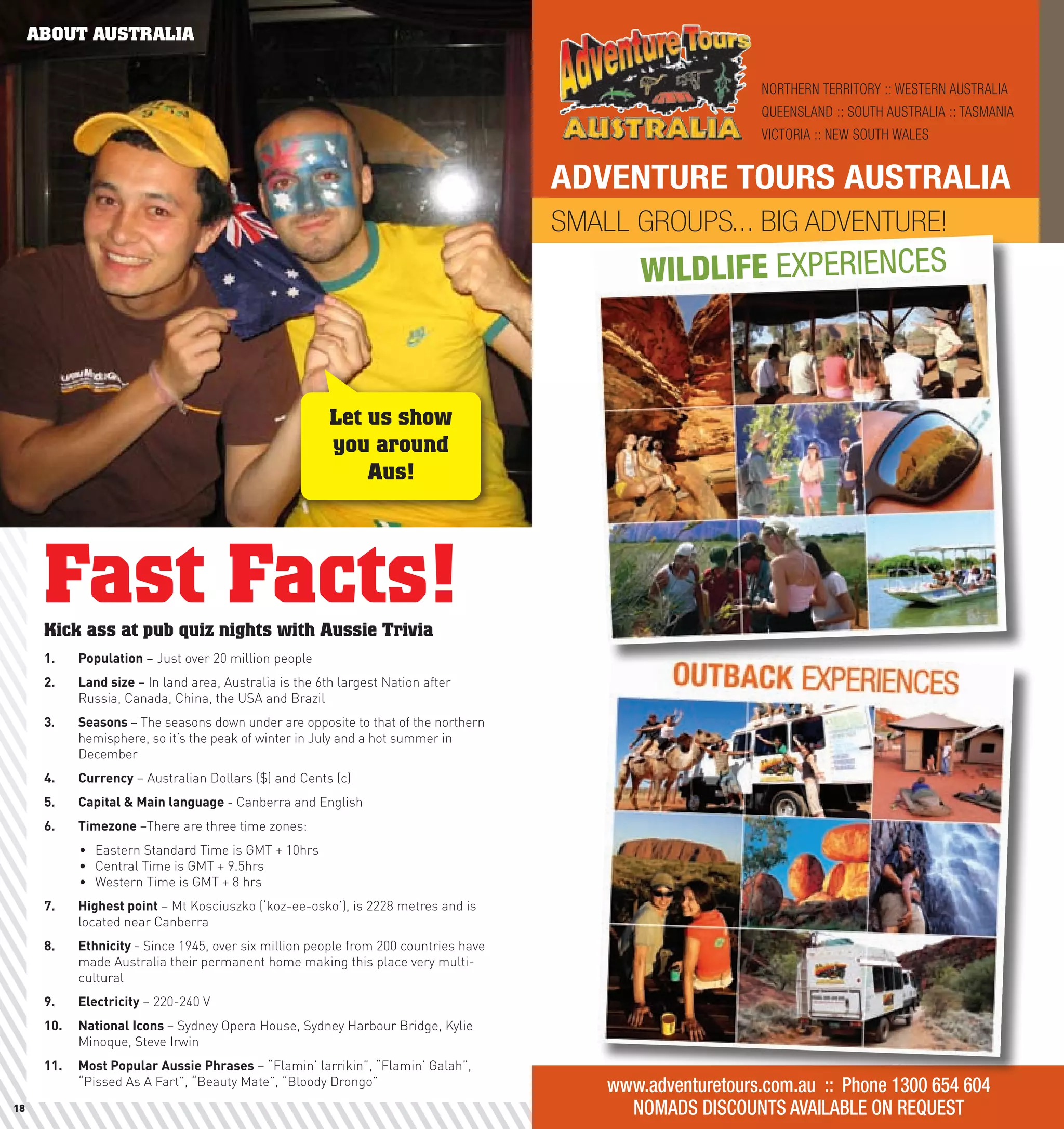 ABOUT AUSTRALIA

                                                                                                            NORTHERN TERRITORY :: WESTERN AUSTRALIA
                                                                                                            QUEENSLAND :: SOUTH AUSTRALIA :: TASMANIA
                                                                                                            VICTORIA :: NEW SOUTH WALES


                                                                                      ADVENTURE TOURS AUSTRALIA
                                                                                      SMALL GROUPS... BIG ADVENTURE!
                                                                                              WILDLIFE EXPERIENCES



                                                         Let us show
                                                         you around
                                                             Aus!




      Fast Facts!
      Kick ass at pub quiz nights with Aussie Trivia
      1.	   population – Just over 20 million people
      2.	   land	size	– In land area, Australia is the 6th largest Nation after
            Russia, Canada, China, the USA and Brazil
      3.	   Seasons	– The seasons down under are opposite to that of the northern
            hemisphere, so it’s the peak of winter in July and a hot summer in
            December
      4.	   currency – Australian Dollars ($) and Cents (c)
      5.	   capital	&	Main	language	- Canberra and English
      6.	   Timezone	–There are three time zones:
            •	 Eastern Standard Time is GMT + 10hrs
            •	 Central Time is GMT + 9.5hrs
            •	 Western Time is GMT + 8 hrs
      7.	   highest	point – Mt Kosciuszko (‘koz-ee-osko’), is 2228 metres and is
            located near Canberra
      8.	   Ethnicity	- Since 1945, over six million people from 200 countries have
            made Australia their permanent home making this place very multi-
            cultural
      9.	   Electricity – 220-240 V
      10.	 national	Icons	– Sydney Opera House, Sydney Harbour Bridge, Kylie
           Minoque, Steve Irwin
      11.	 Most	popular	Aussie	phrases – “Flamin’ larrikin”, “Flamin’ Galah”,
           “Pissed As A Fart”, “Beauty Mate”, “Bloody Drongo”                             www.adventuretours.com.au :: Phone 1300 654 604
18                                                                                          NOMADS DISCOUNTS AVAILABLE ON REQUEST                       19
 