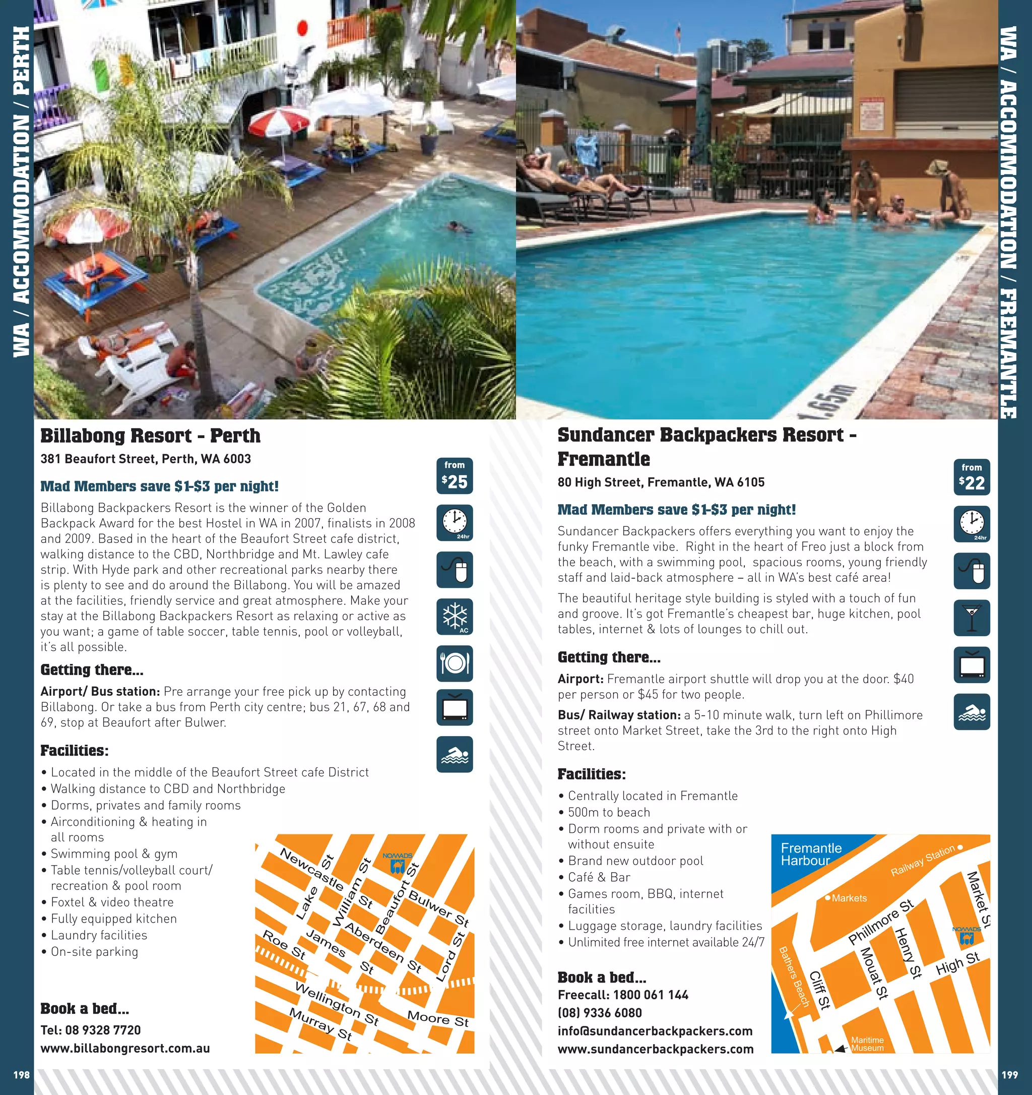 WA / ACCOMMODATION / PERTH




                                                                                                                                                                                                                                   WA / ACCOMMODATION / FREMANTLE
                             Billabong Resort - Perth                                                                   Sundancer Backpackers Resort -
                             381	Beaufort	Street,	perth,	wA	6003                                               from     Fremantle                                                                                         from

                             Mad Members save $1-$3 per night!
                                                                                                               $
                                                                                                                   25   80	high	Street,	Fremantle,	wA	6105                                                                22
                                                                                                                                                                                                                          $


                             Billabong Backpackers Resort is the winner of the Golden                                   Mad Members save $1-$3 per night!
                             Backpack Award for the best Hostel in WA in 2007, finalists in 2008
                                                                                                                        Sundancer Backpackers offers everything you want to enjoy the
                             and 2009. Based in the heart of the Beaufort Street cafe district,
                                                                                                                        funky Fremantle vibe. Right in the heart of Freo just a block from
                             walking distance to the CBD, Northbridge and Mt. Lawley cafe
                                                                                                                        the beach, with a swimming pool, spacious rooms, young friendly
                             strip. With Hyde park and other recreational parks nearby there
                                                                                                                        staff	and	laid-back	atmosphere	–	all	in	WA’s	best	café	area!	
                             is plenty to see and do around the Billabong. You will be amazed
                             at the facilities, friendly service and great atmosphere. Make your                        The beautiful heritage style building is styled with a touch of fun
                             stay at the Billabong Backpackers Resort as relaxing or active as                          and groove. It’s got Fremantle’s cheapest bar, huge kitchen, pool
                             you want; a game of table soccer, table tennis, pool or volleyball,                        tables, internet & lots of lounges to chill out.
                             it’s all possible.
                                                                                                                        Getting there...
                             Getting there...
                                                                                                                        Airport:	Fremantle airport shuttle will drop you at the door. $40
                             Airport/	Bus	station: Pre arrange your free pick up by contacting                          per person or $45 for two people.
                             Billabong. Or take a bus from Perth city centre; bus 21, 67, 68 and
                                                                                                                        Bus/	Railway	station:	a 5-10 minute walk, turn left on Phillimore
                             69, stop at Beaufort after Bulwer.
                                                                                                                        street onto Market Street, take the 3rd to the right onto High
                             Facilities:                                                                                Street.

                             •	Located	in	the	middle	of	the	Beaufort	Street	cafe	District                               Facilities:
                             •	Walking	distance	to	CBD	and	Northbridge
                                                                                                                        •	Centrally	located	in	Fremantle
                             •	Dorms,	privates	and	family	rooms
                                                                                                                        •	500m	to	beach
                             •		 irconditioning	&	heating	in	
                               A
                                                                                                                        •		 orm	rooms	and	private	with	or	
                                                                                                                          D
                               all rooms
                                                                                                                          without ensuite                          Fremantle
                             •	Swimming	pool	&	gym                      N                                                                                                                                          tion
                                                                          ew                                            •	Brand	new	outdoor	pool                   Harbour                                      Sta
                                                                                                                                                                                                           ay
                                                                                St




                                                                             ca                                                                                                                          w
                                                                                           St




                             •		 able	tennis/volleyball	court/
                               T                                                                                                                                                                    Rail
                                                                                                     St




                                                                                st                                      •	Café	&	Bar




                                                                                                                                                                                                                          Mar
                               recreation & pool room                              le
                                                                                        am




                                                                                                      t




                                                                                                 Bu                     •		 ames	room,	BBQ,	internet	
                                                                                                                          G
                                                                                                   or
                                                                             ke




                             •	Foxtel	&	video	theatre                                   St          lw                                                                             Markets
                                                                                                                                                                                                      St



                                                                                                                                                                                                                              ke
                                                                                                     f




                                                                                                                          facilities
                                                                                     illi




                                                                                                       er
                                                                                                  au
                                                                           La




                                                                                                                                                                                               ore


                                                                                                                                                                                                                            t St
                             •	Fully	equipped	kitchen	                                                    St
                                                                                     W




                                                                                      Ab                                •	Luggage	storage,	laundry	facilities
                                                                                                                                                                                         illm
                                                                                              Be




                             •	Laundry	facilities                   R        Ja          er
                                                                                                                                                                                       Ph
                                                                                                                                                                                                 Hen


                                                                      oe        m           de                          •	Unlimited	free	internet	available	24/7
                                                                                                                   St




                                                                          St      es
                             •	On-site	parking                                                en
                                                                                                                                                                                                                             t
                                                                                                                                                                   Bat




                                                                                                                                                                                       Mo




                                                                                                                                                                                                                          hS
                                                                                                              rd




                                                                                                                                                                                                    r



                                                                                            St           St
                                                                                                                                                                                                                  Hig
                                                                                                                                                                                                      yS
                                                                                                                                                                   her
                                                                                                              Lo




                                                                                                                                                                                          ua




                                                                                                                        Book a bed...
                                                                                                                                                                           Cliff
                                                                                                                                                                       s




                                                                                                                                                                                                        t




                                                                           W
                                                                                                                                                                                             t St
                                                                                                                                                                     Bea




                                                                              ell                                       Freecall:	1800	061	144
                                                                                  ing
                                                                                                                                                                             St




                                                                                      ton
                                                                                                                                                                        ch




                             Book a bed...                                Mu
                                                                                             St          Moore          (08)	9336	6080
                                                                               rra                                 St
                             Tel:	08	9328	7720                                      yS                                  info@sundancerbackpackers.com
                                                                                       t                                                                                              Maritime
                             www.billabongresort.com.au                                                                 www.sundancerbackpackers.com                                  Museum


    198                                                                                                                                                                                                                                   199
 