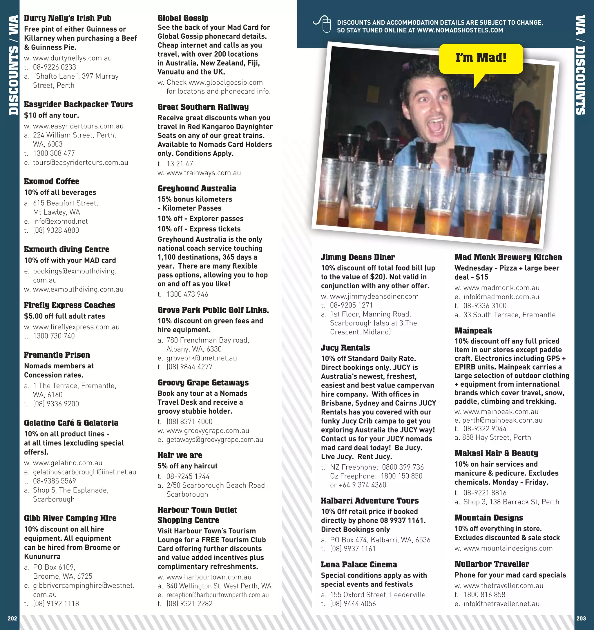 
DISCOUNTS / WA   Durty Nelly’s Irish Pub               Global Gossip




                                                                                                                                                                             WA / DISCOUNTS
                                                                                                   DIScOUnTS	AnD	AccOMMODATIOn	DETAIlS	ARE	SUBJEcT	TO	chAnGE,	
                 Free	pint	of	either	Guinness	or	      See	the	back	of	your	Mad	card	for	          SO	STAy	TUnED	OnlInE	AT	www.nOMADShOSTElS.cOM
                 Killarney	when	purchasing	a	Beef	     Global	Gossip	phonecard	details.	
                 &	Guinness	pie.                       cheap	internet	and	calls	as	you	
                                                       travel,	with	over	200	locations	
                 w. www.durtynellys.com.au
                                                       in	Australia,	new	Zealand,	Fiji,	                                              I’m Mad!
                 t. 08-9226 0233
                                                       Vanuatu	and	the	UK.
                 a. “Shafto Lane”, 397 Murray
                    Street, Perth                      w. Check www.globalgossip.com
                                                          for locatons and phonecard info.
                 Easyrider Backpacker Tours            Great Southern Railway
                 $10	off	any	tour.                     Receive	great	discounts	when	you	
                 w. www.easyridertours.com.au          travel	in	Red	Kangaroo	Daynighter	
                 a. 224 William Street, Perth,         Seats	on	any	of	our	great	trains.	
                    WA, 6003                           Available	to	nomads	card	holders	
                 t. 1300 308 477                       only.	conditions	Apply.	
                 e. tours@easyridertours.com.au        t. 13 21 47
                                                       w. www.trainways.com.au
                 Exomod Coffee
                 10%	off	all	beverages                 Greyhound Australia
                                                       15%	bonus	kilometers	
                 a. 615 Beaufort Street,
                                                       -	Kilometer	passes	
                    Mt Lawley, WA
                 e. info@exomod.net                    10%	off	-	Explorer	passes	
                 t. (08) 9328 4800                     10%	off	-	Express	tickets
                                                       Greyhound	Australia	is	the	only	
                 Exmouth diving Centre                 national	coach	service	touching	
                 10%	off	with	your	MAD	card            1,100	destinations,	365	days	a	        Jimmy Deans Diner                       Mad Monk Brewery Kitchen
                                                       year.		There	are	many	flexible	        10%	discount	off	total	food	bill	(up	   wednesday	-	pizza	+	large	beer	
                 e. bookings@exmouthdiving.
                                                       pass	options,	allowing	you	to	hop	     to	the	value	of	$20).	not	valid	in	     deal	-	$15
                    com.au
                                                       on	and	off	as	you	like!                conjunction	with	any	other	offer.	
                 w. www.exmouthdiving.com.au                                                                                          w. www.madmonk.com.au
                                                       t. 1300 473 946                        w. www.jimmydeansdiner.com              e. info@madmonk.com.au
                 Firefly Express Coaches                                                      t. 08-9205 1271                         t. 08-9336 3100
                                                       Grove Park Public Golf Links.          a. 1st Floor, Manning Road,
                 $5.00	off	full	adult	rates                                                                                           a. 33 South Terrace, Fremantle
                                                       10%	discount	on	green	fees	and	           Scarborough (also at 3 The
                 w. www.fireflyexpress.com.au          hire	equipment.                           Crescent, Midland)                   Mainpeak
                 t. 1300 730 740
                                                       a. 780 Frenchman Bay road,                                                     10%	discount	off	any	full	priced	
                                                          Albany, WA, 6330                    Jucy Rentals                            item	in	our	stores	except	paddle	
                 Fremantle Prison                      e. groveprk@unet.net.au                10%	off	Standard	Daily	Rate.		          craft.	Electronics	including	GpS	+	
                 nomads	members	at		                   t. (08) 9844 4277                      Direct	bookings	only.	JUcy	is	          EpIRB	units.	Mainpeak	carries	a	
                 concession	rates.                                                            Australia’s	newest,	freshest,	          large	selection	of	outdoor	clothing	
                 a. 1 The Terrace, Fremantle,          Groovy Grape Getaways                  easiest	and	best	value	campervan	       +	equipment	from	international	
                    WA, 6160                           Book	any	tour	at	a	nomads		            hire	company.		with	offices	in	         brands	which	cover	travel,	snow,	
                 t. (08) 9336 9200                     Travel	Desk	and	receive	a		            Brisbane,	Sydney	and	cairns	JUcy	       paddle,	climbing	and	trekking.		
                                                       groovy	stubbie	holder.	                Rentals	has	you	covered	with	our	       w. www.mainpeak.com.au
                 Gelatino Café & Gelateria             t. (08) 8371 4000                      funky	Jucy	crib	campa	to	get	you	       e. perth@mainpeak.com.au
                                                       w. www.groovygrape.com.au              exploring	Australia	the	JUcy	way!		     t. 08-9322 9044
                 10%	on	all	product	lines	-		                                                                                         a. 858 Hay Street, Perth
                                                       e. getaways@groovygrape.com.au         contact	us	for	your	JUcy	nomads	
                 at	all	times	(excluding	special	
                                                                                              mad	card	deal	today!		Be	Jucy.		
                 offers).                              Hair we are                                                                    Makasi Hair & Beauty
                                                                                              live	Jucy.		Rent	Jucy.
                 w. www.gelatino.com.au                5%	off	any	haircut                                                             10%	on	hair	services	and	
                                                                                              t. NZ Freephone: 0800 399 736
                 e. gelatinoscarborough@iinet.net.au                                                                                  manicure	&	pedicure.	Excludes	
                                                       t. 08-9245 1944                           Oz Freephone: 1800 150 850
                 t. 08-9385 5569                                                                                                      chemicals.	Monday	-	Friday.	
                                                       a. 2/50 Scarborough Beach Road,           or +64 9 374 4360
                 a. Shop 5, The Esplanade,                                                                                            t. 08-9221 8816
                                                          Scarborough
                    Scarborough                                                               Kalbarri Adventure Tours                a. Shop 3, 138 Barrack St, Perth
                                                       Harbour Town Outlet                    10%	Off	retail	price	if	booked	
                 Gibb River Camping Hire               Shopping Centre                        directly	by	phone	08	9937	1161.         Mountain Designs
                 10%	discount	on	all	hire	             Visit	harbour	Town’s	Tourism	          Direct	Bookings	only                    10%	off	everything	in	store.
                 equipment.	All	equipment		            lounge	for	a	FREE	Tourism	club	        a. PO Box 474, Kalbarri, WA, 6536       Excludes	discounted	&	sale	stock
                 can	be	hired	from	Broome	or	          card	offering	further	discounts	       t. (08) 9937 1161                       w. www.mountaindesigns.com
                 Kununurra                             and	value	added	incentives	plus	
                 a. PO Box 6109,                       complimentary	refreshments.            Luna Palace Cinema                      Nullarbor Traveller
                    Broome, WA, 6725                   w. www.harbourtown.com.au              Special	conditions	apply	as	with	       phone	for	your	mad	card	specials
                 e. gibbrivercampinghire@westnet.      a. 840 Wellington St, West Perth, WA   special	events	and	festivals	           w. www.thetraveller.com.au
                    com.au                             e. reception@harbourtownperth.com.au   a. 155 Oxford Street, Leederville       t. 1800 816 858
                 t. (08) 9192 1118                     t. (08) 9321 2282                      t. (08) 9444 4056                       e. info@thetraveller.net.au
 202                                                                                                                                                                            203
 