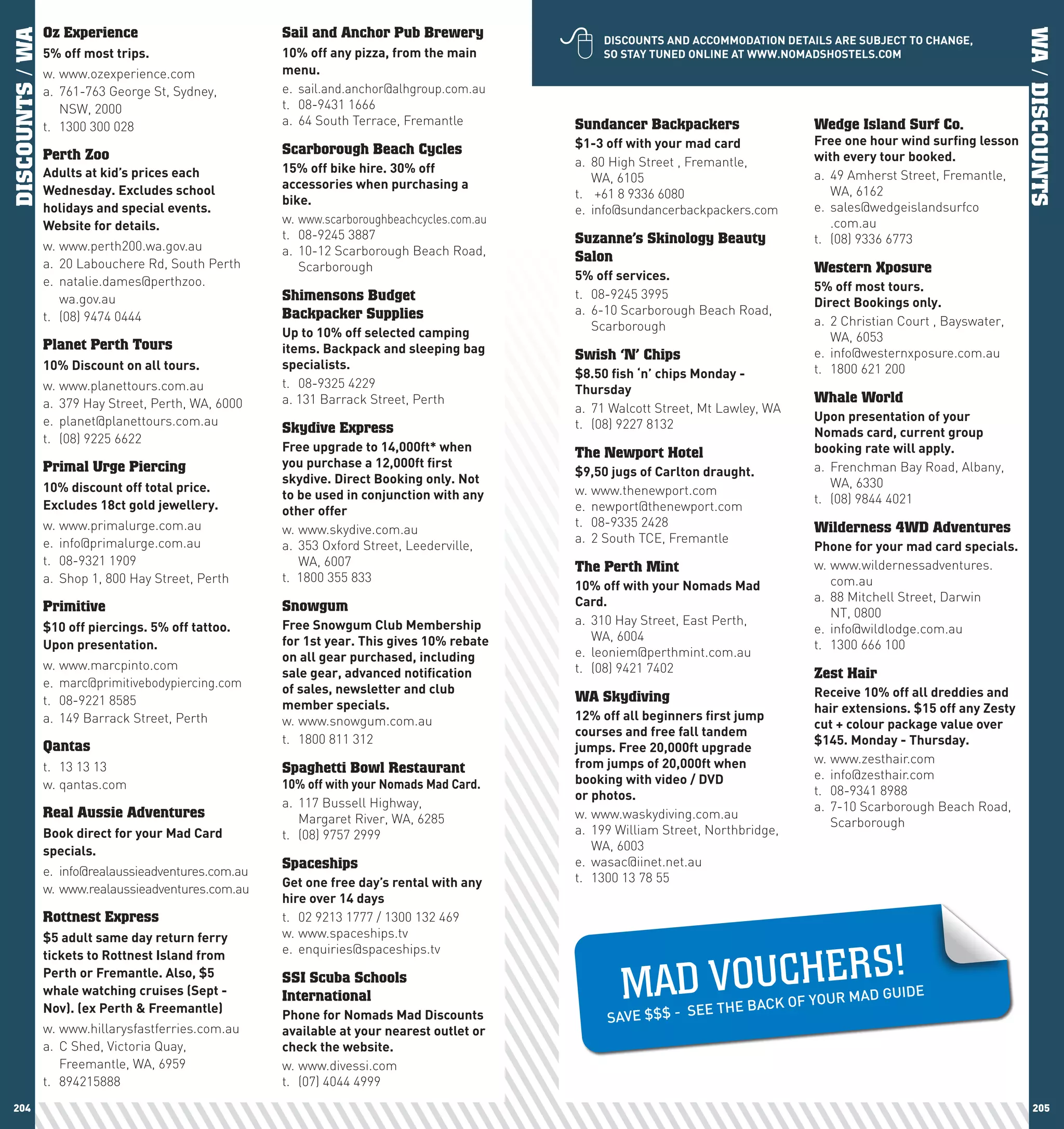 
DISCOUNTS / WA   Oz Experience                         Sail and Anchor Pub Brewery




                                                                                                                                                                             WA / DISCOUNTS
                                                                                                  DIScOUnTS	AnD	AccOMMODATIOn	DETAIlS	ARE	SUBJEcT	TO	chAnGE,	
                 5%	off	most	trips.                    10%	off	any	pizza,	from	the	main	          SO	STAy	TUnED	OnlInE	AT	www.nOMADShOSTElS.cOM
                 w. www.ozexperience.com               menu.
                 a. 761-763 George St, Sydney,         e. sail.and.anchor@alhgroup.com.au
                    NSW, 2000                          t. 08-9431 1666
                 t. 1300 300 028                       a. 64 South Terrace, Fremantle         Sundancer Backpackers                    Wedge Island Surf Co.
                                                                                              $1-3	off	with	your	mad	card              Free	one	hour	wind	surfing	lesson	
                 Perth Zoo                             Scarborough Beach Cycles                                                        with	every	tour	booked.
                                                       15%	off	bike	hire.	30%	off	            a. 80 High Street , Fremantle,
                 Adults	at	kid’s	prices	each	                                                    WA, 6105                              a. 49 Amherst Street, Fremantle,
                 wednesday.	Excludes	school	           accessories	when	purchasing	a	
                                                                                              t. +61 8 9336 6080                          WA, 6162
                                                       bike.
                 holidays	and	special	events.	                                                e. info@sundancerbackpackers.com         e. sales@wedgeislandsurfco
                                                       w. www.scarboroughbeachcycles.com.au                                               .com.au
                 website	for	details.
                                                       t. 08-9245 3887                        Suzanne’s Skinology Beauty               t. (08) 9336 6773
                 w. www.perth200.wa.gov.au             a. 10-12 Scarborough Beach Road,
                 a. 20 Labouchere Rd, South Perth
                                                                                              Salon
                                                          Scarborough                                                                  Western Xposure
                 e. natalie.dames@perthzoo.                                                   5%	off	services.
                                                                                                                                       5%	off	most	tours.		
                    wa.gov.au                          Shimensons Budget                      t. 08-9245 3995
                                                                                                                                       Direct	Bookings	only.
                 t. (08) 9474 0444                     Backpacker Supplies                    a. 6-10 Scarborough Beach Road,
                                                                                                 Scarborough                           a. 2 Christian Court , Bayswater,
                                                       Up	to	10%	off	selected	camping	                                                    WA, 6053
                 Planet Perth Tours                    items.	Backpack	and	sleeping	bag	      Swish ‘N’ Chips                          e. info@westernxposure.com.au
                 10%	Discount	on	all	tours.            specialists.                                                                    t. 1800 621 200
                                                                                              $8.50	fish	‘n’	chips	Monday	-	
                 w. www.planettours.com.au             t. 08-9325 4229                        Thursday
                 a. 379 Hay Street, Perth, WA, 6000    a. 131 Barrack Street, Perth                                                    Whale World
                                                                                              a. 71 Walcott Street, Mt Lawley, WA
                 e. planet@planettours.com.au                                                                                          Upon	presentation	of	your	
                                                       Skydive Express                        t. (08) 9227 8132
                 t. (08) 9225 6622                                                                                                     nomads	card,	current	group	
                                                       Free	upgrade	to	14,000ft*	when	        The Newport Hotel                        booking	rate	will	apply.
                 Primal Urge Piercing                  you	purchase	a	12,000ft	first	                                                  a. Frenchman Bay Road, Albany,
                                                                                              $9,50	jugs	of	carlton	draught.
                                                       skydive.	Direct	Booking	only.	not	                                                 WA, 6330
                 10%	discount	off	total	price.	                                               w. www.thenewport.com
                                                       to	be	used	in	conjunction	with	any	                                             t. (08) 9844 4021
                 Excludes	18ct	gold	jewellery.         other	offer                            e. newport@thenewport.com
                 w. www.primalurge.com.au                                                     t. 08-9335 2428                          Wilderness 4WD Adventures
                                                       w. www.skydive.com.au
                 e. info@primalurge.com.au                                                    a. 2 South TCE, Fremantle
                                                       a. 353 Oxford Street, Leederville,                                              phone	for	your	mad	card	specials.
                 t. 08-9321 1909                          WA, 6007                            The Perth Mint                           w. www.wildernessadventures.
                 a. Shop 1, 800 Hay Street, Perth      t. 1800 355 833                                                                    com.au
                                                                                              10%	off	with	your	nomads	Mad	
                                                                                              card.                                    a. 88 Mitchell Street, Darwin
                 Primitive                             Snowgum                                                                            NT, 0800
                                                       Free	Snowgum	club	Membership	          a. 310 Hay Street, East Perth,
                 $10	off	piercings.	5%	off	tattoo.	                                                                                    e. info@wildlodge.com.au
                                                       for	1st	year.	This	gives	10%	rebate	      WA, 6004
                 Upon	presentation.                                                                                                    t. 1300 666 100
                                                       on	all	gear	purchased,	including	      e. leoniem@perthmint.com.au
                 w. www.marcpinto.com                                                         t. (08) 9421 7402
                                                       sale	gear,	advanced	notification	                                               Zest Hair
                 e. marc@primitivebodypiercing.com     of	sales,	newsletter	and	club	
                                                                                              WA Skydiving                             Receive	10%	off	all	dreddies	and	
                 t. 08-9221 8585                       member	specials.	                                                               hair	extensions.	$15	off	any	Zesty	
                 a. 149 Barrack Street, Perth          w. www.snowgum.com.au                  12%	off	all	beginners	first	jump	
                                                                                                                                       cut	+	colour	package	value	over	
                                                                                              courses	and	free	fall	tandem	
                                                       t. 1800 811 312                                                                 $145.	Monday	-	Thursday.	
                 Qantas                                                                       jumps.	Free	20,000ft	upgrade	
                                                                                              from	jumps	of	20,000ft	when	             w. www.zesthair.com
                 t. 13 13 13                           Spaghetti Bowl Restaurant
                                                                                              booking	with	video	/	DVD		               e. info@zesthair.com
                 w. qantas.com                         10%	off	with	your	nomads	Mad	card.                                              t. 08-9341 8988
                                                                                              or	photos.
                                                       a. 117 Bussell Highway,                                                         a. 7-10 Scarborough Beach Road,
                 Real Aussie Adventures                   Margaret River, WA, 6285            w. www.waskydiving.com.au
                                                                                                                                          Scarborough
                 Book	direct	for	your	Mad	card	        t. (08) 9757 2999                      a. 199 William Street, Northbridge,
                 specials.	                                                                      WA, 6003
                                                       Spaceships                             e. wasac@iinet.net.au
                 e. info@realaussieadventures.com.au                                          t. 1300 13 78 55
                 w. www.realaussieadventures.com.au    Get	one	free	day’s	rental	with	any	
                                                       hire	over	14	days
                 Rottnest Express                      t. 02 9213 1777 / 1300 132 469
                 $5	adult	same	day	return	ferry	       w. www.spaceships.tv

                                                                                                                                                 S!
                                                                                                      MAD VO U CH E R
                 tickets	to	Rottnest	Island	from	      e. enquiries@spaceships.tv
                 perth	or	Fremantle.	Also,	$5	         SSI Scuba Schools
                 whale	watching	cruises	(Sept	-	                                                                                                GUIDE
                                                       International                                                                OF YOUR MAD
                 nov).	(ex	perth	&	Freemantle)                                                                   E THE BACK
                                                       phone	for	nomads	Mad	Discounts	             SAVE $$$ - SE
                 w. www.hillarysfastferries.com.au     available	at	your	nearest	outlet	or	
                 a. C Shed, Victoria Quay,             check	the	website.
                    Freemantle, WA, 6959               w. www.divessi.com
                 t. 894215888                          t. (07) 4044 4999
 204                                                                                                                                                                            205
 