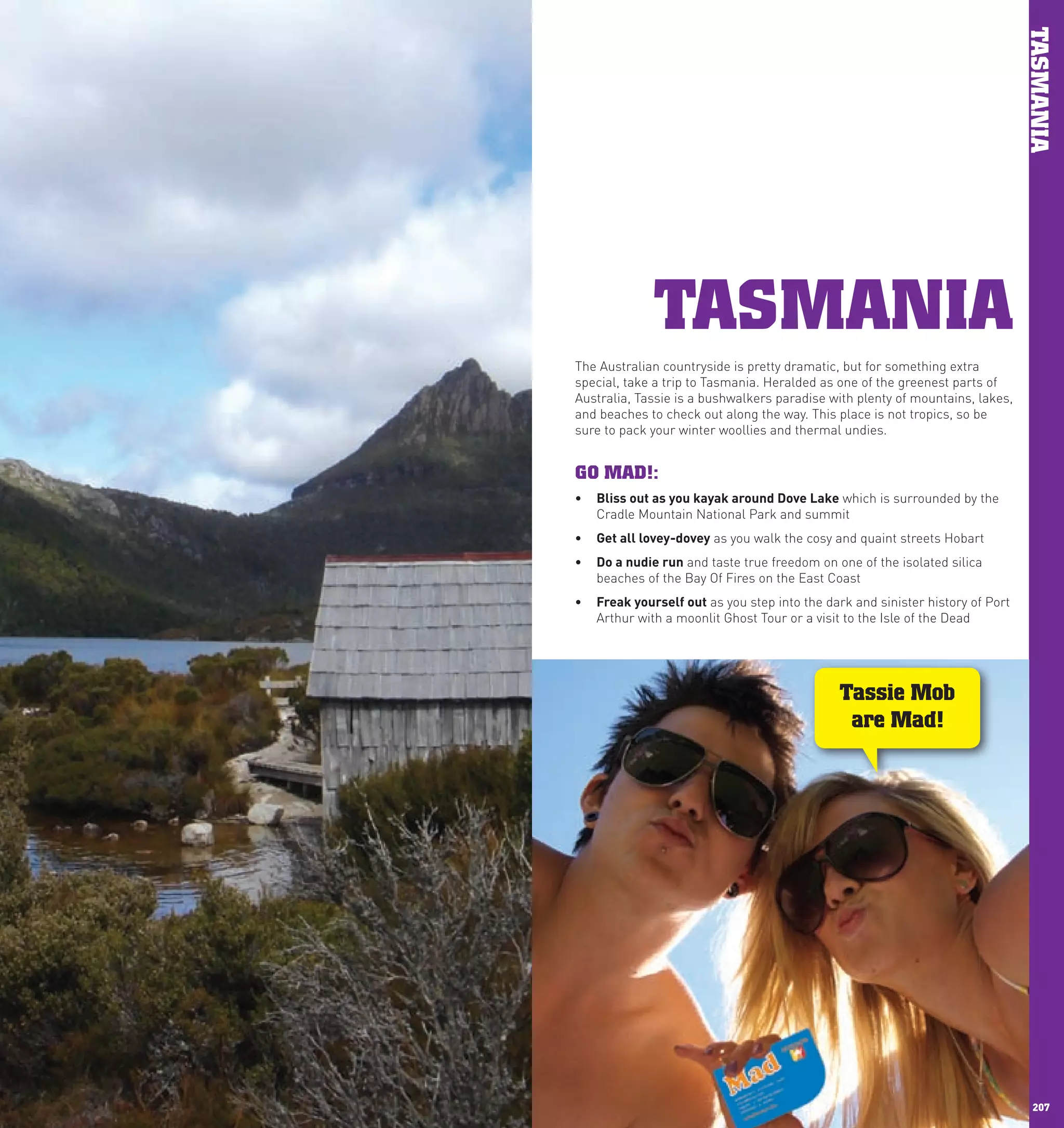 TASMANIA
                   TASMANIA
      The Australian countryside is pretty dramatic, but for something extra
      special, take a trip to Tasmania. Heralded as one of the greenest parts of
      Australia, Tassie is a bushwalkers paradise with plenty of mountains, lakes,
      and beaches to check out along the way. This place is not tropics, so be
      sure to pack your winter woollies and thermal undies.


      GO MAD!:
      •	 Bliss	out	as	you	kayak	around	Dove	lake which is surrounded by the
         Cradle Mountain National Park and summit
      •	 Get	all	lovey-dovey as you walk the cosy and quaint streets Hobart
      •	 Do	a	nudie	run and taste true freedom on one of the isolated silica
         beaches of the Bay Of Fires on the East Coast
      •	 Freak	yourself	out as you step into the dark and sinister history of Port
         Arthur with a moonlit Ghost Tour or a visit to the Isle of the Dead




                                                    Tassie Mob
                                                     are Mad!




206                                                                                    207
 