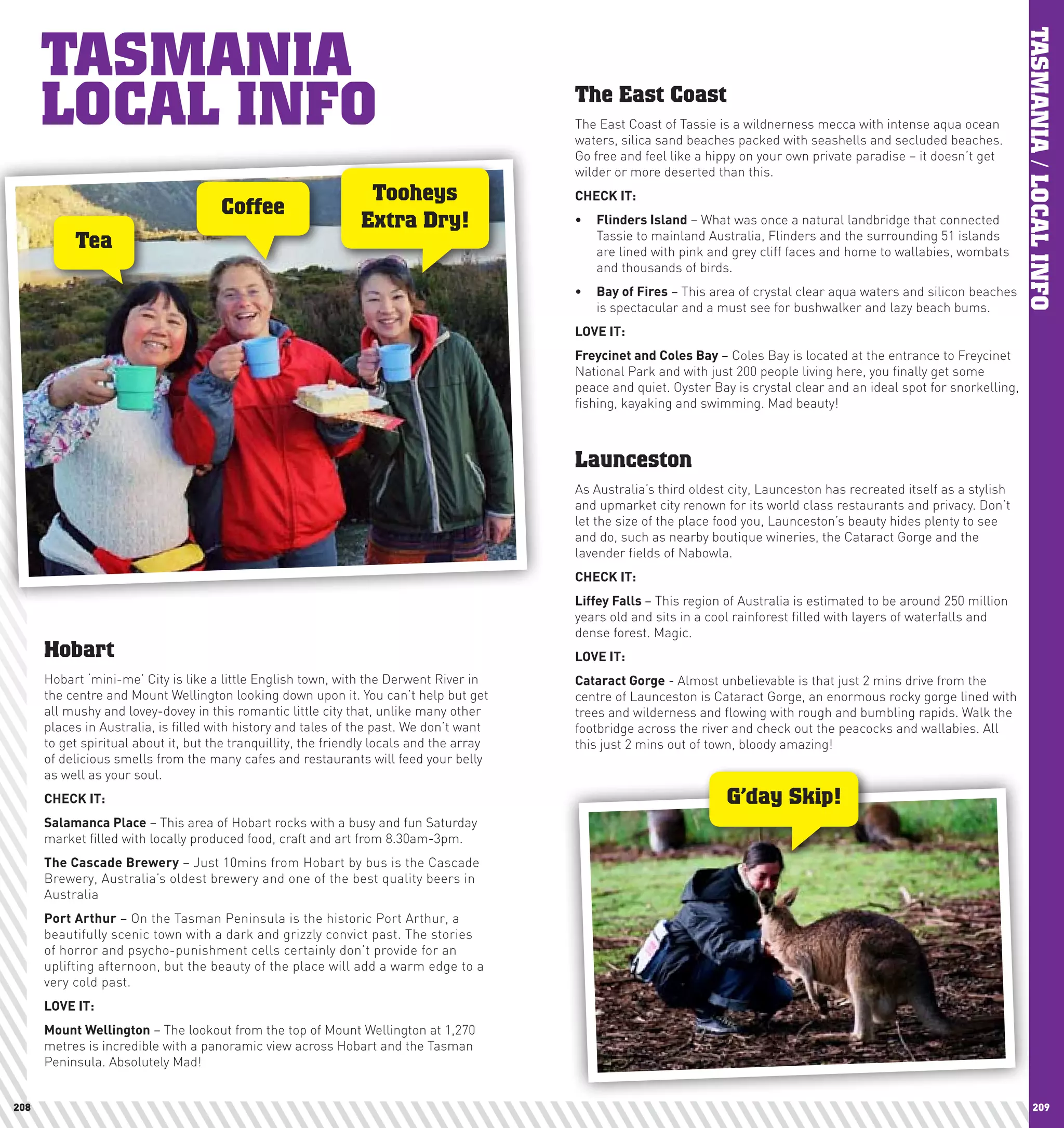 TASMANIA




                                                                                                                                                                             TASMANIA / LOCAL INFO
      LOCAL INFO                                                                           The East Coast
                                                                                           The East Coast of Tassie is a wildnerness mecca with intense aqua ocean
                                                                                           waters, silica sand beaches packed with seashells and secluded beaches.
                                                                                           Go free and feel like a hippy on your own private paradise – it doesn’t get
                                                                                           wilder or more deserted than this.
                                                                 Tooheys                   chEcK	IT:
                                      Coffee
                                                                Extra Dry!                 •	 Flinders	Island – What was once a natural landbridge that connected
                                                                                              Tassie to mainland Australia, Flinders and the surrounding 51 islands
           Tea                                                                                are lined with pink and grey cliff faces and home to wallabies, wombats
                                                                                              and thousands of birds.
                                                                                           •	 Bay	of	Fires – This area of crystal clear aqua waters and silicon beaches
                                                                                              is spectacular and a must see for bushwalker and lazy beach bums.
                                                                                           lOVE	IT:
                                                                                           Freycinet	and	coles	Bay – Coles Bay is located at the entrance to Freycinet
                                                                                           National Park and with just 200 people living here, you finally get some
                                                                                           peace and quiet. Oyster Bay is crystal clear and an ideal spot for snorkelling,
                                                                                           fishing, kayaking and swimming. Mad beauty!



                                                                                           Launceston
                                                                                           As Australia’s third oldest city, Launceston has recreated itself as a stylish
                                                                                           and upmarket city renown for its world class restaurants and privacy. Don’t
                                                                                           let the size of the place food you, Launceston’s beauty hides plenty to see
                                                                                           and do, such as nearby boutique wineries, the Cataract Gorge and the
                                                                                           lavender fields of Nabowla.
                                                                                           chEcK	IT:
                                                                                           liffey	Falls	– This region of Australia is estimated to be around 250 million
                                                                                           years old and sits in a cool rainforest filled with layers of waterfalls and
                                                                                           dense forest. Magic.
      Hobart                                                                               lOVE	IT:
      Hobart ‘mini-me’ City is like a little English town, with the Derwent River in       cataract	Gorge - Almost unbelievable is that just 2 mins drive from the
      the centre and Mount Wellington looking down upon it. You can’t help but get         centre of Launceston is Cataract Gorge, an enormous rocky gorge lined with
      all mushy and lovey-dovey in this romantic little city that, unlike many other       trees and wilderness and flowing with rough and bumbling rapids. Walk the
      places in Australia, is filled with history and tales of the past. We don’t want     footbridge across the river and check out the peacocks and wallabies. All
      to get spiritual about it, but the tranquillity, the friendly locals and the array   this just 2 mins out of town, bloody amazing!
      of delicious smells from the many cafes and restaurants will feed your belly
      as well as your soul.
      chEcK	IT:                                                                                                       G’day Skip!
      Salamanca	place – This area of Hobart rocks with a busy and fun Saturday
      market filled with locally produced food, craft and art from 8.30am-3pm.
      The	cascade	Brewery – Just 10mins from Hobart by bus is the Cascade
      Brewery, Australia’s oldest brewery and one of the best quality beers in
      Australia
      port	Arthur – On the Tasman Peninsula is the historic Port Arthur, a
      beautifully scenic town with a dark and grizzly convict past. The stories
      of horror and psycho-punishment cells certainly don’t provide for an
      uplifting afternoon, but the beauty of the place will add a warm edge to a
      very cold past.
      lOVE	IT:
      Mount	wellington – The lookout from the top of Mount Wellington at 1,270
      metres is incredible with a panoramic view across Hobart and the Tasman
      Peninsula. Absolutely Mad!


208                                                                                                                                                                               209
 