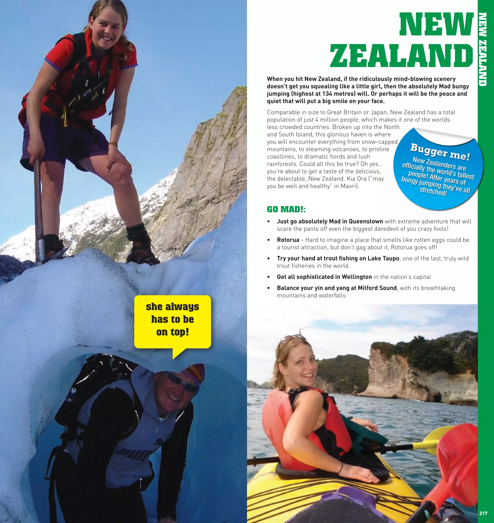NEW




                                                                                                      NEW ZEALAND
                                           ZEALAND
                   when	you	hit	new	Zealand,	if	the	ridiculously	mind-blowing	scenery	
                   doesn’t	get	you	squealing	like	a	little	girl,	then	the	absolutely	Mad	bungy	
                   jumping	(highest	at	134	metres)	will.	Or	perhaps	it	will	be	the	peace	and	
                   quiet	that	will	put	a	big	smile	on	your	face.	
                   Comparable in size to Great Britain or Japan, New Zealand has a total
                   population of just 4 million people, which makes it one of the worlds
                   less crowded countries. Broken up into the North
                   and South Island, this glorious haven is where
                   you will encounter everything from snow-capped
                   mountains, to steaming volcanoes, to pristine          Bugge
                   coastlines, to dramatic fiords and lush                               r me!
                                                                           New
                   rainforests. Could all this be true? Oh yes…       officially Zealanders are
                                                                                 th
                   you’re about to get a taste of the delicious,         people e world’s ta
                   the delectable, New Zealand. Kia Ora (“may         bungy ju ! After years ollest
                   you be well and healthy” in Maori).                          mping th       f
                                                                              stretche   ey’ve all
                                                                                      d!

                   GO MAD!:
                   •	 Just	go	absolutely	Mad	in	Queenstown with extreme adventure that will
                      scare the pants off even the biggest daredevil of you crazy fools!
                   •	 Rotorua - Hard to imagine a place that smells like rotten eggs could be
                      a tourist attraction, but don’t gag about it, Rotorua goes off!
                   •	 Try	your	hand	at	trout	fishing	on	lake	Taupo, one of the last, truly wild
                      trout fisheries in the world.
                   •	 Get	all	sophisticated	in	wellington in the nation’s capital
                   •	 Balance	your	yin	and	yang	at	Milford	Sound, with its breathtaking
                      mountains and waterfalls

      she always
       has to be
        on top!




216                                                                                                     217
 