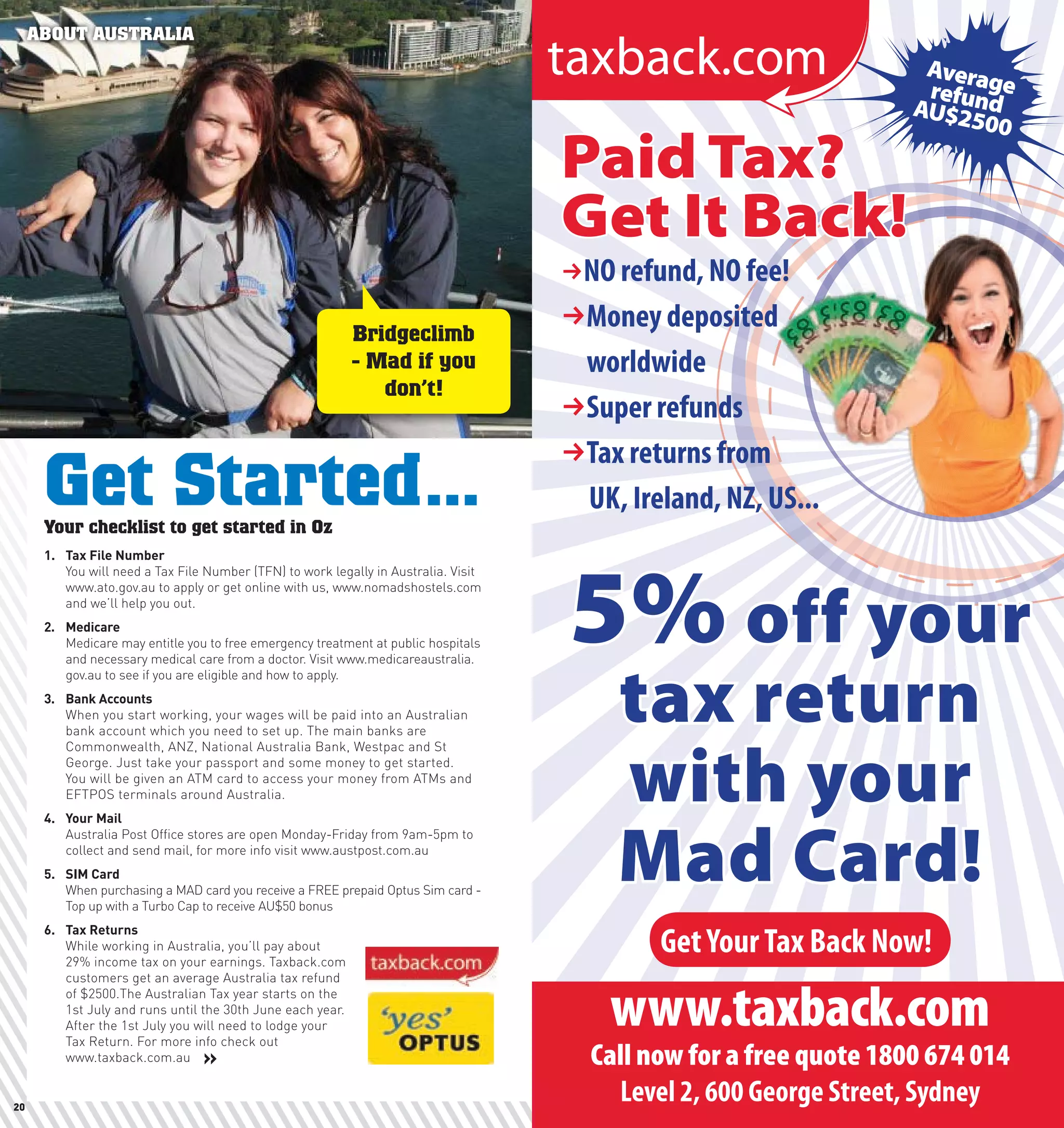 ABOUT AUSTRALIA




                                                             Bridgeclimb
                                                             - Mad if you
                                                                don’t!



      Get Started...
      Your checklist to get started in Oz
      1.	 Tax	File	number
          You will need a Tax File Number (TFN) to work legally in Australia. Visit
          www.ato.gov.au to apply or get online with us, www.nomadshostels.com
          and we’ll help you out.
      2.	 Medicare
          Medicare may entitle you to free emergency treatment at public hospitals
          and necessary medical care from a doctor. Visit www.medicareaustralia.
          gov.au to see if you are eligible and how to apply.
      3.	 Bank	Accounts
          When you start working, your wages will be paid into an Australian
          bank account which you need to set up. The main banks are
          Commonwealth, ANZ, National Australia Bank, Westpac and St
          George. Just take your passport and some money to get started.
          You will be given an ATM card to access your money from ATMs and
          EFTPOS terminals around Australia.
      4.	 your	Mail
          Australia Post Office stores are open Monday-Friday from 9am-5pm to
          collect and send mail, for more info visit www.austpost.com.au
      5.	 SIM	card
          When purchasing a MAD card you receive a FREE prepaid Optus Sim card -
          Top up with a Turbo Cap to receive AU$50 bonus
      6.	 Tax	Returns
          While working in Australia, you’ll pay about
          29% income tax on your earnings. Taxback.com
          customers get an average Australia tax refund
          of $2500.The Australian Tax year starts on the
          1st July and runs until the 30th June each year.
          After the 1st July you will need to lodge your
          Tax Return. For more info check out
          www.taxback.com.au     »

20                                                                                    21
 