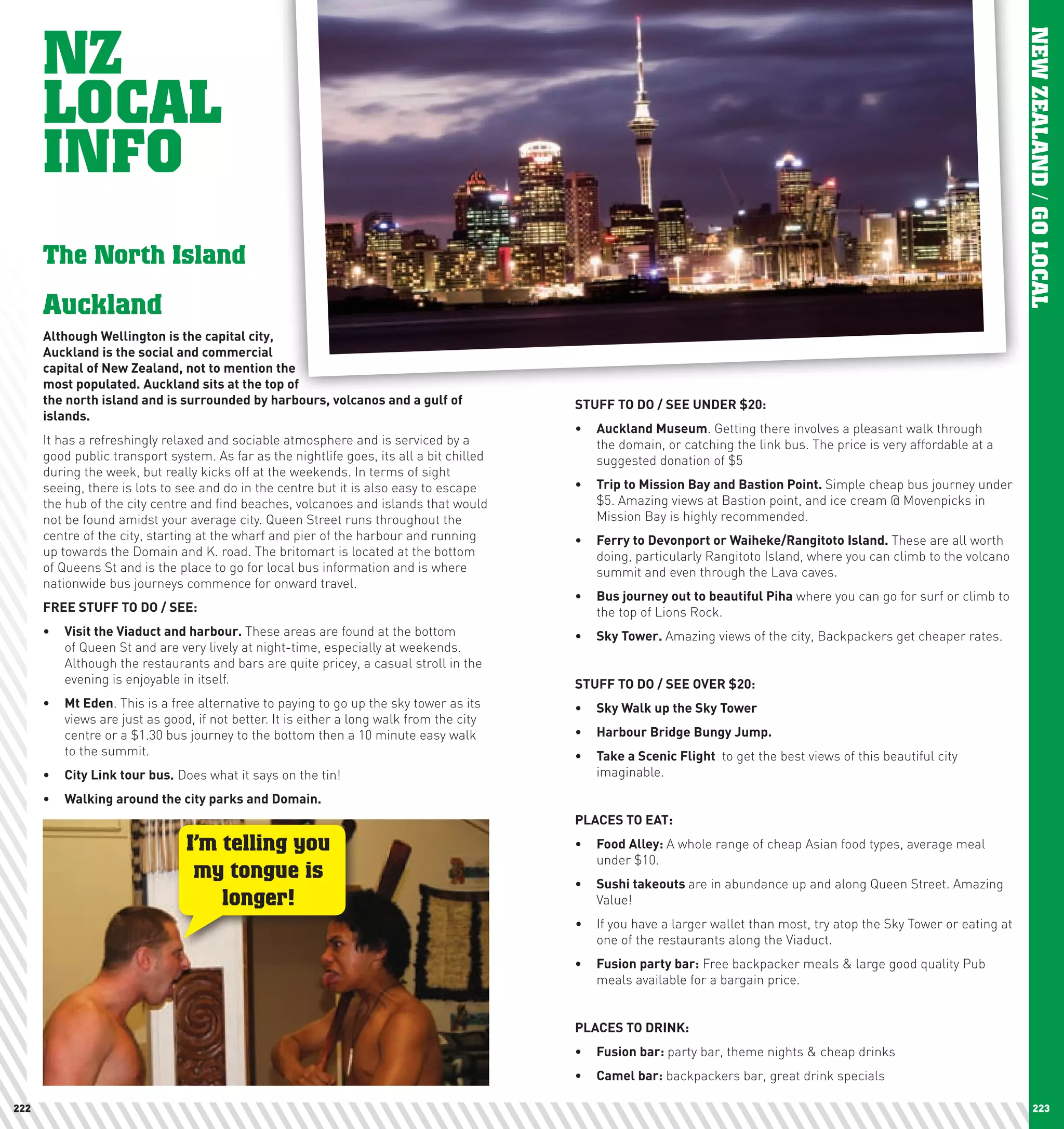 NZ




                                                                                                                                                                          NEW ZEALAND / GO LOCAL
      LOCAL
      INFO
      The North Island
      Auckland
      Although	wellington	is	the	capital	city,		
      Auckland	is	the	social	and	commercial		
      capital	of	new	Zealand,	not	to	mention	the		
      most	populated.	Auckland	sits	at	the	top	of		
      the	north	island	and	is	surrounded	by	harbours,	volcanos	and	a	gulf	of	             STUFF	TO	DO	/	SEE	UnDER	$20:
      islands.		
                                                                                          •	 Auckland	Museum. Getting there involves a pleasant walk through
      It has a refreshingly relaxed and sociable atmosphere and is serviced by a             the domain, or catching the link bus. The price is very affordable at a
      good public transport system. As far as the nightlife goes, its all a bit chilled      suggested donation of $5
      during the week, but really kicks off at the weekends. In terms of sight
      seeing, there is lots to see and do in the centre but it is also easy to escape     •	 Trip	to	Mission	Bay	and	Bastion	point.	Simple cheap bus journey under
      the hub of the city centre and find beaches, volcanoes and islands that would          $5. Amazing views at Bastion point, and ice cream @ Movenpicks in
      not be found amidst your average city. Queen Street runs throughout the                Mission Bay is highly recommended.
      centre of the city, starting at the wharf and pier of the harbour and running       •	 Ferry	to	Devonport	or	waiheke/Rangitoto	Island.	These are all worth
      up towards the Domain and K. road. The britomart is located at the bottom              doing, particularly Rangitoto Island, where you can climb to the volcano
      of Queens St and is the place to go for local bus information and is where             summit and even through the Lava caves.
      nationwide bus journeys commence for onward travel.
                                                                                          •	 Bus	journey	out	to	beautiful	piha where you can go for surf or climb to
      FREE	STUFF	TO	DO	/	SEE:                                                                the top of Lions Rock.
      •	 Visit	the	Viaduct	and	harbour.	These areas are found at the bottom               •	 Sky	Tower.	Amazing views of the city, Backpackers get cheaper rates.
         of Queen St and are very lively at night-time, especially at weekends.
         Although the restaurants and bars are quite pricey, a casual stroll in the
         evening is enjoyable in itself.                                                  STUFF	TO	DO	/	SEE	OVER	$20:
      •	 Mt	Eden. This is a free alternative to paying to go up the sky tower as its      •	 Sky	walk	up	the	Sky	Tower
         views are just as good, if not better. It is either a long walk from the city
         centre or a $1.30 bus journey to the bottom then a 10 minute easy walk           •	 harbour	Bridge	Bungy	Jump.
         to the summit.                                                                   •	 Take	a	Scenic	Flight	 to get the best views of this beautiful city
      •	 city	link	tour	bus. Does what it says on the tin!                                   imaginable.

      •	 walking	around	the	city	parks	and	Domain.	
                                                                                          plAcES	TO	EAT:
                                I’m telling you                                           •	 Food	Alley:	A whole range of cheap Asian food types, average meal
                                                                                             under $10.
                                 my tongue is                                             •	 Sushi	takeouts	are in abundance up and along Queen Street. Amazing
                                    longer!                                                  Value!
                                                                                          •	 If you have a larger wallet than most, try atop the Sky Tower or eating at
                                                                                             one of the restaurants along the Viaduct.
                                                                                          •	 Fusion	party	bar: Free backpacker meals & large good quality Pub
                                                                                             meals available for a bargain price.


                                                                                          plAcES	TO	DRInK:
                                                                                          •	 Fusion	bar:	party bar, theme nights & cheap drinks
                                                                                          •	 camel	bar: backpackers bar, great drink specials

222                                                                                                                                                                            223
 