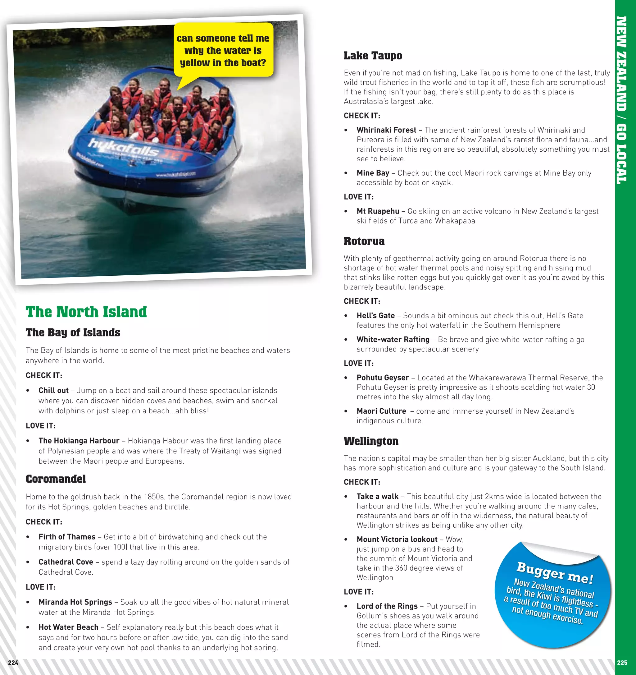 NEW ZEALAND / GO LOCAL




                                                                                                                                                                                            NEW ZEALAND / GO LOCAL
                                                                     can someone tell me
                                                                       why the water is
                                                                                                         Lake Taupo
                                                                      yellow in the boat?
                                                                                                         Even if you’re not mad on fishing, Lake Taupo is home to one of the last, truly
                                                                                                         wild trout fisheries in the world and to top it off, these fish are scrumptious!
                                                                                                         If the fishing isn’t your bag, there’s still plenty to do as this place is
                                                                                                         Australasia’s largest lake.
                                                                                                         chEcK	IT:
                                                                                                         •	 whirinaki	Forest – The ancient rainforest forests of Whirinaki and
                                                                                                            Pureora is filled with some of New Zealand’s rarest flora and fauna…and
                                                                                                            rainforests in this region are so beautiful, absolutely something you must
                                                                                                            see to believe.
                                                                                                         •	 Mine	Bay – Check out the cool Maori rock carvings at Mine Bay only
                                                                                                            accessible by boat or kayak.
                                                                                                         lOVE	IT:
                                                                                                         •	 Mt	Ruapehu	– Go skiing on an active volcano in New Zealand’s largest
                                                                                                            ski fields of Turoa and Whakapapa

                                                                                                         Rotorua
                                                                                                         With plenty of geothermal activity going on around Rotorua there is no
                                                                                                         shortage of hot water thermal pools and noisy spitting and hissing mud
                                                                                                         that stinks like rotten eggs but you quickly get over it as you’re awed by this
                                                                                                         bizarrely beautiful landscape.
                                                                                                         chEcK	IT:
                         The North Island                                                                •	 hell’s	Gate – Sounds a bit ominous but check this out, Hell’s Gate
                                                                                                            features the only hot waterfall in the Southern Hemisphere
                         The Bay of Islands
                                                                                                         •	 white-water	Rafting – Be brave and give white-water rafting a go
                         The Bay of Islands is home to some of the most pristine beaches and waters         surrounded by spectacular scenery
                         anywhere in the world.                                                          lOVE	IT:
                         chEcK	IT:                                                                       •	 pohutu	Geyser	– Located at the Whakarewarewa Thermal Reserve, the
                         •	 chill	out – Jump on a boat and sail around these spectacular islands            Pohutu Geyser is pretty impressive as it shoots scalding hot water 30
                            where you can discover hidden coves and beaches, swim and snorkel               metres into the sky almost all day long.
                            with dolphins or just sleep on a beach…ahh bliss!                            •	 Maori	culture		– come and immerse yourself in New Zealand’s
                                                                                                            indigenous culture.
                         lOVE	IT:
                         •	 The	hokianga	harbour – Hokianga Habour was the first landing place           Wellington
                            of Polynesian people and was where the Treaty of Waitangi was signed
                            between the Maori people and Europeans.                                      The nation’s capital may be smaller than her big sister Auckland, but this city
                                                                                                         has more sophistication and culture and is your gateway to the South Island.
                         Coromandel                                                                      chEcK	IT:
                         Home to the goldrush back in the 1850s, the Coromandel region is now loved      •	 Take	a	walk – This beautiful city just 2kms wide is located between the
                         for its Hot Springs, golden beaches and birdlife.                                  harbour and the hills. Whether you’re walking around the many cafes,
                                                                                                            restaurants and bars or off in the wilderness, the natural beauty of
                         chEcK	IT:                                                                          Wellington strikes as being unlike any other city.
                         •	 Firth	of	Thames – Get into a bit of birdwatching and check out the           •	 Mount	Victoria	lookout – Wow,
                            migratory birds (over 100) that live in this area.                              just jump on a bus and head to
                         •	 cathedral	cove – spend a lazy day rolling around on the golden sands of         the summit of Mount Victoria and
                                                                                                            take in the 360 degree views of                  Bugge
                            Cathedral Cove.
                                                                                                            Wellington
                                                                                                                                                            New Z
                                                                                                                                                                           rm       e!
                         lOVE	IT:
                                                                                                         lOVE	IT:                                         bird, the ealand’s nation
                                                                                                                                                         a result   Kiwi is fl        al
                         •	 Miranda	hot	Springs – Soak up all the good vibes of hot natural mineral                                                               of           ightless
                            water at the Miranda Hot Springs.
                                                                                                         •	 lord	of	the	Rings – Put yourself in             not enoutoo much TV an -
                                                                                                            Gollum’s shoes as you walk around                         gh exerc          d
                                                                                                                                                                                 ise.
                         •	 hot	water	Beach – Self explanatory really but this beach does what it           the actual place where some
                            says and for two hours before or after low tide, you can dig into the sand      scenes from Lord of the Rings were
                            and create your very own hot pool thanks to an underlying hot spring.           filmed.

   224                                                                                                                                                                                           225
 