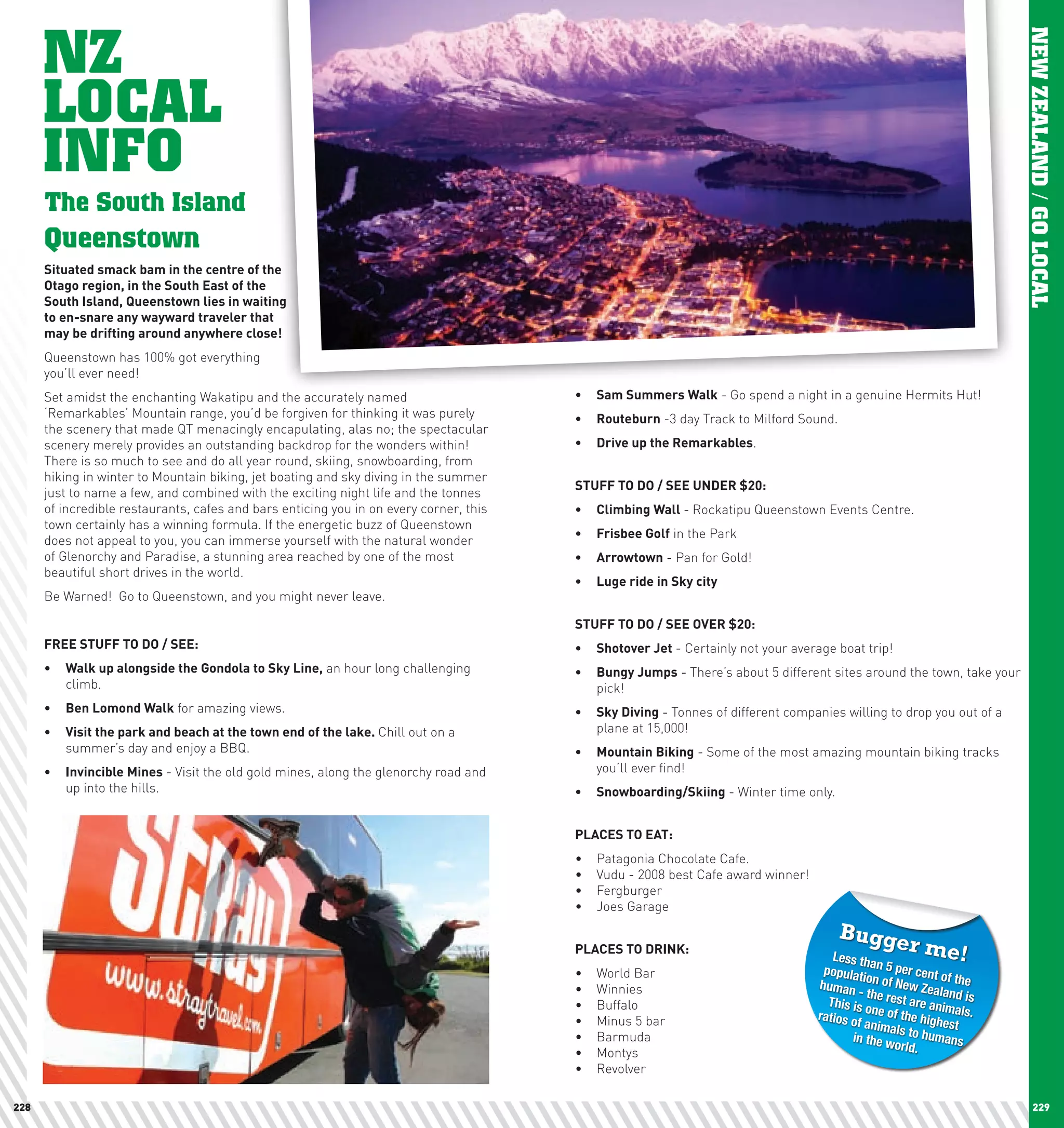 NZ




                                                                                                                                                                      NEW ZEALAND / GO LOCAL
      LOCAL
      INFO
      The South Island
      Queenstown
      Situated	smack	bam	in	the	centre	of	the	
      Otago	region,	in	the	South	East	of	the	
      South	Island,	Queenstown	lies	in	waiting	
      to	en-snare	any	wayward	traveler	that	
      may	be	drifting	around	anywhere	close!	
      Queenstown has 100% got everything
      you’ll ever need!
      Set amidst the enchanting Wakatipu and the accurately named                       •	 Sam	Summers	walk - Go spend a night in a genuine Hermits Hut!
      ‘Remarkables’ Mountain range, you’d be forgiven for thinking it was purely        •	 Routeburn -3 day Track to Milford Sound.
      the scenery that made QT menacingly encapulating, alas no; the spectacular
      scenery merely provides an outstanding backdrop for the wonders within!           •	 Drive	up	the	Remarkables.
      There is so much to see and do all year round, skiing, snowboarding, from
      hiking in winter to Mountain biking, jet boating and sky diving in the summer
                                                                                        STUFF	TO	DO	/	SEE	UnDER	$20:
      just to name a few, and combined with the exciting night life and the tonnes
      of incredible restaurants, cafes and bars enticing you in on every corner, this   •	 climbing	wall	- Rockatipu Queenstown Events Centre.
      town certainly has a winning formula. If the energetic buzz of Queenstown
                                                                                        •	 Frisbee	Golf in the Park
      does not appeal to you, you can immerse yourself with the natural wonder
      of Glenorchy and Paradise, a stunning area reached by one of the most             •	 Arrowtown - Pan for Gold!
      beautiful short drives in the world.
                                                                                        •	 luge	ride	in	Sky	city
      Be Warned! Go to Queenstown, and you might never leave.

                                                                                        STUFF	TO	DO	/	SEE	OVER	$20:
      FREE	STUFF	TO	DO	/	SEE:                                                           •	 Shotover	Jet - Certainly not your average boat trip!
      •	 walk	up	alongside	the	Gondola	to	Sky	line, an hour long challenging            •	 Bungy	Jumps - There’s about 5 different sites around the town, take your
         climb.                                                                            pick!
      •	 Ben	lomond	walk for amazing views.                                             •	 Sky	Diving - Tonnes of different companies willing to drop you out of a
      •	 Visit	the	park	and	beach	at	the	town	end	of	the	lake.	Chill out on a              plane at 15,000!
         summer’s day and enjoy a BBQ.                                                  •	 Mountain	Biking - Some of the most amazing mountain biking tracks
      •	 Invincible	Mines - Visit the old gold mines, along the glenorchy road and         you’ll ever find!
         up into the hills.                                                             •	 Snowboarding/Skiing - Winter time only.


                                                                                        plAcES	TO	EAT:
                                                                                        •	   Patagonia Chocolate Cafe.
                                                                                        •	   Vudu - 2008 best Cafe award winner!
                                                                                        •	   Fergburger
                                                                                        •	   Joes Garage

                                                                                                                                      Bugge
                                                                                        plAcES	TO	DRInK:
                                                                                                                                      Less th
                                                                                                                                                   r me!
                                                                                                                                              a
                                                                                        •	   World Bar                              populati n 5 per cent o
                                                                                                                                             o              f
                                                                                        •	   Winnies                               human n of New Zea the
                                                                                                                                           - th           land
                                                                                        •	   Buffalo                                 This is e rest are anim is
                                                                                                                                             o
                                                                                        •	   Minus 5 bar                           ratios o ne of the high als.
                                                                                                                                           f anima         est
                                                                                                                                                   ls
                                                                                        •	   Barmuda                                      in the w to humans
                                                                                                                                                  orld.
                                                                                        •	   Montys
                                                                                        •	   Revolver

228                                                                                                                                                                        229
 