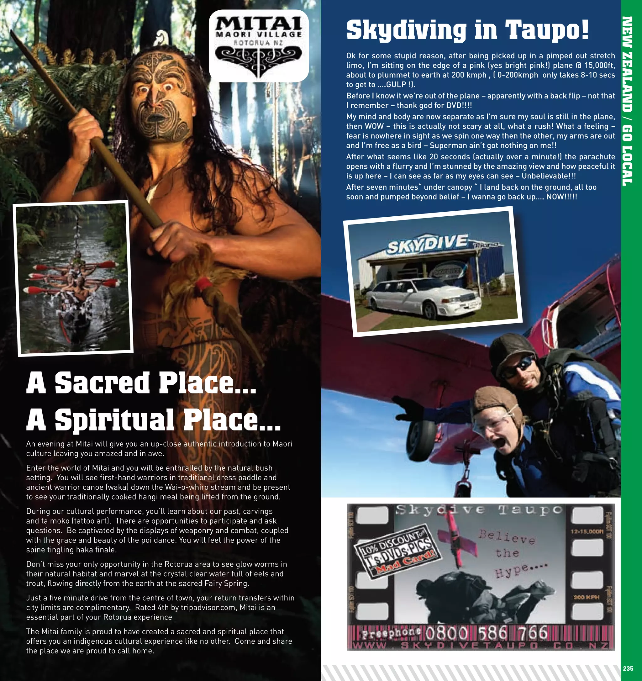 Skydiving in Taupo!




                                                                                                                                                                          NEW ZEALAND / GO LOCAL
                                                                                       Ok for some stupid reason, after being picked up in a pimped out stretch
                                                                                       limo, I’m sitting on the edge of a pink (yes bright pink!) plane @ 15,000ft,
                                                                                       about to plummet to earth at 200 kmph , ( 0-200kmph only takes 8-10 secs
                                                                                       to get to ….GULP !).
                                                                                       Before I know it we’re out of the plane – apparently with a back flip – not that
                                                                                       I remember – thank god for DVD!!!!
                                                                                       My mind and body are now separate as I’m sure my soul is still in the plane,
                                                                                       then WOW – this is actually not scary at all, what a rush! What a feeling –
                                                                                       fear is nowhere in sight as we spin one way then the other, my arms are out
                                                                                       and I’m free as a bird – Superman ain’t got nothing on me!!
                                                                                       After what seems like 20 seconds (actually over a minute!) the parachute
                                                                                       opens with a flurry and I’m stunned by the amazing view and how peaceful it
                                                                                       is up here – I can see as far as my eyes can see – Unbelievable!!!
                                                                                       After seven minutes“ under canopy “ I land back on the ground, all too
                                                                                       soon and pumped beyond belief – I wanna go back up…. NOW!!!!!




      A Sacred Place...
      A Spiritual Place...
      An evening at Mitai will give you an up-close authentic introduction to Maori
      culture leaving you amazed and in awe.
      Enter the world of Mitai and you will be enthralled by the natural bush
      setting. You will see first-hand warriors in traditional dress paddle and
      ancient warrior canoe (waka) down the Wai-o-whiro stream and be present
      to see your traditionally cooked hangi meal being lifted from the ground.
      During our cultural performance, you’ll learn about our past, carvings
      and ta moko (tattoo art). There are opportunities to participate and ask
      questions. Be captivated by the displays of weaponry and combat, coupled
      with the grace and beauty of the poi dance. You will feel the power of the
      spine tingling haka finale.
      Don’t miss your only opportunity in the Rotorua area to see glow worms in
      their natural habitat and marvel at the crystal clear water full of eels and
      trout, flowing directly from the earth at the sacred Fairy Spring.
      Just a five minute drive from the centre of town, your return transfers within
      city limits are complimentary. Rated 4th by tripadvisor.com, Mitai is an
      essential part of your Rotorua experience
      The Mitai family is proud to have created a sacred and spiritual place that
      offers you an indigenous cultural experience like no other. Come and share
      the place we are proud to call home.

234                                                                                                                                                                            235
 