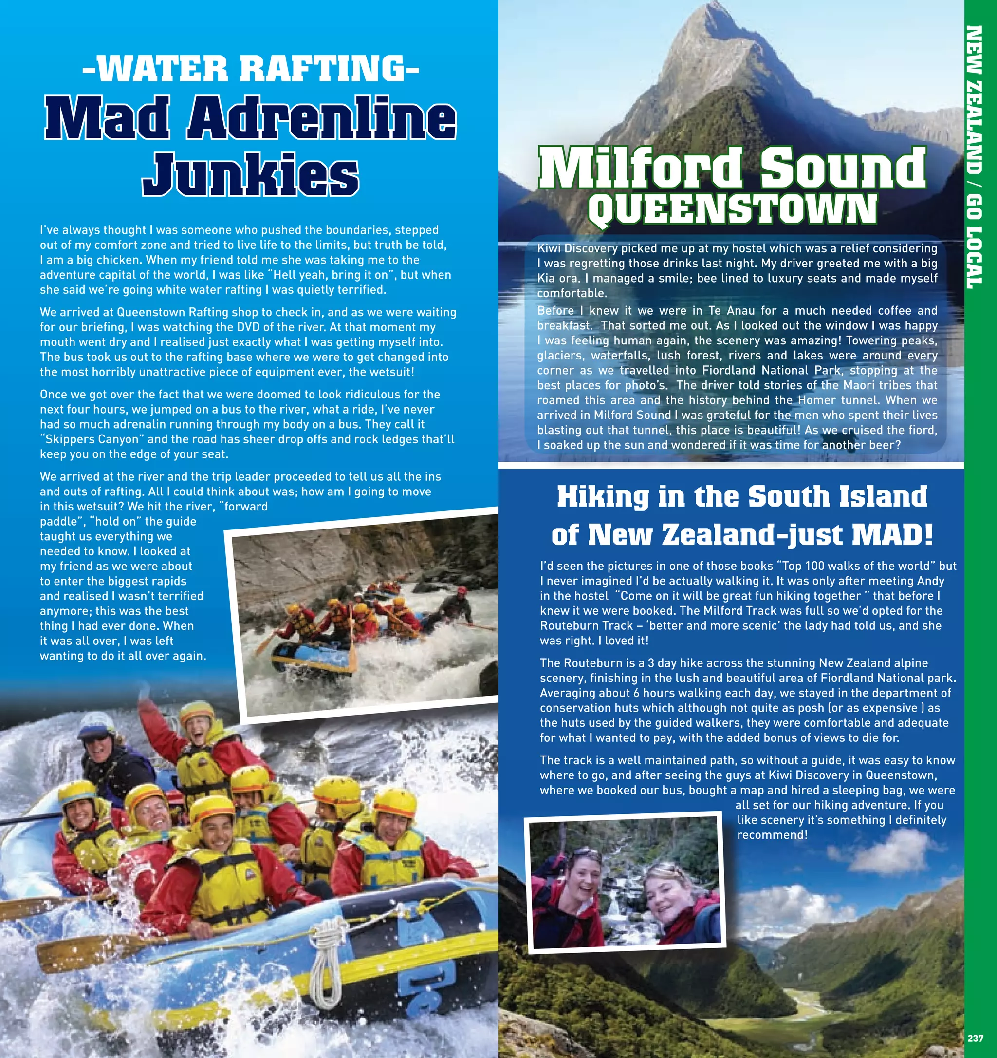 NEW ZEALAND / GO LOCAL
              -WATER RAFTING-
      Mad Adrenline
        Junkies                                                                         Milford Sound
      I’ve always thought I was someone who pushed the boundaries, stepped
                                                                                                 QUEENSTOWN
      out of my comfort zone and tried to live life to the limits, but truth be told,   Kiwi Discovery picked me up at my hostel which was a relief considering
      I am a big chicken. When my friend told me she was taking me to the               I was regretting those drinks last night. My driver greeted me with a big
      adventure capital of the world, I was like “Hell yeah, bring it on”, but when     Kia ora. I managed a smile; bee lined to luxury seats and made myself
      she said we’re going white water rafting I was quietly terrified.                 comfortable.
      We arrived at Queenstown Rafting shop to check in, and as we were waiting         Before I knew it we were in Te Anau for a much needed coffee and
      for our briefing, I was watching the DVD of the river. At that moment my          breakfast. That sorted me out. As I looked out the window I was happy
      mouth went dry and I realised just exactly what I was getting myself into.        I was feeling human again, the scenery was amazing! Towering peaks,
      The bus took us out to the rafting base where we were to get changed into         glaciers, waterfalls, lush forest, rivers and lakes were around every
      the most horribly unattractive piece of equipment ever, the wetsuit!              corner as we travelled into Fiordland National Park, stopping at the
                                                                                        best places for photo’s. The driver told stories of the Maori tribes that
      Once we got over the fact that we were doomed to look ridiculous for the          roamed this area and the history behind the Homer tunnel. When we
      next four hours, we jumped on a bus to the river, what a ride, I’ve never         arrived in Milford Sound I was grateful for the men who spent their lives
      had so much adrenalin running through my body on a bus. They call it              blasting out that tunnel, this place is beautiful! As we cruised the fiord,
      “Skippers Canyon” and the road has sheer drop offs and rock ledges that’ll        I soaked up the sun and wondered if it was time for another beer?
      keep you on the edge of your seat.
      We arrived at the river and the trip leader proceeded to tell us all the ins
      and outs of rafting. All I could think about was; how am I going to move
      in this wetsuit? We hit the river, “forward                                         Hiking in the South Island
      paddle”, “hold on” the guide
      taught us everything we
      needed to know. I looked at
                                                                                          of New Zealand-just MAD!
      my friend as we were about                                                        I’d seen the pictures in one of those books “Top 100 walks of the world” but
      to enter the biggest rapids                                                       I never imagined I’d be actually walking it. It was only after meeting Andy
      and realised I wasn’t terrified                                                   in the hostel “Come on it will be great fun hiking together ” that before I
      anymore; this was the best                                                        knew it we were booked. The Milford Track was full so we’d opted for the
      thing I had ever done. When                                                       Routeburn Track – ‘better and more scenic’ the lady had told us, and she
      it was all over, I was left                                                       was right. I loved it!
      wanting to do it all over again.
                                                                                        The Routeburn is a 3 day hike across the stunning New Zealand alpine
                                                                                        scenery, finishing in the lush and beautiful area of Fiordland National park.
                                                                                        Averaging about 6 hours walking each day, we stayed in the department of
                                                                                        conservation huts which although not quite as posh (or as expensive ) as
                                                                                        the huts used by the guided walkers, they were comfortable and adequate
                                                                                        for what I wanted to pay, with the added bonus of views to die for.
                                                                                        The track is a well maintained path, so without a guide, it was easy to know
                                                                                        where to go, and after seeing the guys at Kiwi Discovery in Queenstown,
                                                                                        where we booked our bus, bought a map and hired a sleeping bag, we were
                                                                                                                           all set for our hiking adventure. If you
                                                                                                                            like scenery it’s something I definitely
                                                                                                                            recommend!




236                                                                                                                                                                          237
 