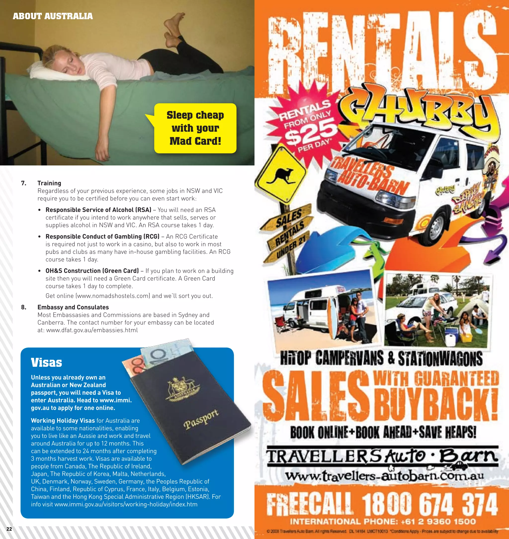 ABOUT AUSTRALIA
     Just Arrived




                                                              Sleep cheap
                                                               with your
                                                              Mad Card!


      7.	     Training
              Regardless of your previous experience, some jobs in NSW and VIC
              require you to be certified before you can even start work:
              •	 Responsible	Service	of	Alcohol	(RSA)	– You will need an RSA
                 certificate if you intend to work anywhere that sells, serves or
                 supplies alcohol in NSW and VIC. An RSA course takes 1 day.
              •	 Responsible	conduct	of	Gambling	(RcG) – An RCG Certificate
                 is required not just to work in a casino, but also to work in most
                 pubs and clubs as many have in-house gambling facilities. An RCG
                 course takes 1 day.
              •	 Oh&S	construction	(Green	card) – If you plan to work on a building
                 site then you will need a Green Card certificate. A Green Card
                 course takes 1 day to complete.
                 Get online (www.nomadshostels.com) and we’ll sort you out.
      8.	     Embassy	and	consulates
              Most Embassasies and Commissions are based in Sydney and
              Canberra. The contact number for your embassy can be located
              at: www.dfat.gov.au/embassies.html




            Visas
            Unless	you	already	own	an	
            Australian	or	new	Zealand	
            passport,	you	will	need	a	Visa	to	
            enter	Australia.	head	to	www.immi.
            gov.au	to	apply	for	one	online.	

            working	holiday	Visas	for Australia are
            available to some nationalities, enabling
            you to live like an Aussie and work and travel
            around Australia for up to 12 months. This
            can be extended to 24 months after completing
            3 months harvest work. Visas are available to
            people from Canada, The Republic of Ireland,
            Japan, The Republic of Korea, Malta, Netherlands,
            UK, Denmark, Norway, Sweden, Germany, the Peoples Republic of
            China, Finland, Republic of Cyprus, France, Italy, Belgium, Estonia,
            Taiwan and the Hong Kong Special Administrative Region (HKSAR). For
            info visit www.immi.gov.au/visitors/working-holiday/index.htm


22                                                                                    23
 