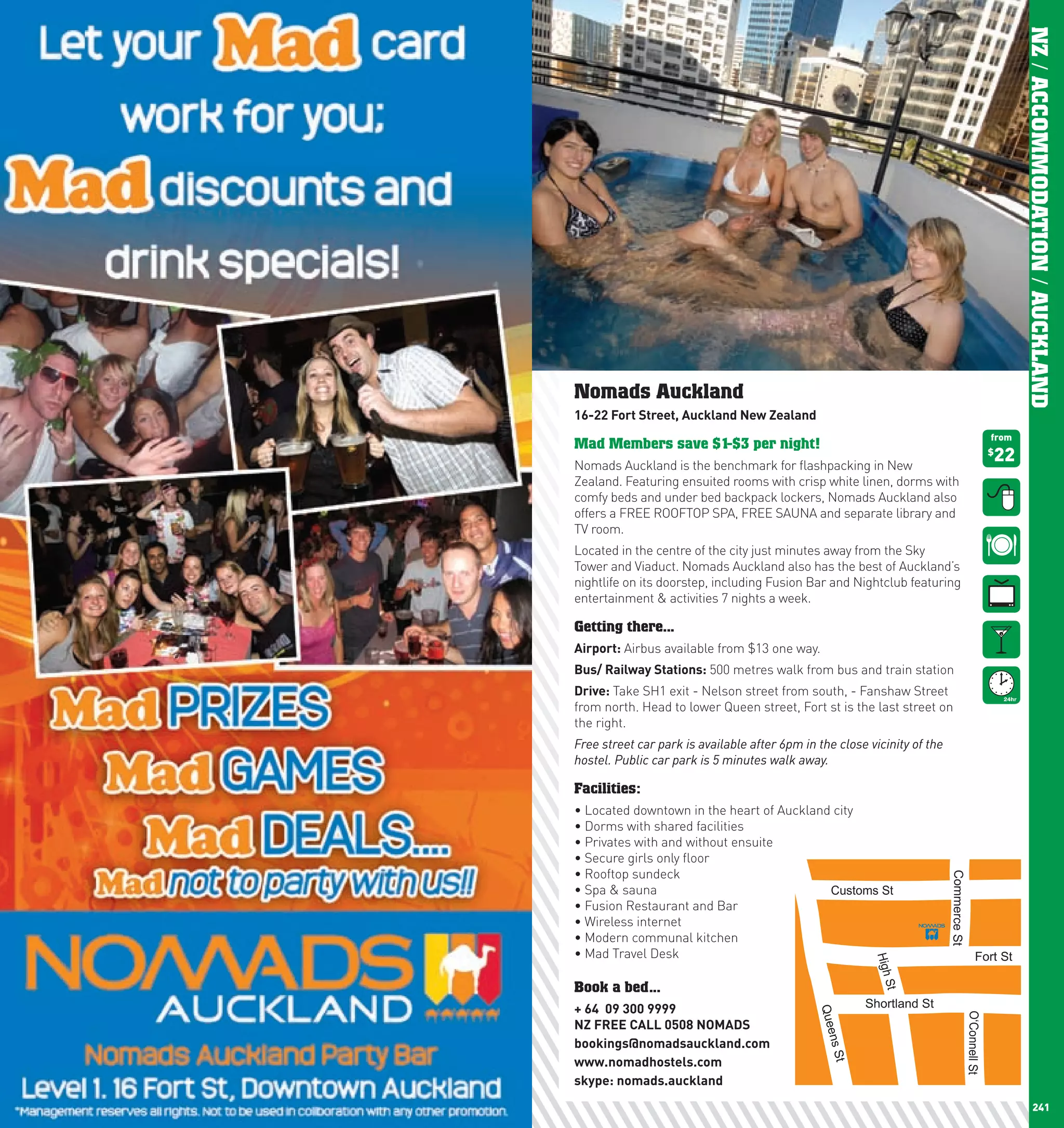 NZ / ACCOMMODATION / AUCKLAND
      Nomads Auckland
      16-22	Fort	Street,	Auckland	new	Zealand
                                                                                                         from
      Mad Members save $1-$3 per night!
      Nomads Auckland is the benchmark for flashpacking in New
                                                                                                         22
                                                                                                         $


      Zealand. Featuring ensuited rooms with crisp white linen, dorms with
      comfy beds and under bed backpack lockers, Nomads Auckland also
      offers a FREE ROOFTOP SPA, FREE SAUNA and separate library and
      TV room.
      Located in the centre of the city just minutes away from the Sky
      Tower and Viaduct. Nomads Auckland also has the best of Auckland’s
      nightlife on its doorstep, including Fusion Bar and Nightclub featuring
      entertainment & activities 7 nights a week.

      Getting there...
      Airport: Airbus available from $13 one way.
      Bus/	Railway	Stations: 500 metres walk from bus and train station
      Drive: Take SH1 exit - Nelson street from south, - Fanshaw Street
      from north. Head to lower Queen street, Fort st is the last street on
      the right.
      Free street car park is available after 6pm in the close vicinity of the
      hostel. Public car park is 5 minutes walk away.

      Facilities:
      •	Located	downtown	in	the	heart	of	Auckland	city
      •	Dorms	with	shared	facilities
      •	Privates	with	and	without	ensuite
      •	Secure	girls	only	floor
      •	Rooftop	sundeck	




                                                                                 Commerce St




                                                                                                                   Gore St
      •	Spa	&	sauna                              Customs St
      •	Fusion	Restaurant	and	Bar
      •	Wireless	internet	
      •	Modern	communal	kitchen
      •	Mad	Travel	Desk                                                                         Fort St
                                                                High




      Book a bed...
                                                                 St




      +	64		09	300	9999	                                      Shortland St
                                                     Quee




                                                                                          O‘Connell St



      nZ	FREE	cAll	0508	nOMADS	
      bookings@nomadsauckland.com
                                                      ns S




      www.nomadhostels.com
                                                          t




      skype:	nomads.auckland
240                                                                                                                   241
 