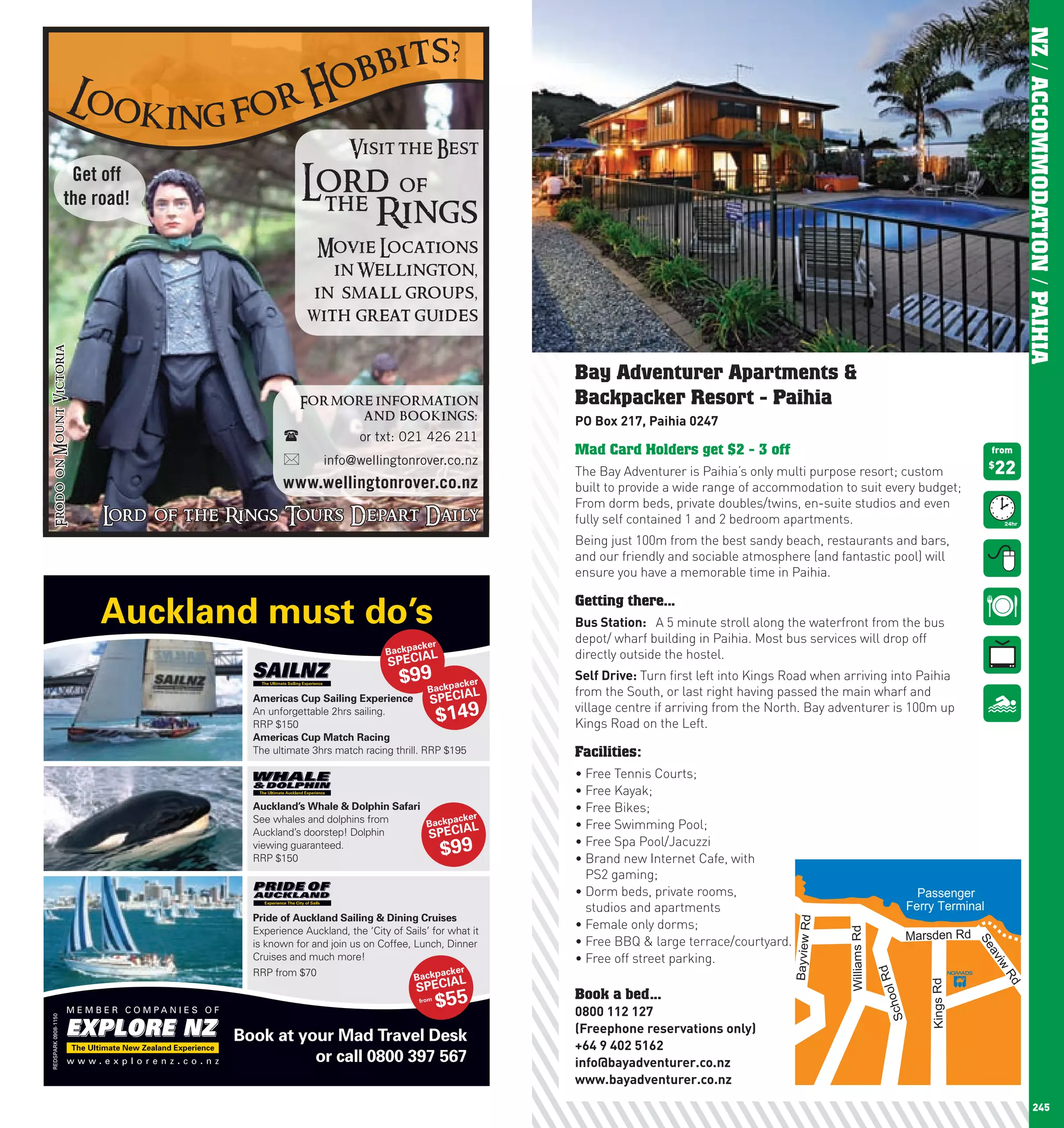 ?
                                               bbits




                                                                                                                                                                                                              NZ / ACCOMMODATION / PAIHIA
                                              o
                             Loo
                                k in g f or H
                                                                      Visit the Best
                              Get off
                             the road!
                                                           Lord of
                                                            the
                                                                Rings
                                                             Movie Locations
                                                               in Wellington,
                                                             in small groups,
                                                            with great guides
      Frodo on Mount Victoria




                                                                                                         Bay Adventurer Apartments &
                                                          For more infor mation                          Backpacker Resort - Paihia
                                                                 and bookings:                           pO	Box	217,	paihia	0247
                                                                       or txt: 021 426 211
                                                                                                         Mad Card Holders get $2 - 3 off                                                             from
                                                               info@wellingtonrover.co.nz
                                                                                                         The Bay Adventurer is Paihia’s only multi purpose resort; custom                            22
                                                                                                                                                                                                     $

                                                      www.wellingtonrover.co.nz                          built to provide a wide range of accommodation to suit every budget;
                                                                                                         From dorm beds, private doubles/twins, en-suite studios and even
                                  Lord of the Rings Tours Depart Daily                                   fully self contained 1 and 2 bedroom apartments.
                                                                                                         Being just 100m from the best sandy beach, restaurants and bars,
                                                                                                         and our friendly and sociable atmosphere (and fantastic pool) will
                                                                                                         ensure you have a memorable time in Paihia.


                                 Auckland must do’s                                                      Getting there...
                                                                                                         Bus	Station:	 A 5 minute stroll along the waterfront from the bus
                                                                                       ker
                                                                                                         depot/ wharf building in Paihia. Most bus services will drop off
                                                                              B ackpac   L               directly outside the hostel.
                                                                               SPECIA
                                                                                  $99   Backp
                                                                                               acker
                                                                                                         Self	Drive: Turn first left into Kings Road when arriving into Paihia
                                                                                                     L   from the South, or last right having passed the main wharf and
                                                Americas Cup Sailing Experience         SPECIA
                                                                                             $149
                                                An unforgettable 2hrs sailing.                           village centre if arriving from the North. Bay adventurer is 100m up
                                                RRP $150                                                 Kings Road on the Left.
                                                Americas Cup Match Racing
                                                The ultimate 3hrs match racing thrill. RRP $195          Facilities:
                                                                                                         •	Free	Tennis	Courts;
                                                                                                         •	Free	Kayak;
                                                Auckland’s Whale & Dolphin Safari                        •	Free	Bikes;
                                                See whales and dolphins from            acker
                                                                                  Backp     L            •	Free	Swimming	Pool;
                                                Auckland’s doorstep! Dolphin      SPECIA
                                                                                                         •	Free	Spa	Pool/Jacuzzi
                                                viewing guaranteed.
                                                RRP $150
                                                                                             $99         •		 rand	new	Internet	Cafe,	with	
                                                                                                           B
                                                                                                           PS2 gaming;
                                                                                                         •		 orm	beds,	private	rooms,	
                                                                                                           D                                                                          Passenger
                                                                                                           studios and apartments                                                   Ferry Terminal
                                                Pride of Auckland Sailing & Dining Cruises
                                                                                                                                                 Bayview Rd




                                                Experience Auckland, the ‘City of Sails’ for what it
                                                                                                         •	Female	only	dorms;
                                                                                                                                                              Williams Rd




                                                                                                         •	Free	BBQ	&	large	terrace/courtyard.                                      Marsden Rd


                                                                                                                                                                                                   Se
                                                is known for and join us on Coffee, Lunch, Dinner
                                                                                                         •	Free	off	street	parking.
                                                                                                                                                                                                     av
                                                Cruises and much more!


                                                                                                                                                                                                     iw
                                                                                             acker
                                                                                                                                                                            d




                                                RRP from $70                         Backp
                                                                                                                                                                            ool R




                                                                                                L
                                                                                                                                                                                                         Rd
                                                                                     SPECIA
                                                                                                                                                                                        Kings Rd




                                                                                      from
                                                                                             $55         Book a bed...
                                                                                                                                                                             Sch




                                                                                                         0800	112	127
        REDSPARK 0908-1150




                                                                                                         (Freephone	reservations	only)
                                              Book at your Mad Travel Desk
                                                                                                         +64	9	402	5162
                                                        or call 0800 397 567                             info@bayadventurer.co.nz
                                                                                                         www.bayadventurer.co.nz

244                                                                                                                                                                                                                 245
 