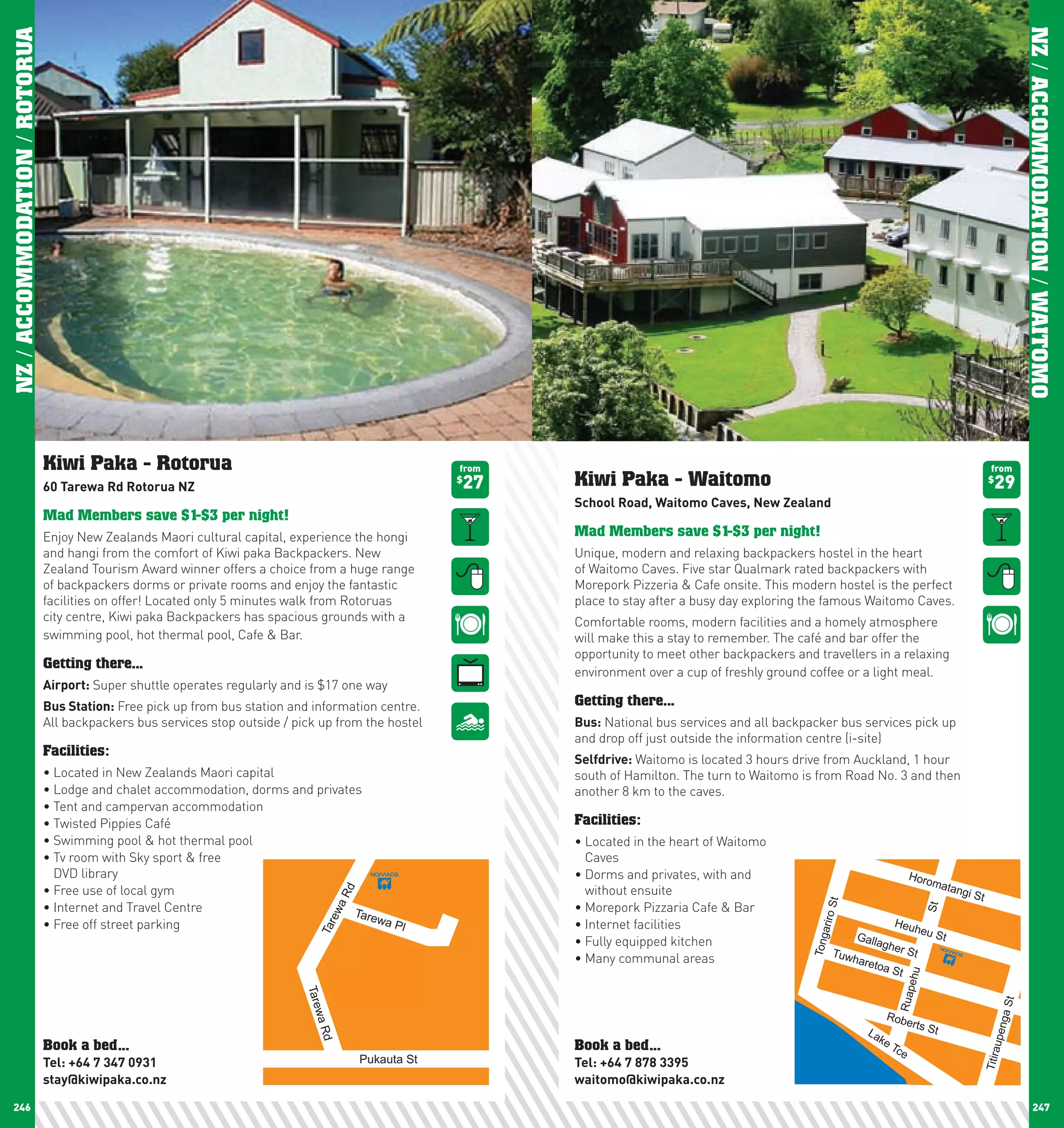 NZ / ACCOMMODATION / ROTORUA




                                                                                                                                                                                                                       NZ / ACCOMMODATION / WAITOMO
                               Kiwi Paka - Rotorua                                                      from                                                                                               from

                               60	Tarewa	Rd	Rotorua	nZ                                                  27
                                                                                                        $      Kiwi Paka - Waitomo                                                                         $
                                                                                                                                                                                                             29
                                                                                                               School	Road,	waitomo	caves,	new	Zealand
                               Mad Members save $1-$3 per night!
                               Enjoy New Zealands Maori cultural capital, experience the hongi                 Mad Members save $1-$3 per night!
                               and hangi from the comfort of Kiwi paka Backpackers. New                        Unique, modern and relaxing backpackers hostel in the heart
                               Zealand Tourism Award winner offers a choice from a huge range                  of Waitomo Caves. Five star Qualmark rated backpackers with
                               of backpackers dorms or private rooms and enjoy the fantastic                   Morepork Pizzeria & Cafe onsite. This modern hostel is the perfect
                               facilities on offer! Located only 5 minutes walk from Rotoruas                  place to stay after a busy day exploring the famous Waitomo Caves.
                               city centre, Kiwi paka Backpackers has spacious grounds with a                  Comfortable rooms, modern facilities and a homely atmosphere
                               swimming pool, hot thermal pool, Cafe & Bar.                                    will	make	this	a	stay	to	remember.	The	café	and	bar	offer	the	
                                                                                                               opportunity to meet other backpackers and travellers in a relaxing
                               Getting there...
                                                                                                               environment over a cup of freshly ground coffee or a light meal.
                               Airport: Super shuttle operates regularly and is $17 one way
                               Bus	Station: Free pick up from bus station and information centre.              Getting there...
                               All backpackers bus services stop outside / pick up from the hostel             Bus: National bus services and all backpacker bus services pick up
                                                                                                               and drop off just outside the information centre (i-site)
                               Facilities:
                                                                                                               Selfdrive: Waitomo is located 3 hours drive from Auckland, 1 hour
                               •	Located	in	New	Zealands	Maori	capital	                                        south of Hamilton. The turn to Waitomo is from Road No. 3 and then
                               •	Lodge	and	chalet	accommodation,	dorms	and	privates                            another 8 km to the caves.
                               •	Tent	and	campervan	accommodation
                               •	Twisted	Pippies	Café                                                          Facilities:
                               •	Swimming	pool	&	hot	thermal	pool                                              •		 ocated	in	the	heart	of	Waitomo
                                                                                                                 L
                               •		 v	room	with	Sky	sport	&	free	
                                 T                                                                               Caves
                                 DVD library                                                                   •		 orms	and	privates,	with	and	
                                                                                                                 D                                                                  Horo
                                                                                                                                                                                           mata
                               •	Free	use	of	local	gym                                                           without ensuite                                                                 ngi S
                                                                                      Rd




                                                                                                                                                                                                      t
                                                                                                                                                                t




                               •	Internet	and	Travel	Centre                                                    •	Morepork	Pizzaria	Cafe	&	Bar
                                                                                                                                                          iro S
                                                                                   wa




                                                                                                                                                                                           St
                                                                                  Tare
                                                                                       wa P
                                                                                    e




                               •	Free	off	street	parking                                    l                  •	Internet	facilities                                          Heu
                                                                                Tar




                                                                                                                                                                                     heu
                                                                                                                                                             ar




                                                                                                                                                                    Galla                   St
                                                                                                               •	Fully	equipped	kitchen
                                                                                                                                                        Tong




                                                                                                                                                                           gher
                                                                                                                                                              Tuw                   St
                                                                                                               •	Many	communal	areas                             h  areto
                                                                                                                                                                            a St
                                                                                                                                                                                  ehu
                                                                                                                                                                              Ruap
                                                                             Tare




                                                                                                                                                                                                                a St
                                                                                                                                                                            Rob
                                                                                  wa




                                                                                                                                                                                    erts
                                                                                                                                                                                                            peng

                                                                                                                                                                      La                   St
                                                                                Rd




                                                                                                                                                                        ke
                               Book a bed...                                                                   Book a bed...                                                 Tc
                                                                                                                                                                                                                u



                                                                                                                                                                                e
                                                                                                                                                                                                         Titira




                               Tel:	+64	7	347	0931                                         Pukauta St          Tel:	+64	7	878	3395
                               stay@kiwipaka.co.nz                                                             waitomo@kiwipaka.co.nz

  246                                                                                                                                                                                                                        247
 