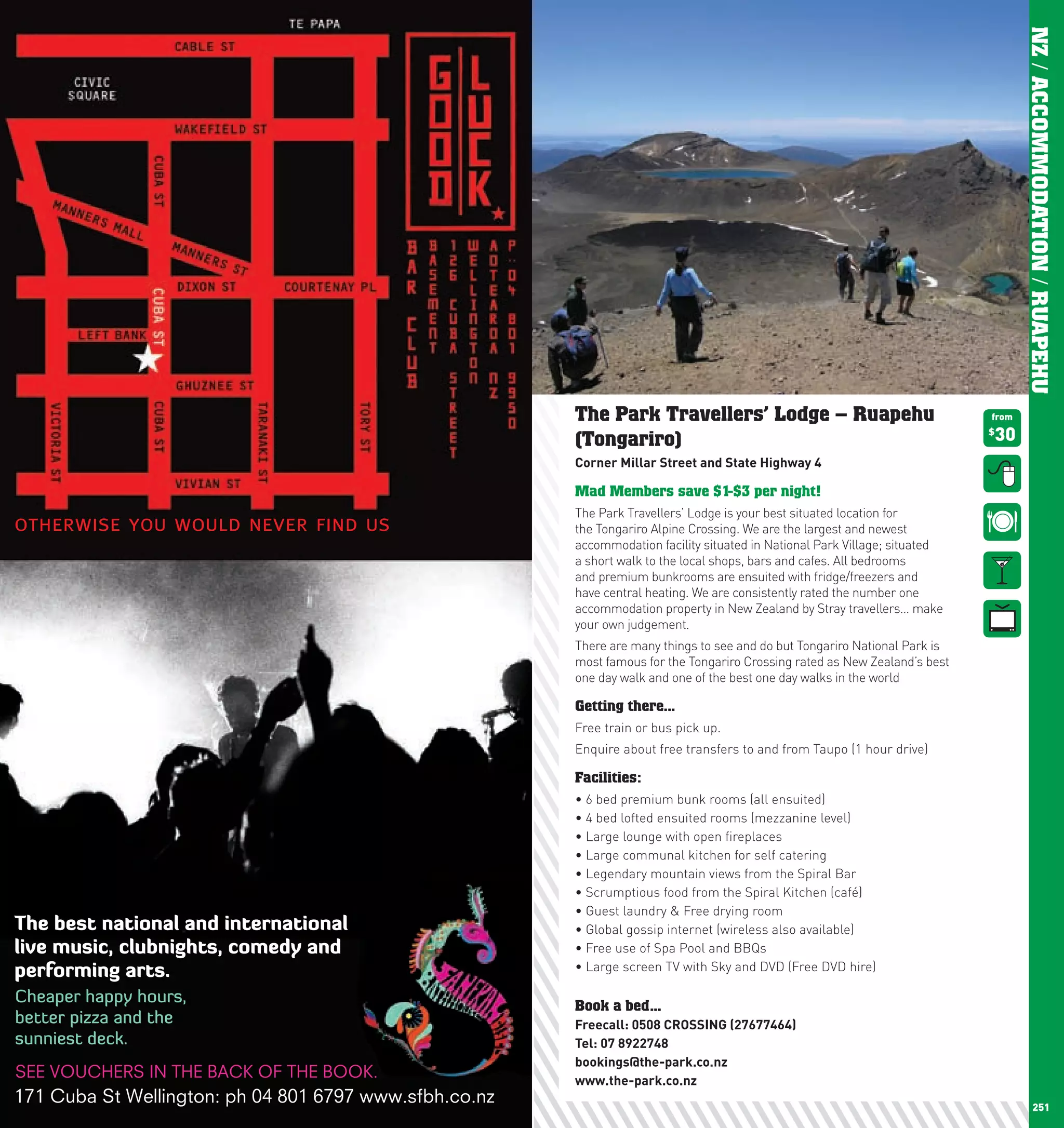 NZ / ACCOMMODATION / RUAPEHU
      The Park Travellers’ Lodge – Ruapehu                                 from

      (Tongariro)                                                          30
                                                                           $


      corner	Millar	Street	and	State	highway	4

      Mad Members save $1-$3 per night!
      The Park Travellers’ Lodge is your best situated location for
      the Tongariro Alpine Crossing. We are the largest and newest
      accommodation facility situated in National Park Village; situated
      a short walk to the local shops, bars and cafes. All bedrooms
      and premium bunkrooms are ensuited with fridge/freezers and
      have central heating. We are consistently rated the number one
      accommodation property in New Zealand by Stray travellers… make
      your own judgement.
      There are many things to see and do but Tongariro National Park is
      most famous for the Tongariro Crossing rated as New Zealand’s best
      one day walk and one of the best one day walks in the world

      Getting there...
      Free train or bus pick up.
      Enquire about free transfers to and from Taupo (1 hour drive)

      Facilities:
      •	6	bed	premium	bunk	rooms	(all	ensuited)
      •	4	bed	lofted	ensuited	rooms	(mezzanine	level)
      •	Large	lounge	with	open	fireplaces
      •	Large	communal	kitchen	for	self	catering
      •	Legendary	mountain	views	from	the	Spiral	Bar
      •	Scrumptious	food	from	the	Spiral	Kitchen	(café)
      •	Guest	laundry	&	Free	drying	room
      •	Global	gossip	internet	(wireless	also	available)
      •	Free	use	of	Spa	Pool	and	BBQs
      •	Large	screen	TV	with	Sky	and	DVD	(Free	DVD	hire)

      Book a bed...
      Freecall:		 508	cROSSInG	(27677464)
                0
      Tel:	07	8922748
      bookings@the-park.co.nz
      www.the-park.co.nz
250                                                                                     251
 