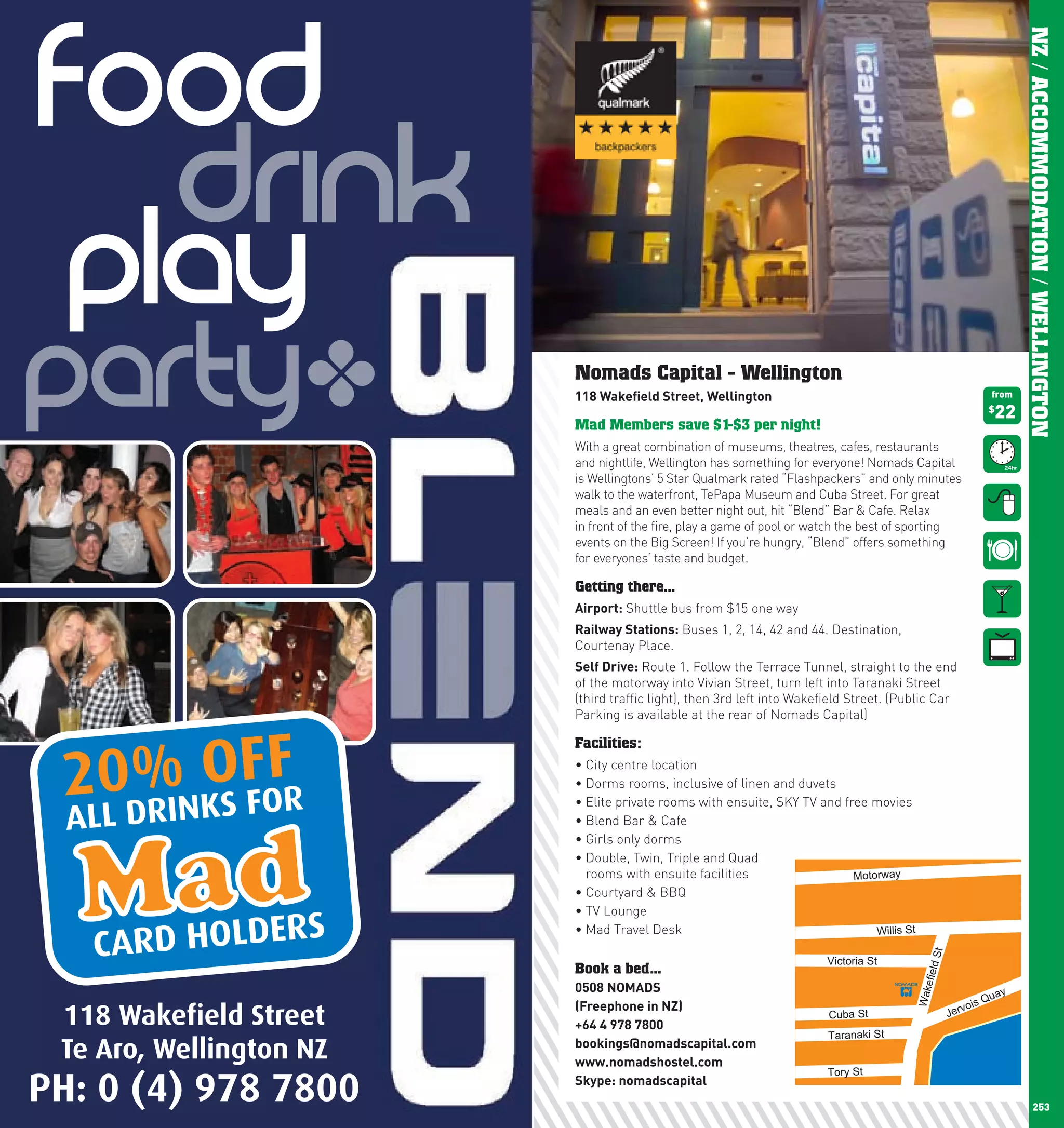 FOOD




                                                                                                                          NZ / ACCOMMODATION / WELLINGTON
         Drink
       Play
  Party                  !    Nomads Capital - Wellington
                              118	wakefield	Street,	wellington

                              Mad Members save $1-$3 per night!
                              With a great combination of museums, theatres, cafes, restaurants
                              and nightlife, Wellington has something for everyone! Nomads Capital
                              is Wellingtons’ 5 Star Qualmark rated “Flashpackers” and only minutes
                              walk to the waterfront, TePapa Museum and Cuba Street. For great
                              meals and an even better night out, hit “Blend” Bar & Cafe. Relax
                              in front of the fire, play a game of pool or watch the best of sporting
                              events on the Big Screen! If you’re hungry, “Blend” offers something
                              for everyones’ taste and budget.
                                                                                                                  $
                                                                                                                   from

                                                                                                                   22




                              Getting there...
                              Airport: Shuttle bus from $15 one way
                              Railway	Stations: Buses 1, 2, 14, 42 and 44. Destination,
                              Courtenay Place.
                              Self	Drive: Route 1. Follow the Terrace Tunnel, straight to the end
                              of the motorway into Vivian Street, turn left into Taranaki Street
                              (third traffic light), then 3rd left into Wakefield Street. (Public Car
                              Parking is available at the rear of Nomads Capital)




        % OFF
      20DRINKS FOR
                              Facilities:
                              •	City	centre	location
                              •	Dorms	rooms,	inclusive	of	linen	and	duvets
                              •	Elite	private	rooms	with	ensuite,	SKY	TV	and	free	movies
      ALL                     •	Blend	Bar	&	Cafe
                              •	Girls	only	dorms
                              •		 ouble,	Twin,	Triple	and	Quad	
                                D
                                rooms with ensuite facilities                  Motorway
                              •	Courtyard	&	BBQ	
                              •	TV	Lounge
                         S
        CARD HOLDER
                              •	Mad	Travel	Desk                                    Willis St     St

                                                                            Victoria St
                              Book a bed...
                                                                                               efield




                              0508	nOMADS                                                                             y
                                                                                             Wak




                                                                                                                  Qua
                              (Freephone	in	nZ)                                                            vois
      118 Wakefield Street    +64	4	978	7800
                                                                             Cuba St                    Jer

                                                                             Taranaki St
      Te Aro, Wellington NZ   bookings@nomadscapital.com
                              www.nomadshostel.com
                                                                            Tory St

  PH: 0 (4) 978 7800
252
                              Skype:	nomadscapital
                                                                                                                                 253
 