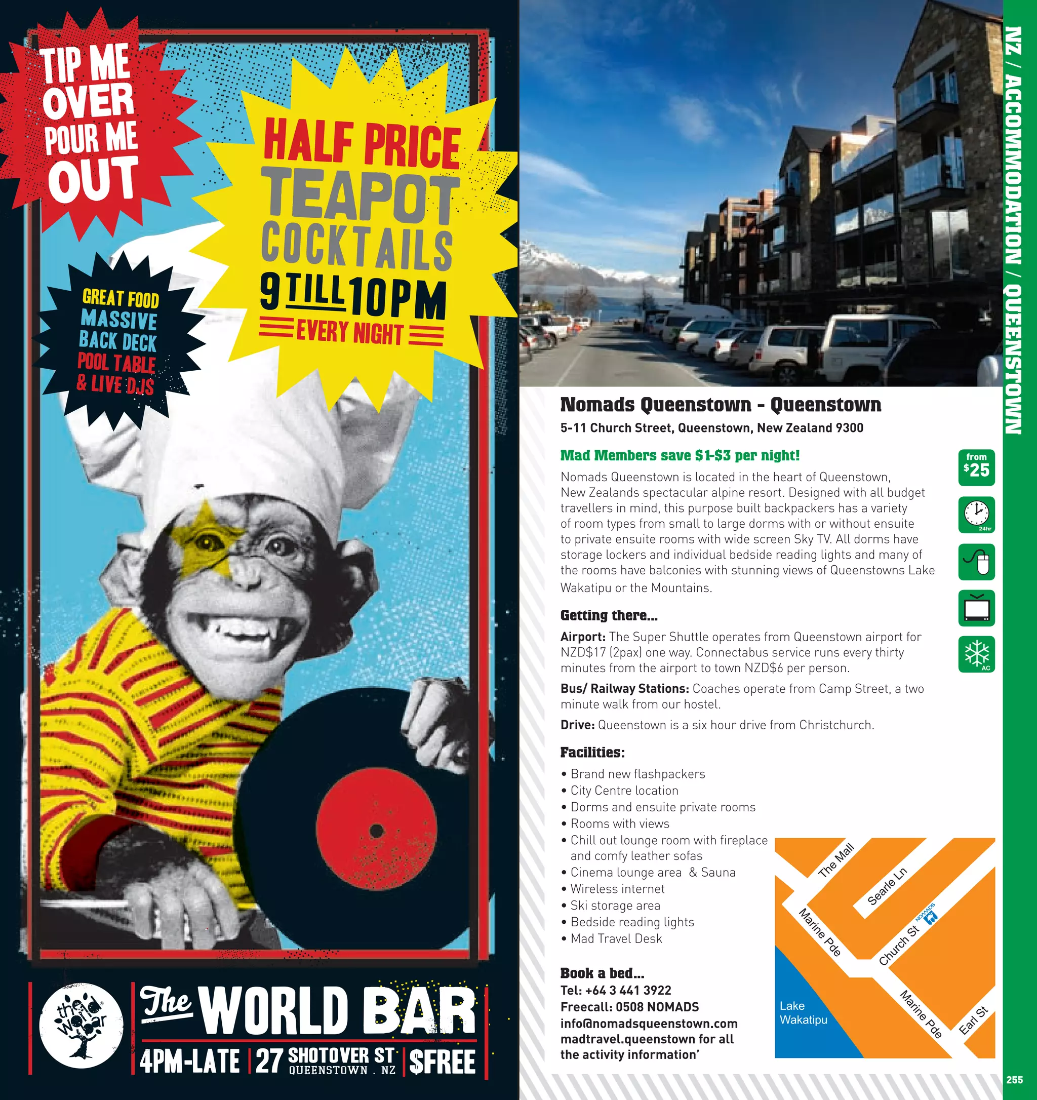 NZ / ACCOMMODATION / QUEENSTOWN
      Nomads Queenstown - Queenstown
      5-11	church	Street,	Queenstown,	new	Zealand	9300

      Mad Members save $1-$3 per night!                                                  from

      Nomads Queenstown is located in the heart of Queenstown,                           25
                                                                                         $

      New Zealands spectacular alpine resort. Designed with all budget
      travellers in mind, this purpose built backpackers has a variety
      of room types from small to large dorms with or without ensuite
      to private ensuite rooms with wide screen Sky TV. All dorms have
      storage lockers and individual bedside reading lights and many of
      the rooms have balconies with stunning views of Queenstowns Lake
      Wakatipu or the Mountains.

      Getting there...
      Airport: The Super Shuttle operates from Queenstown airport for
      NZD$17 (2pax) one way. Connectabus service runs every thirty
      minutes from the airport to town NZD$6 per person.
      Bus/	Railway	Stations: Coaches operate from Camp Street, a two
      minute walk from our hostel.
      Drive:	Queenstown is a six hour drive from Christchurch.

      Facilities:
      •	Brand	new	flashpackers
      •	City	Centre	location
      •	Dorms	and	ensuite	private	rooms
      •	Rooms	with	views
      •		 hill	out	lounge	room	with	fireplace	
        C
        and comfy leather sofas
                                                             l
                                                            al
                                                            M


      •	Cinema	lounge	area		&	Sauna                                        Ln
                                                         e
                                                       Th




      •	Wireless	internet                                           arle
      •	Ski	storage	area                                         Se
                                                   M




      •	Bedside	reading	lights
                                                    ar
                                                     in




      •	Mad	Travel	Desk
                                                                           St
                                                       e




                                                                        h
                                                       Pd




                                     ALBERT PK
                                                                    rc
                                                                  hu
                                                            e



                                                                 C




      Book a bed...
      Tel:	+64	3	441	3922	
                                                                        M




      Freecall:	0508	nOMADS                      Lake
                                                                           ar
                                                                                in




                                                                                         St



      info@nomadsqueenstown.com                  Wakatipu
                                                                                e



                                                                                        rl
                                                                                 Pd


                                                                                        Ea




      madtravel.queenstown	for	all		
                                                                                    e




      the	activity	information’
254                                                                                                    255
 