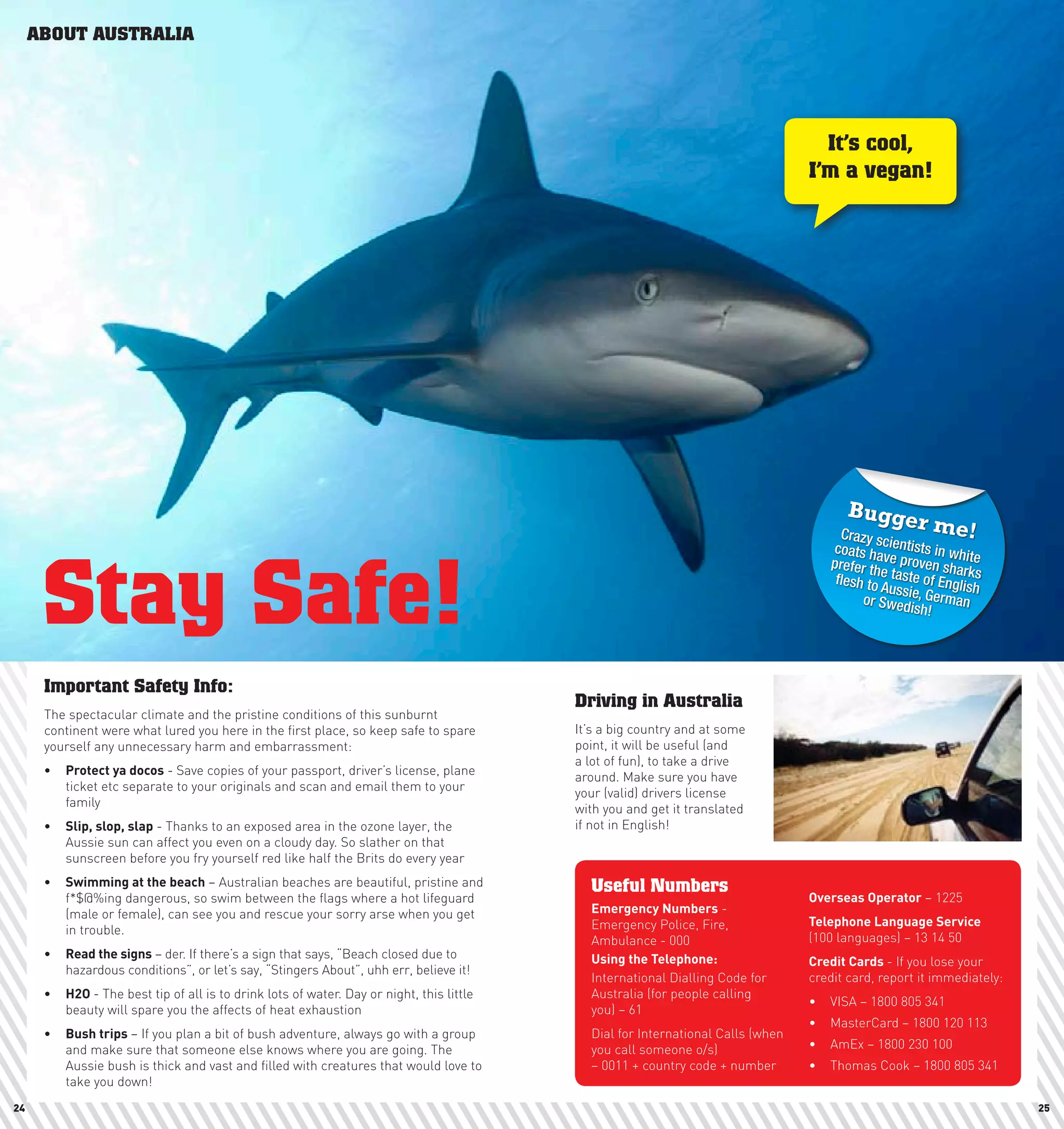 ABOUT AUSTRALIA




                                                                                                                                   It’s cool,
                                                                                                                                 I’m a vegan!




                                                                                                                                       Bugge
                                                                                                                                      Crazy s
                                                                                                                                                    r   me!
                                                                                                                                    coats hacientists in wh



      Stay Safe!
                                                                                                                                    prefer th ve proven sha ite
                                                                                                                                                             rk
                                                                                                                                     flesh to e taste of Engli s
                                                                                                                                              Aussie,         sh
                                                                                                                                          or Swed German
                                                                                                                                                   ish!




      Important Safety Info:
                                                                                          Driving in Australia
      The spectacular climate and the pristine conditions of this sunburnt
      continent were what lured you here in the first place, so keep safe to spare        It’s a big country and at some
      yourself any unnecessary harm and embarrassment:                                    point, it will be useful (and
                                                                                          a lot of fun), to take a drive
      •	 protect	ya	docos - Save copies of your passport, driver’s license, plane         around. Make sure you have
         ticket etc separate to your originals and scan and email them to your            your (valid) drivers license
         family                                                                           with you and get it translated
      •	 Slip,	slop,	slap - Thanks to an exposed area in the ozone layer, the             if not in English!
         Aussie sun can affect you even on a cloudy day. So slather on that
         sunscreen before you fry yourself red like half the Brits do every year
      •	 Swimming	at	the	beach – Australian beaches are beautiful, pristine and             Useful Numbers
         f*$@%ing dangerous, so swim between the flags where a hot lifeguard                                                     Overseas	Operator – 1225
         (male or female), can see you and rescue your sorry arse when you get              Emergency	numbers -
                                                                                            Emergency Police, Fire,              Telephone	language	Service
         in trouble.
                                                                                            Ambulance - 000                      (100 languages) – 13 14 50
      •	 Read	the	signs – der. If there’s a sign that says, “Beach closed due to            Using	the	Telephone:                 credit	cards	- If you lose your
         hazardous conditions”, or let’s say, “Stingers About”, uhh err, believe it!
                                                                                            International Dialling Code for      credit card, report it immediately:
      •	 h2O	- The best tip of all is to drink lots of water. Day or night, this little     Australia (for people calling
                                                                                                                                 •	 VISA – 1800 805 341
         beauty will spare you the affects of heat exhaustion                               you) – 61
                                                                                                                                 •	 MasterCard – 1800 120 113
      •	 Bush	trips – If you plan a bit of bush adventure, always go with a group           Dial for International Calls (when
         and make sure that someone else knows where you are going. The                     you call someone o/s)                •	 AmEx – 1800 230 100
         Aussie bush is thick and vast and filled with creatures that would love to         – 0011 + country code + number       •	 Thomas Cook – 1800 805 341
         take you down!
24                                                                                                                                                                     25
 