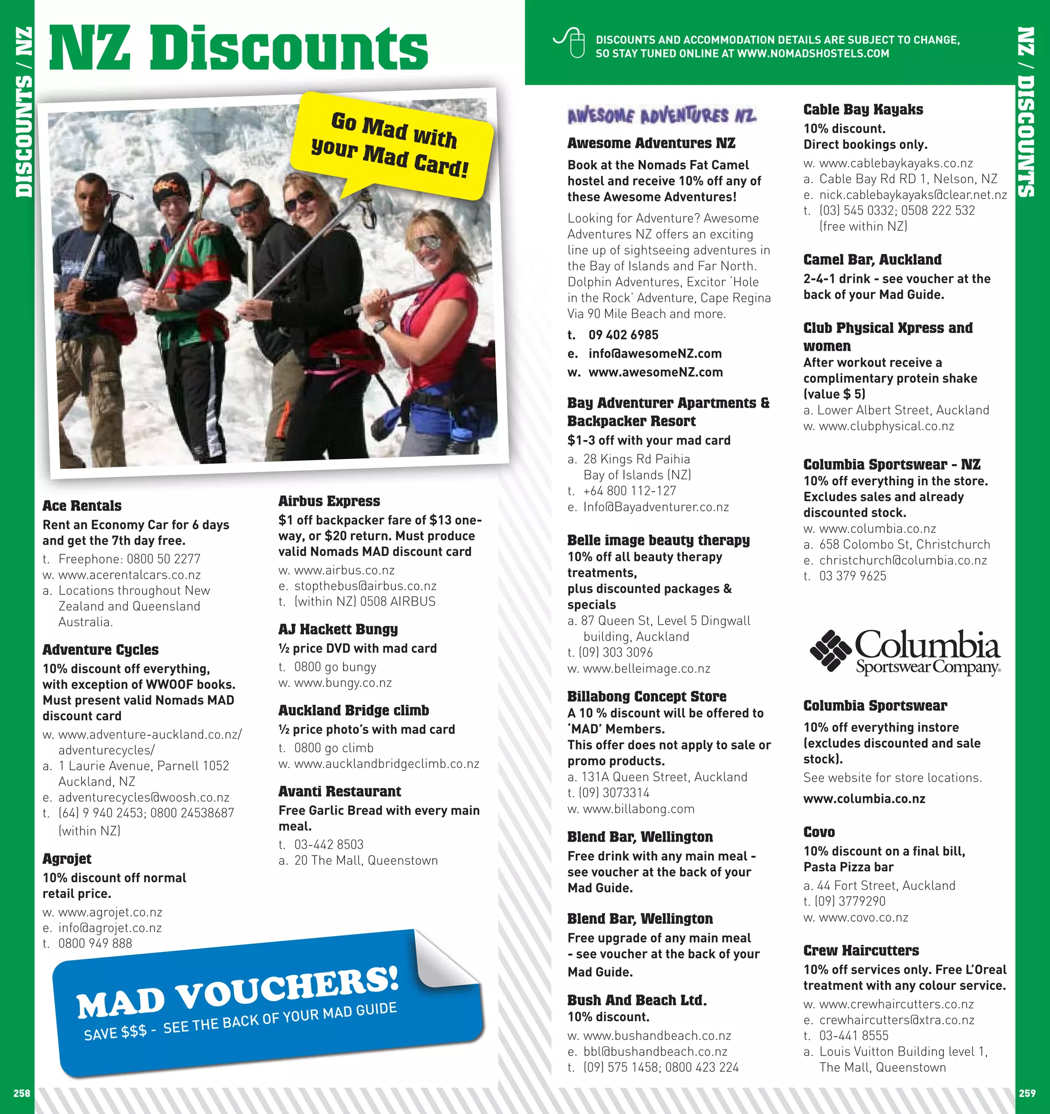 NZ Discounts                                                             
DISCOUNTS / NZ




                                                                                                                                                                         NZ / DISCOUNTS
                                                                                               DIScOUnTS	AnD	AccOMMODATIOn	DETAIlS	ARE	SUBJEcT	TO	chAnGE,	
                                                                                               SO	STAy	TUnED	OnlInE	AT	www.nOMADShOSTElS.cOM




                                                                                                                                  Cable Bay Kayaks
                                                            Go Ma
                                                                  d                                                               10%	discount.	
                                                          your M with                     Awesome Adventures NZ                   Direct	bookings	only.
                                                                ad Car                                                            w. www.cablebaykayaks.co.nz
                                                                       d!                 Book	at	the	nomads	Fat	camel	
                                                                                          hostel	and	receive	10%	off	any	of	      a. Cable Bay Rd RD 1, Nelson, NZ
                                                                                          these	Awesome	Adventures!	              e. nick.cablebaykayaks@clear.net.nz
                                                                                                                                  t. (03) 545 0332; 0508 222 532
                                                                                          Looking for Adventure? Awesome
                                                                                                                                     (free within NZ)
                                                                                          Adventures NZ offers an exciting
                                                                                          line up of sightseeing adventures in
                                                                                          the Bay of Islands and Far North.       Camel Bar, Auckland
                                                                                          Dolphin Adventures, Excitor ‘Hole       2-4-1	drink	-	see	voucher	at	the	
                                                                                          in the Rock’ Adventure, Cape Regina     back	of	your	Mad	Guide.
                                                                                          Via 90 Mile Beach and more.
                                                                                          t.	 09	402	6985                         Club Physical Xpress and
                                                                                          e.	 info@awesomenZ.com
                                                                                                                                  women
                                                                                                                                  After	workout	receive	a	
                                                                                          w.	 www.awesomenZ.com                   complimentary	protein	shake	
                                                                                                                                  (value	$	5)
                                                                                          Bay Adventurer Apartments &             a. Lower Albert Street, Auckland
                                                                                          Backpacker Resort                       w. www.clubphysical.co.nz
                                                                                          $1-3	off	with	your	mad	card
                                                                                          a. 28 Kings Rd Paihia                   Columbia Sportswear - NZ
                                                                                             Bay of Islands (NZ)                  10%	off	everything	in	the	store.	
                                                                                          t. +64 800 112-127                      Excludes	sales	and	already	
                 Ace Rentals                         Airbus Express                       e. Info@Bayadventurer.co.nz             discounted	stock.
                 Rent	an	Economy	car	for	6	days	     $1	off	backpacker	fare	of	$13	one-
                                                                                                                                  w. www.columbia.co.nz
                 and	get	the	7th	day	free.           way,	or	$20	return.	Must	produce	    Belle image beauty therapy              a. 658 Colombo St, Christchurch
                                                     valid	nomads	MAD	discount	card       10%	off	all	beauty	therapy	
                 t. Freephone: 0800 50 2277                                                                                       e. christchurch@columbia.co.nz
                 w. www.acerentalcars.co.nz          w. www.airbus.co.nz                  treatments,	                            t. 03 379 9625
                 a. Locations throughout New         e. stopthebus@airbus.co.nz           plus	discounted	packages	&	
                    Zealand and Queensland           t. (within NZ) 0508 AIRBUS           specials
                    Australia.                                                            a. 87 Queen St, Level 5 Dingwall
                                                     AJ Hackett Bungy                         building, Auckland
                 Adventure Cycles                    ½	price	DVD	with	mad	card            t. (09) 303 3096
                 10%	discount	off	everything,	       t. 0800 go bungy                     w. www.belleimage.co.nz
                 with	exception	of	wwOOF	books.	     w. www.bungy.co.nz
                 Must	present	valid	nomads	MAD	                                           Billabong Concept Store
                                                     Auckland Bridge climb                A	10	%	discount	will	be	offered	to	
                                                                                                                                  Columbia Sportswear
                 discount	card
                                                     ½	price	photo’s	with	mad	card        ‘MAD’	Members.	                         10%	off	everything	instore	
                 w. www.adventure-auckland.co.nz/
                                                     t. 0800 go climb                     This	offer	does	not	apply	to	sale	or	   (excludes	discounted	and	sale	
                    adventurecycles/
                                                     w. www.aucklandbridgeclimb.co.nz     promo	products.                         stock).
                 a. 1 Laurie Avenue, Parnell 1052
                    Auckland, NZ                                                          a. 131A Queen Street, Auckland          See website for store locations.
                 e. adventurecycles@woosh.co.nz      Avanti Restaurant                    t. (09) 3073314                         www.columbia.co.nz
                 t. (64) 9 940 2453; 0800 24538687   Free	Garlic	Bread	with	every	main	   w. www.billabong.com
                    (within NZ)                      meal.                                                                        Covo
                                                     t. 03-442 8503
                                                                                          Blend Bar, Wellington
                                                                                          Free	drink	with	any	main	meal	-	        10%	discount	on	a	final	bill,		
                 Agrojet                             a. 20 The Mall, Queenstown
                                                                                          see	voucher	at	the	back	of	your	        pasta	pizza	bar
                 10%	discount	off	normal		
                                                                                          Mad	Guide.                              a. 44 Fort Street, Auckland
                 retail	price.
                                                                                                                                  t. (09) 3779290
                 w. www.agrojet.co.nz                                                                                             w. www.covo.co.nz
                                                                                          Blend Bar, Wellington
                 e. info@agrojet.co.nz
                 t. 0800 949 888                                                          Free	upgrade	of	any	main	meal	
                                                                                          -	see	voucher	at	the	back	of	your	      Crew Haircutters

                                          HERS!
                                                                                          Mad	Guide.                              10%	off	services	only.	Free	l’Oreal	


                       AD VOUCYOUR MAD GUIDE
                                                                                                                                  treatment	with	any	colour	service.	

                      M - SEE THE BACK OF                                                 Bush And Beach Ltd.
                                                                                          10%	discount.
                                                                                                                                  w. www.crewhaircutters.co.nz
                                                                                                                                  e. crewhaircutters@xtra.co.nz
                        SAVE $$$                                                          w. www.bushandbeach.co.nz               t. 03-441 8555
                                                                                          e. bbl@bushandbeach.co.nz               a. Louis Vuitton Building level 1,
                                                                                          t. (09) 575 1458; 0800 423 224             The Mall, Queenstown
 258                                                                                                                                                                        259
 