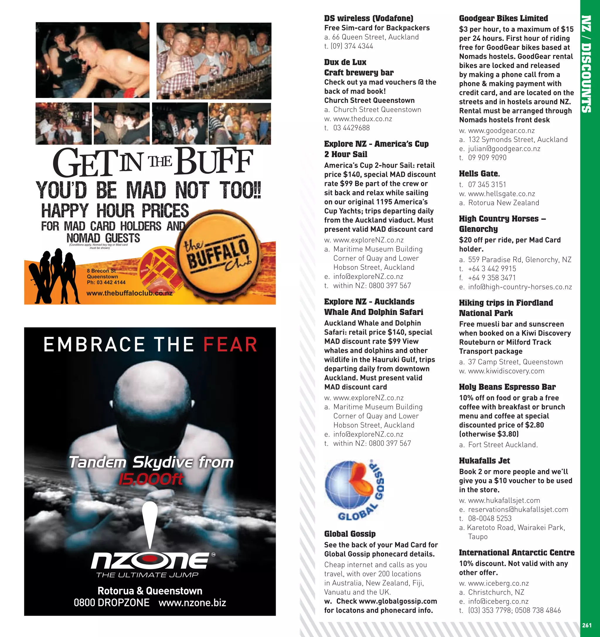 DS wireless (Vodafone)                 Goodgear Bikes Limited




                                                                                                          NZ / DISCOUNTS
                            Free	Sim-card	for	Backpackers          $3	per	hour,	to	a	maximum	of	$15	
                            a. 66 Queen Street, Auckland           per	24	hours.	First	hour	of	riding	
                            t. (09) 374 4344                       free	for	GoodGear	bikes	based	at	
                                                                   nomads	hostels.	GoodGear	rental	
                            Dux de Lux                             bikes	are	locked	and	released	
                            Craft brewery bar                      by	making	a	phone	call	from	a	
                            check	out	ya	mad	vouchers	@	the	       phone	&	making	payment	with	
                            back	of	mad	book!                      credit	card,	and	are	located	on	the	
                            church	Street	Queenstown               streets	and	in	hostels	around	nZ.	
                            a. Church Street Queenstown            Rental	must	be	arranged	through	
                            w. www.thedux.co.nz                    nomads	hostels	front	desk
                            t. 03 4429688                          w. www.goodgear.co.nz
                                                                   a. 132 Symonds Street, Auckland
                            Explore NZ - America’s Cup             e. julian@goodgear.co.nz
                            2 Hour Sail                            t. 09 909 9090
                            America’s	cup	2-hour	Sail:	retail	
                            price	$140,	special	MAD	discount	      Hells Gate.
                            rate	$99	Be	part	of	the	crew	or	       t. 07 345 3151
                            sit	back	and	relax	while	sailing	      w. www.hellsgate.co.nz
                            on	our	original	1195	America’s	        a. Rotorua New Zealand
                            cup	yachts;	trips	departing	daily	
                            from	the	Auckland	viaduct.	Must	       High Country Horses –
                            present	valid	MAD	discount	card        Glenorchy
                            w. www.exploreNZ.co.nz                 $20	off	per	ride,	per	Mad	card	
                            a. Maritime Museum Building            holder.
                               Corner of Quay and Lower            a. 559 Paradise Rd, Glenorchy, NZ
                               Hobson Street, Auckland             t. +64 3 442 9915
                            e. info@exploreNZ.co.nz                f. +64 9 358 3471
                            t. within NZ: 0800 397 567             e. info@high-country-horses.co.nz

                            Explore NZ - Aucklands                 Hiking trips in Fiordland
                            Whale And Dolphin Safari               National Park
                            Auckland	whale	and	Dolphin	            Free	muesli	bar	and	sunscreen	
                            Safari:	retail	price	$140,	special	    when	booked	on	a	Kiwi	Discovery	
                            MAD	discount	rate	$99	View	            Routeburn	or	Milford	Track	
                            whales	and	dolphins	and	other	         Transport	package
                            wildlife	in	the	hauruki	Gulf,	trips	   a. 37 Camp Street, Queenstown
                            departing	daily	from	downtown	         w. www.kiwidiscovery.com
                            Auckland.	Must	present	valid		
                            MAD	discount	card                      Holy Beans Espresso Bar
                            w. www.exploreNZ.co.nz                 10%	off	on	food	or	grab	a	free	
                            a. Maritime Museum Building            coffee	with	breakfast	or	brunch	
                               Corner of Quay and Lower            menu	and	coffee	at	special	
                               Hobson Street, Auckland             discounted	price	of	$2.80	
                            e. info@exploreNZ.co.nz                (otherwise	$3.80)
                            t. within NZ: 0800 397 567             a. Fort Street Auckland.

      Tandem Skydive from                                          Hukafalls Jet
                                                                   Book	2	or	more	people	and	we’ll	
           15,000ft                                                give	you	a	$10	voucher	to	be	used	
                                                                   in	the	store.
                                                                   w. www.hukafallsjet.com
                                                                   e. reservations@hukafallsjet.com
                                                                   t. 08-0048 5253
                                                                   a. Karetoto Road, Wairakei Park,
                            Global Gossip                             Taupo
                            See	the	back	of	your	Mad	card	for	
                            Global	Gossip	phonecard	details.       International Antarctic Centre
                            Cheap internet and calls as you        10%	discount.	not	valid	with	any	
                            travel, with over 200 locations        other	offer.
                            in Australia, New Zealand, Fiji,       w. www.iceberg.co.nz
                            Vanuatu and the UK.                    a. Christchurch, NZ
                            w.	 check	www.globalgossip.com	        e. info@iceberg.co.nz
                            for	locatons	and	phonecard	info.       t. (03) 353 7798; 0508 738 4846
260                                                                                                          261
 