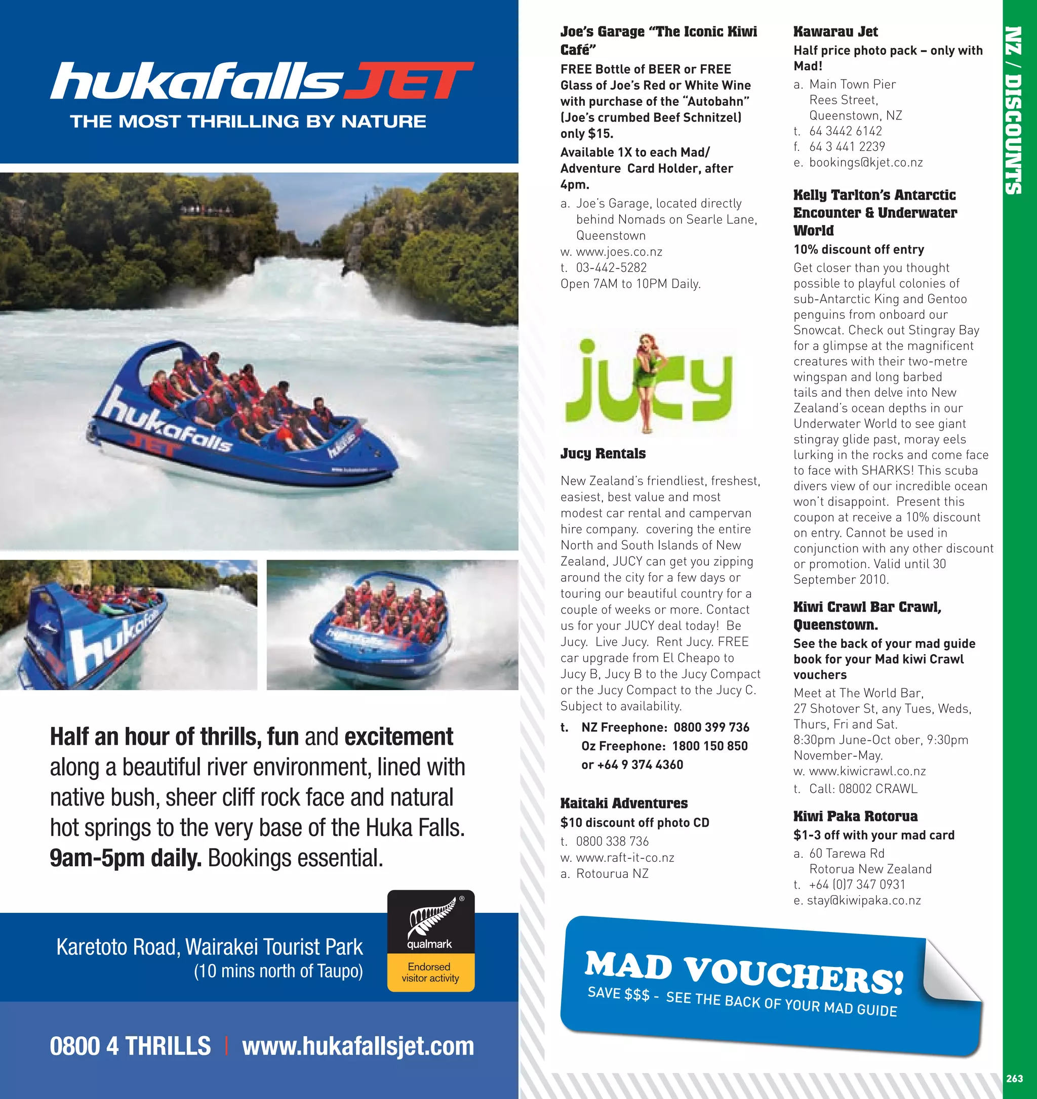 Joe’s Garage “The Iconic Kiwi           Kawarau Jet




                                                                                                                                      NZ / DISCOUNTS
                                                        Café”                                   half	price	photo	pack	–	only	with	
                                                        FREE	Bottle	of	BEER	or	FREE	            Mad!	
                                                        Glass	of	Joe’s	Red	or	white	wine	       a. Main Town Pier
                                                        with	purchase	of	the	“Autobahn”	           Rees Street,
                                                        (Joe’s	crumbed	Beef	Schnitzel)	            Queenstown, NZ
                                                        only	$15.                               t. 64 3442 6142
                                                        Available	1X	to	each	Mad/               f. 64 3 441 2239
                                                        Adventure		card	holder,	after	          e. bookings@kjet.co.nz
                                                        4pm.
                                                                                                Kelly Tarlton’s Antarctic
                                                        a. Joe’s Garage, located directly
                                                           behind Nomads on Searle Lane,        Encounter & Underwater
                                                           Queenstown                           World
                                                        w. www.joes.co.nz                       10%	discount	off	entry
                                                        t. 03-442-5282                          Get closer than you thought
                                                        Open 7AM to 10PM Daily.                 possible to playful colonies of
                                                                                                sub-Antarctic King and Gentoo
                                                                                                penguins from onboard our
                                                                                                Snowcat. Check out Stingray Bay
                                                                                                for a glimpse at the magnificent
                                                                                                creatures with their two-metre
                                                                                                wingspan and long barbed
                                                                                                tails and then delve into New
                                                                                                Zealand’s ocean depths in our
                                                                                                Underwater World to see giant
                                                                                                stingray glide past, moray eels
                                                        Jucy Rentals                            lurking in the rocks and come face
                                                                                                to face with SHARKS! This scuba
                                                        New Zealand’s friendliest, freshest,    divers view of our incredible ocean
                                                        easiest, best value and most            won’t disappoint. Present this
                                                        modest car rental and campervan         coupon at receive a 10% discount
                                                        hire company. covering the entire       on entry. Cannot be used in
                                                        North and South Islands of New          conjunction with any other discount
                                                        Zealand, JUCY can get you zipping       or promotion. Valid until 30
                                                        around the city for a few days or       September 2010.
                                                        touring our beautiful country for a
                                                        couple of weeks or more. Contact        Kiwi Crawl Bar Crawl,
                                                        us for your JUCY deal today! Be         Queenstown.
                                                        Jucy. Live Jucy. Rent Jucy. FREE        See	the	back	of	your	mad	guide	
                                                        car upgrade from El Cheapo to           book	for	your	Mad	kiwi	crawl	
                                                        Jucy B, Jucy B to the Jucy Compact      vouchers
                                                        or the Jucy Compact to the Jucy C.      Meet at The World Bar,
                                                        Subject to availability.                27 Shotover St, any Tues, Weds,
                                                        t.	 nZ	Freephone:		0800	399	736         Thurs, Fri and Sat.
      Half an hour of thrills, fun and excitement       	 Oz	Freephone:		1800	150	850           8:30pm June-Oct ober, 9:30pm
                                                                                                November-May.
      along a beautiful river environment, lined with   	 or	+64	9	374	4360                     w. www.kiwicrawl.co.nz
                                                                                                t. Call: 08002 CRAWL
      native bush, sheer cliff rock face and natural    Kaitaki Adventures
                                                                                                Kiwi Paka Rotorua
      hot springs to the very base of the Huka Falls.   $10	discount	off	photo	cD
                                                        t. 0800 338 736                         $1-3	off	with	your	mad	card

      9am-5pm daily. Bookings essential.                w. www.raft-it-co.nz
                                                        a. Rotourua NZ
                                                                                                a. 60 Tarewa Rd
                                                                                                   Rotorua New Zealand
                                                                                                t. +64 (0)7 347 0931
                                                                                                e. stay@kiwipaka.co.nz


      Karetoto Road, Wairakei Tourist Park
                                                            MAD VOUCHE
                      (10 mins north of Taupo)
                                                            SAVE $$$   RS!
                                                                        - SEE THE BACK
                                                                                       OF      YOUR MAD GUIDE


      0800 4 THRILLS | www.hukafallsjet.com
262                                                                                                                                      263
 