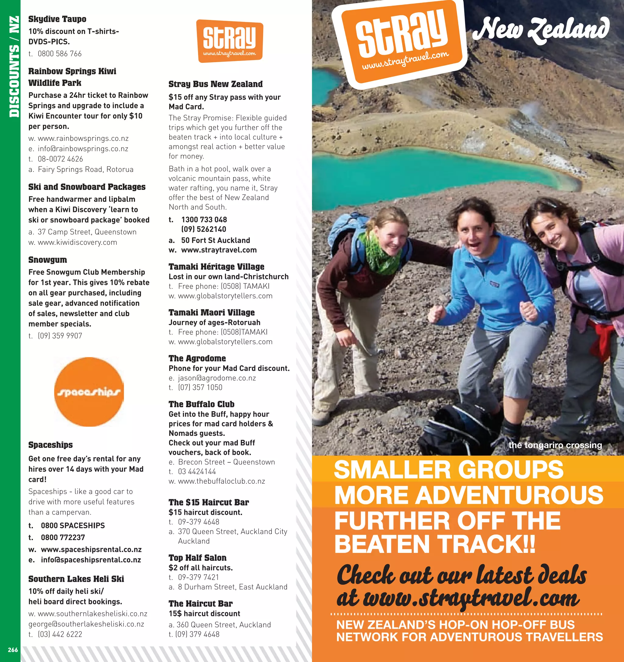 New Zealand
DISCOUNTS / NZ   Skydive Taupo
                 10%	discount	on	T-shirts-	
                 DVDS-pIcS.
                 t. 0800 586 766

                 Rainbow Springs Kiwi
                 Wildlife Park                          Stray Bus New Zealand
                 purchase	a	24hr	ticket	to	Rainbow	     $15	off	any	Stray	pass	with	your	
                 Springs	and	upgrade	to	include	a	      Mad	card.
                 Kiwi	Encounter	tour	for	only	$10	      The Stray Promise: Flexible guided
                 per	person.                            trips which get you further off the
                 w. www.rainbowsprings.co.nz            beaten track + into local culture +
                 e. info@rainbowsprings.co.nz           amongst real action + better value
                 t. 08-0072 4626                        for money.
                 a. Fairy Springs Road, Rotorua         Bath in a hot pool, walk over a
                                                        volcanic mountain pass, white
                 Ski and Snowboard Packages             water rafting, you name it, Stray
                 Free	handwarmer	and	lipbalm	           offer the best of New Zealand
                 when	a	Kiwi	Discovery	‘learn	to	       North and South.
                 ski	or	snowboard	package’	booked	      t.	   1300	733	048		
                 a. 37 Camp Street, Queenstown          	     (09)	5262140	
                 w. www.kiwidiscovery.com               a.	   50	Fort	St	Auckland	
                                                        w.	   www.straytravel.com
                 Snowgum
                                                        Tamaki Héritage Village
                 Free	Snowgum	club	Membership	
                                                        lost	in	our	own	land-christchurch
                 for	1st	year.	This	gives	10%	rebate	   t. Free phone: (0508) TAMAKI
                 on	all	gear	purchased,	including	      w. www.globalstorytellers.com
                 sale	gear,	advanced	notification	
                 of	sales,	newsletter	and	club	         Tamaki Maori Village
                 member	specials.	                      Journey	of	ages-Rotoruah
                 t. (09) 359 9907                       t. Free phone: (0508)TAMAKI
                                                        w. www.globalstorytellers.com

                                                        The Agrodome
                                                        phone	for	your	Mad	card	discount.
                                                        e. jason@agrodome.co.nz
                                                        t. (07) 357 1050

                                                        The Buffalo Club
                                                        Get	into	the	Buff,	happy	hour	
                                                        prices	for	mad	card	holders	&	
                                                        nomads	guests.
                 Spaceships                             check	out	your	mad	Buff	                                   the tongariro crossing
                                                        vouchers,	back	of	book.
                 Get	one	free	day’s	rental	for	any	

                                                                                              SMALLER GROUPS
                                                        e. Brecon Street – Queenstown
                 hires	over	14	days	with	your	Mad	      t. 03 4424144
                 card!                                  w. www.thebuffaloclub.co.nz
                 Spaceships - like a good car to
                 drive with more useful features        The $15 Haircut Bar                   MORE ADVENTUROUS
                                                                                              FURTHER OFF THE
                 than a campervan.                      $15	haircut	discount.
                 t.	 0800	SpAcEShIpS                    t. 09-379 4648
                                                        a. 370 Queen Street, Auckland City

                                                                                              BEATEN TRACK!!
                 t.	 0800	772237                           Auckland
                 w.	 www.spaceshipsrental.co.nz
                 e.	 info@spaceshipsrental.co.nz			     Top Half Salon

                 Southern Lakes Heli Ski
                                                        $2	off	all	haircuts.
                                                        t. 09-379 7421                        Check out our latest deals
                                                                                              at www.straytravel.com
                                                        a. 8 Durham Street, East Auckland
                 10%	off	daily	heli	ski/	
                 heli	board	direct	bookings.            The Haircut Bar
                 w. www.southernlakesheliski.co.nz      15$	haircut	discount
                 george@southerlakesheliski.co.nz       a. 360 Queen Street, Auckland         NEW ZEALAND’S HOP-ON HOP-OFF BUS
                 t. (03) 442 6222                       t. (09) 379 4648
                                                                                              NETWORK FOR ADVENTUROUS TRAVELLERS
 266                                                                                                                                        267
 