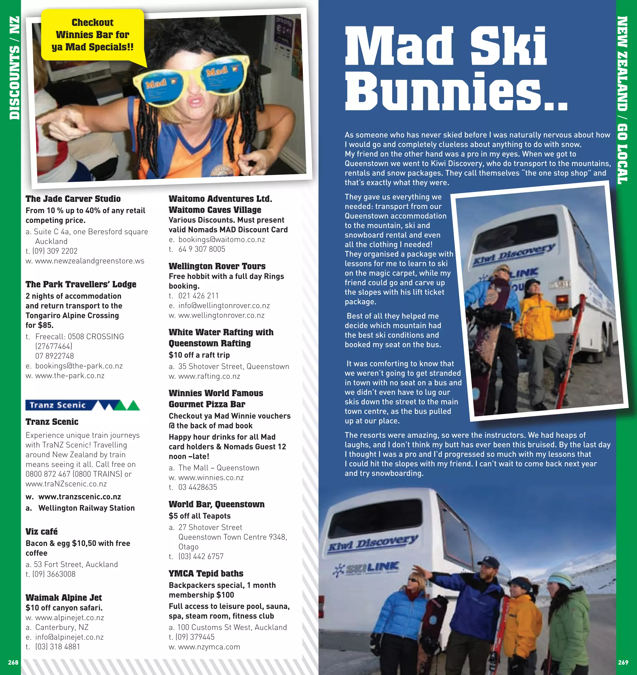 Mad Ski
DISCOUNTS / NZ




                                                                                                                                                                              NEW ZEALAND / GO LOCAL
                            Checkout
                         Winnies Bar for
                        ya Mad Specials!!




                                                                                              Bunnies..
                                                                                              As someone who has never skied before I was naturally nervous about how
                                                                                              I would go and completely clueless about anything to do with snow.
                                                                                              My friend on the other hand was a pro in my eyes. When we got to
                                                                                              Queenstown we went to Kiwi Discovery, who do transport to the mountains,
                                                                                              rentals and snow packages. They call themselves “the one stop shop” and
                                                                                              that’s exactly what they were.

                 The Jade Carver Studio                Waitomo Adventures Ltd.                They gave us everything we
                                                       Waitomo Caves Village                  needed: transport from our
                 From	10	%	up	to	40%	of	any	retail	
                                                                                              Queenstown accommodation
                 competing	price.                      Various	Discounts.	Must	present	
                                                                                              to the mountain, ski and
                 a. Suite C 4a, one Beresford square   valid	nomads	MAD	Discount	card
                                                                                              snowboard rental and even
                     Auckland                          e. bookings@waitomo.co.nz
                                                                                              all the clothing I needed!
                 t. (09) 309 2202                      t. 64 9 307 8005
                                                                                              They organised a package with
                 w. www.newzealandgreenstore.ws                                               lessons for me to learn to ski
                                                       Wellington Rover Tours
                                                       Free	hobbit	with	a	full	day	Rings	     on the magic carpet, while my
                 The Park Travellers’ Lodge            booking.                               friend could go and carve up
                 2	nights	of	accommodation		           t. 021 426 211                         the slopes with his lift ticket
                                                       e. info@wellingtonrover.co.nz          package.
                 and	return	transport	to	the	
                 Tongariro	Alpine	crossing		           w. ww.wellingtonrover.co.nz             Best of all they helped me
                 for	$85.                                                                     decide which mountain had
                 t. Freecall: 0508 CROSSING            White Water Rafting with               the best ski conditions and
                    (27677464)                         Queenstown Rafting                     booked my seat on the bus.
                    07 8922748                         $10	off	a	raft	trip	
                 e. bookings@the-park.co.nz            a. 35 Shotover Street, Queenstown       It was comforting to know that
                 w. www.the-park.co.nz                 w. www.rafting.co.nz                   we weren’t going to get stranded
                                                                                              in town with no seat on a bus and
                                                       Winnies World Famous                   we didn’t even have to lug our
                                                       Gourmet Pizza Bar                      skis down the street to the main
                                                                                              town centre, as the bus pulled
                                                       checkout	ya	Mad	winnie	vouchers	
                 Tranz Scenic                                                                 up at our place.
                                                       @	the	back	of	mad	book
                 Experience unique train journeys      happy	hour	drinks	for	all	Mad	         The resorts were amazing, so were the instructors. We had heaps of
                 with TraNZ Scenic! Travelling         card	holders	&	nomads	Guest	12	        laughs, and I don’t think my butt has ever been this bruised. By the last day
                 around New Zealand by train           noon	–late!                            I thought I was a pro and I’d progressed so much with my lessons that
                 means seeing it all. Call free on                                            I could hit the slopes with my friend. I can’t wait to come back next year
                                                       a. The Mall – Queenstown
                 0800 872 467 (0800 TRAINS) or                                                and try snowboarding.
                                                       w. www.winnies.co.nz
                 www.traNZscenic.co.nz                 t. 03 4428635
                 w.	 www.tranzscenic.co.nz
                 a.	 wellington	Railway	Station        World Bar, Queenstown
                                                       $5	off	all	Teapots	
                                                       a. 27 Shotover Street
                 Viz café
                                                          Queenstown Town Centre 9348,
                 Bacon	&	egg	$10,50	with	free	            Otago
                 coffee                                t. (03) 442 6757
                 a. 53 Fort Street, Auckland
                 t. (09) 3663008                       YMCA Tepid baths
                                                       Backpackers	special,	1	month	
                 Waimak Alpine Jet                     membership	$100
                 $10	off	canyon	safari.                Full	access	to	leisure	pool,	sauna,	
                 w. www.alpinejet.co.nz                spa,	steam	room,	fitness	club
                 a. Canterbury, NZ                     a. 100 Customs St West, Auckland
                 e. info@alpinejet.co.nz               t. (09) 379445
                 t. (03) 318 4881                      w. www.nzymca.com
 268                                                                                                                                                                               269
 