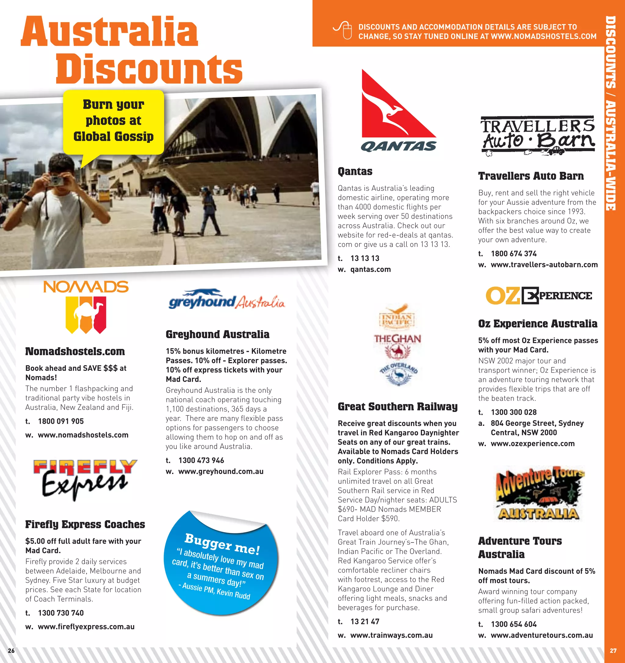 Australia




                                                                                                                                                              DISCOUNTS / AUSTRALIA-WIDE
                                                                                       DIScOUnTS	AnD	AccOMMODATIOn	DETAIlS	ARE	SUBJEcT	TO	
                                                                                        chAnGE,	SO	STAy	TUnED	OnlInE	AT	www.nOMADShOSTElS.cOM




      Discounts
                    Burn your
                     photos at
                   Global Gossip

                                                                                  Qantas                               Travellers Auto Barn
                                                                                  Qantas is Australia’s leading
                                                                                                                       Buy, rent and sell the right vehicle
                                                                                  domestic airline, operating more
                                                                                                                       for your Aussie adventure from the
                                                                                  than 4000 domestic flights per
                                                                                                                       backpackers choice since 1993.
                                                                                  week serving over 50 destinations
                                                                                                                       With six branches around Oz, we
                                                                                  across Australia. Check out our
                                                                                                                       offer the best value way to create
                                                                                  website for red-e-deals at qantas.
                                                                                                                       your own adventure.
                                                                                  com or give us a call on 13 13 13.
                                                                                                                       t.	 1800	674	374
                                                                                  t.	 13	13	13
                                                                                                                       w.	 www.travellers-autobarn.com
                                                                                  w.	 qantas.com




                                                                                                                       Oz Experience Australia
                                            Greyhound Australia                                                        5%	off	most	Oz	Experience	passes	
     Nomadshostels.com                      15%	bonus	kilometres	-	Kilometre	                                          with	your	Mad	card.
                                            passes.	10%	off	-	Explorer	passes.	                                        NSW 2002 major tour and
     Book	ahead	and	SAVE	$$$	at	            10%	off	express	tickets	with	your	                                         transport winner; Oz Experience is
     nomads!	                               Mad	card.                                                                  an adventure touring network that
     The number 1 flashpacking and          Greyhound Australia is the only                                            provides flexible trips that are off
     traditional party vibe hostels in      national coach operating touching                                          the beaten track.
     Australia, New Zealand and Fiji.       1,100 destinations, 365 days a        Great Southern Railway               t.	   1300	300	028
     t.	 1800	091	905                       year. There are many flexible pass
                                                                                  Receive	great	discounts	when	you	    a.	   804	George	Street,	Sydney	
                                            options for passengers to choose
     w.	 www.nomadshostels.com                                                    travel	in	Red	Kangaroo	Daynighter	   	     central,	nSw	2000
                                            allowing them to hop on and off as
                                                                                  Seats	on	any	of	our	great	trains.	   w.	   www.ozexperience.com
                                            you like around Australia.
                                                                                  Available	to	nomads	card	holders	
                                            t.	 1300	473	946	                     only.	conditions	Apply.	
                                            w.	 www.greyhound.com.au              Rail Explorer Pass: 6 months
                                                                                  unlimited travel on all Great
                                                                                  Southern Rail service in Red
                                                                                  Service Day/nighter seats: ADULTS
                                                                                  $690- MAD Nomads MEMBER
                                                                                  Card Holder $590.
     Firefly Express Coaches
                                                                                  Travel aboard one of Australia’s
     $5.00	off	full	adult	fare	with	your	        Bugge                            Great Train Journey’s–The Ghan,      Adventure Tours
     Mad	card.                                “I absolu
                                                             r me!                Indian Pacific or The Overland.
                                                         te                                                            Australia
     Firefly provide 2 daily services        card, it’s ly love my ma             Red Kangaroo Service offer’s
                                                        better th        d        comfortable recliner chairs
     between Adelaide, Melbourne and                              an sex                                               nomads	Mad	card	discount	of	5%	
                                                  a summ
     Sydney. Five Star luxury at budget                     ers day!” on          with footrest, access to the Red     off	most	tours.
                                               - Aussie
     prices. See each State for location               PM, Kev                    Kangaroo Lounge and Diner            Award winning tour company
                                                              in Rudd
     of Coach Terminals.                                                          offering light meals, snacks and     offering fun-filled action packed,
                                                                                  beverages for purchase.              small group safari adventures!
     t.	 1300	730	740	
                                                                                  t.	 13	21	47                         t.	 1300	654	604	
     w.	 www.fireflyexpress.com.au
                                                                                  w.	 www.trainways.com.au             w.	 www.adventuretours.com.au
26                                                                                                                                                                       27
 