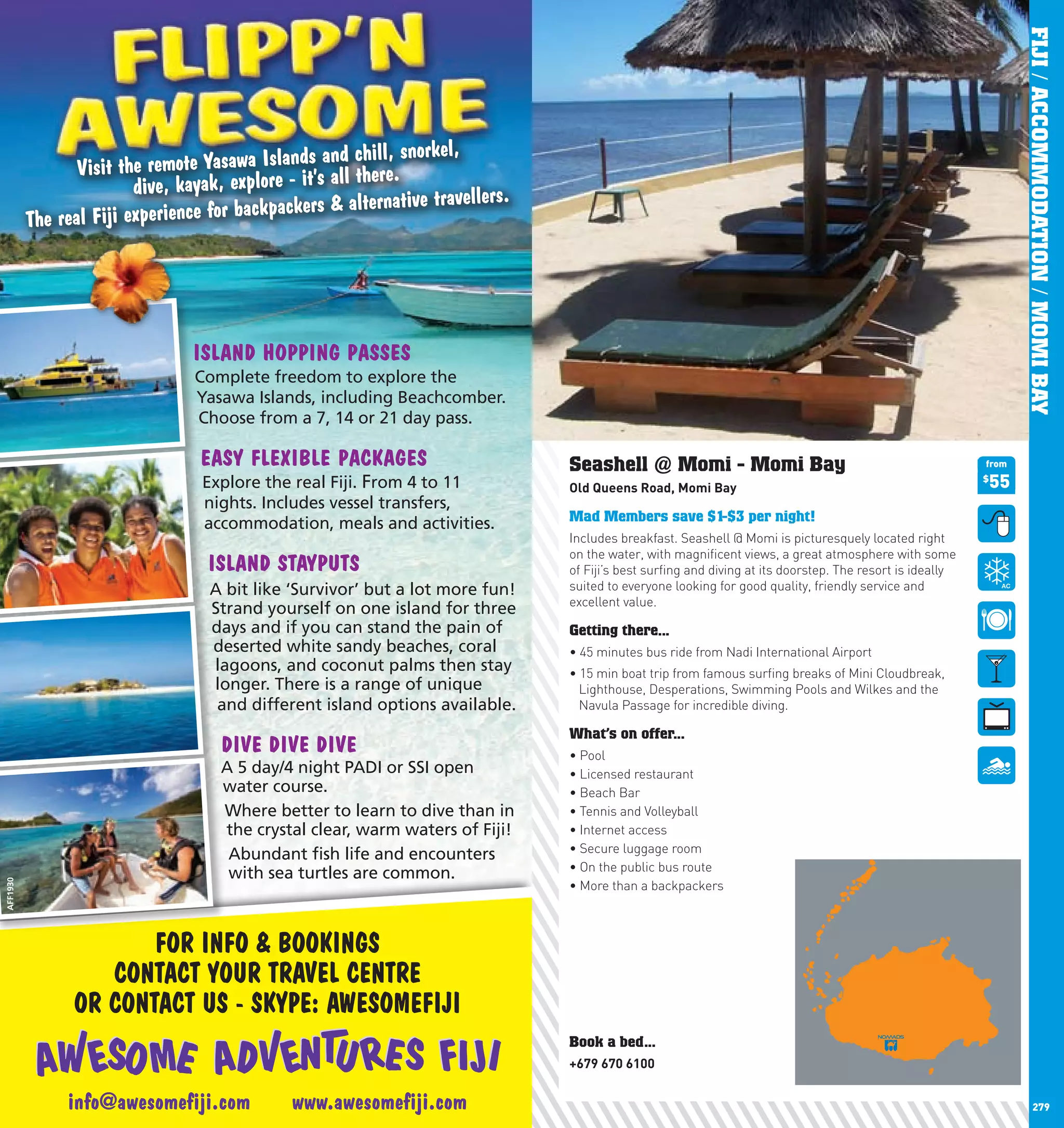 FIJI / ACCOMMODATION / MOMI BAY
                                                 s and chill, snorkel,
                 Visit the remote Yasawa Island all there.
                         dive, kayak, explore - it’s                   lers.
                                          kpackers & alternative travel
          The real Fiji experience for bac




                                ISLAND HOPPING PASSES
                                Complete freedom to explore the
                                Yasawa Islands, including Beachcomber.
                                Choose from a 7, 14 or 21 day pass.

                                 EASY FLEXIBLE PACKAGES                        Seashell @ Momi - Momi Bay                                                 from

                                  Explore the real Fiji. From 4 to 11          Old	Queens	Road,	Momi	Bay                                                  55
                                                                                                                                                          $

                                  nights. Includes vessel transfers,
                                  accommodation, meals and activities.         Mad Members save $1-$3 per night!
                                                                               Includes breakfast. Seashell @ Momi is picturesquely located right
                                                                               on the water, with magnificent views, a great atmosphere with some
                                  ISLAND STAYPUTS                              of Fiji’s best surfing and diving at its doorstep. The resort is ideally
                                   A bit like ‘Survivor’ but a lot more fun!   suited to everyone looking for good quality, friendly service and
                                                                               excellent value.
                                   Strand yourself on one island for three
                                   days and if you can stand the pain of       Getting there...
                                   deserted white sandy beaches, coral         •	45	minutes	bus	ride	from	Nadi	International	Airport
                                   lagoons, and coconut palms then stay        •	15	min	boat	trip	from	famous	surfing	breaks	of	Mini	Cloudbreak,	
                                   longer. There is a range of unique            Lighthouse, Desperations, Swimming Pools and Wilkes and the
                                    and different island options available.      Navula Passage for incredible diving.

                                                                               What’s on offer...
                                    DIVE DIVE DIVE                             •	Pool	
                                    A 5 day/4 night PADI or SSI open           •	Licensed	restaurant	
                                    water course.                              •	Beach	Bar	
                                    Where better to learn to dive than in      •	Tennis	and	Volleyball	
                                    the crystal clear, warm waters of Fiji!    •	Internet	access	
                                     Abundant ﬁsh life and encounters          •	Secure	luggage	room	
                                                                               •	On	the	public	bus	route	
                                     with sea turtles are common.
                                                                               •	More	than	a	backpackers
AFF1930




                       FOR INFO & BOOKINGS
                   CONTACT YOUR TRAVEL CENTRE
                OR CONTACT US - SKYPE: AWESOMEFIJI
                                                                               Book a bed...
                                                                               +679	670	6100


     278       info@awesomeﬁji.com            www.awesomeﬁji.com                                                                                                        279
 