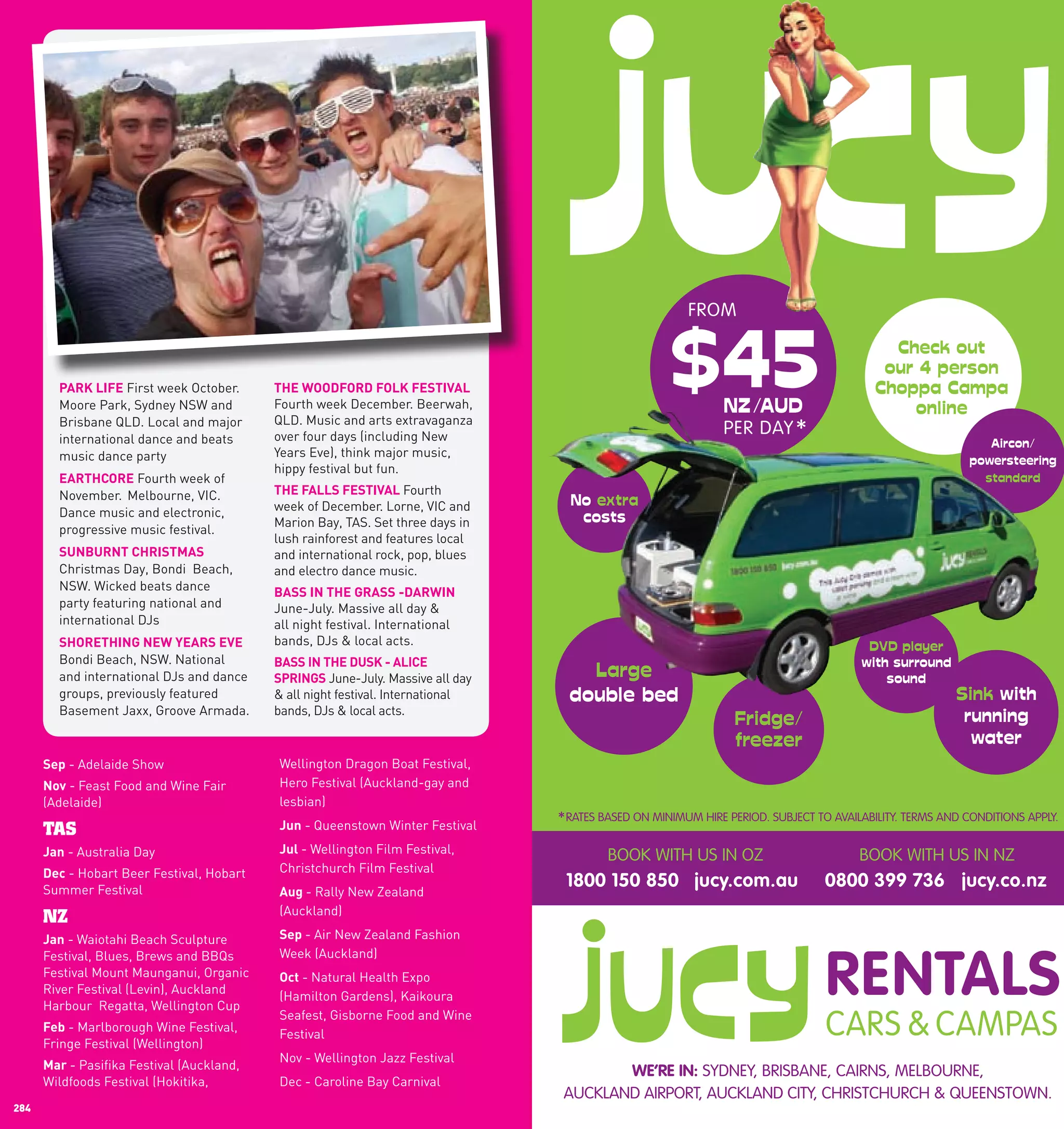 TM




                                                                                                  MAD VOUCHERS!
               TRAVEL
              AUSTRALIA
        Purchase a kilometre pass and
        receive 15% BONUS kilometres*.
   Spend your kilometres like currency on not                                                              FROM
   only coach travel but also exciting travel offers
   like White Water Rafting, touring the Great
   Ocean Road First week October. Uluru.
        pARK	lIFE
                  and exploring      ThE	wOODFORD	FOlK	FESTIVAl
          Moore Park, Sydney NSW and           Fourth week December. Beerwah,
                                               QLD. Music and arts extravaganza
          Brisbane QLD. Local and major
                                               over four days (including New
                                                                                                                 PER DAY *
          international dance and beats
          music dance party                    Years Eve), think major music,
                                               hippy festival but fun.
          EARThcORE Fourth week of
          November. Melbourne, VIC.            ThE	FAllS	FESTIVAl Fourth
          Dance music and electronic,          week of December. Lorne, VIC and
                                               Marion Bay, TAS. Set three days in
          progressive music festival.
                                               lush rainforest and features local
          SUnBURnT	chRISTMAS                   and international rock, pop, blues
          Christmas Day, Bondi Beach,          and electro dance music.
          NSW. Wicked beats dance              BASS	In	ThE	GRASS	-DARwIn
          party featuring national and         June-July. Massive all day &
          international DJs                    all night festival. International
                                               bands, DJs & local acts.
When ShOREThInG	nEw	yEARS	EVE around Australia,
     you hop off our coach
     Bondi Beach, NSW. National        BASS	In	ThE	DUSK	-	AlIcE	
be sure to book a Greyhound SpRInGS June-July. Massive all day
     and international DJs and dance    Adventure and
     groups, previously featured real Australiafestival. International
         experience the                & all night
          Basement Jaxx, Groove Armada.        bands, DJs & local acts.



        Sep - Adelaide Show                    Wellington Dragon Boat Festival,
        nov - Feast Food and Wine Fair         Hero Festival (Auckland-gay and
        (Adelaide)                             lesbian)
                                               Jun - Queenstown Winter Festival     * RATES BASED ON MINIMUM HIRE PERIOD. SUBJECT TO AVAILABILITY. TERMS AND CONDITIONS APPLY.
        TAS
        Jan - Australia Day                    Jul	- Wellington Film Festival,
                                                                                            BOOK WITH US IN OZ                            BOOK WITH US IN NZ
        Dec - Hobart Beer Festival, Hobart     Christchurch Film Festival
        Summer Festival
                                                                                     1800 150 850 jucy.com.au                      0800 399 736 jucy.co.nz
                                               Aug	- Rally New Zealand
                                               (Auckland)
        NZ
      Jan - Waiotahi Beach Sculpture           Sep	- Air New Zealand Fashion
      Festival, Blues, Brews and BBQs          Week (Auckland)
      Festival Mount Maunganui, Organic        Oct	- Natural Health Expo
      River Festival (Levin), Auckland
                                               (Hamilton Gardens), Kaikoura
  TO BOOK: Regatta, Wellington Cup
      Harbour
                                               Seafest, Gisborne Food and Wine

  1300 473 946
                  GREYHOUND
        Feb - Marlborough Wine Festival,
                                               Festival
        Fringe Festival (Wellington)
                                               Nov - Wellington Jazz Festival
  g r eMar	- Pasifika Festivalu
       y h o u n d . c o m . a (Auckland,                                                   WE’RE IN: SYDNEY, BRISBANE, CAIRNS, MELBOURNE,
        Wildfoods Festival (Hokitika,          Dec - Caroline Bay Carnival
receive BONUS kilometres passengers must hold a valid Nomads membership card.        AUCKLAND AIRPORT, AUCKLAND CITY, CHRISTCHURCH & QUEENSTOWN.
  284                                                                                                                                                                    285
 