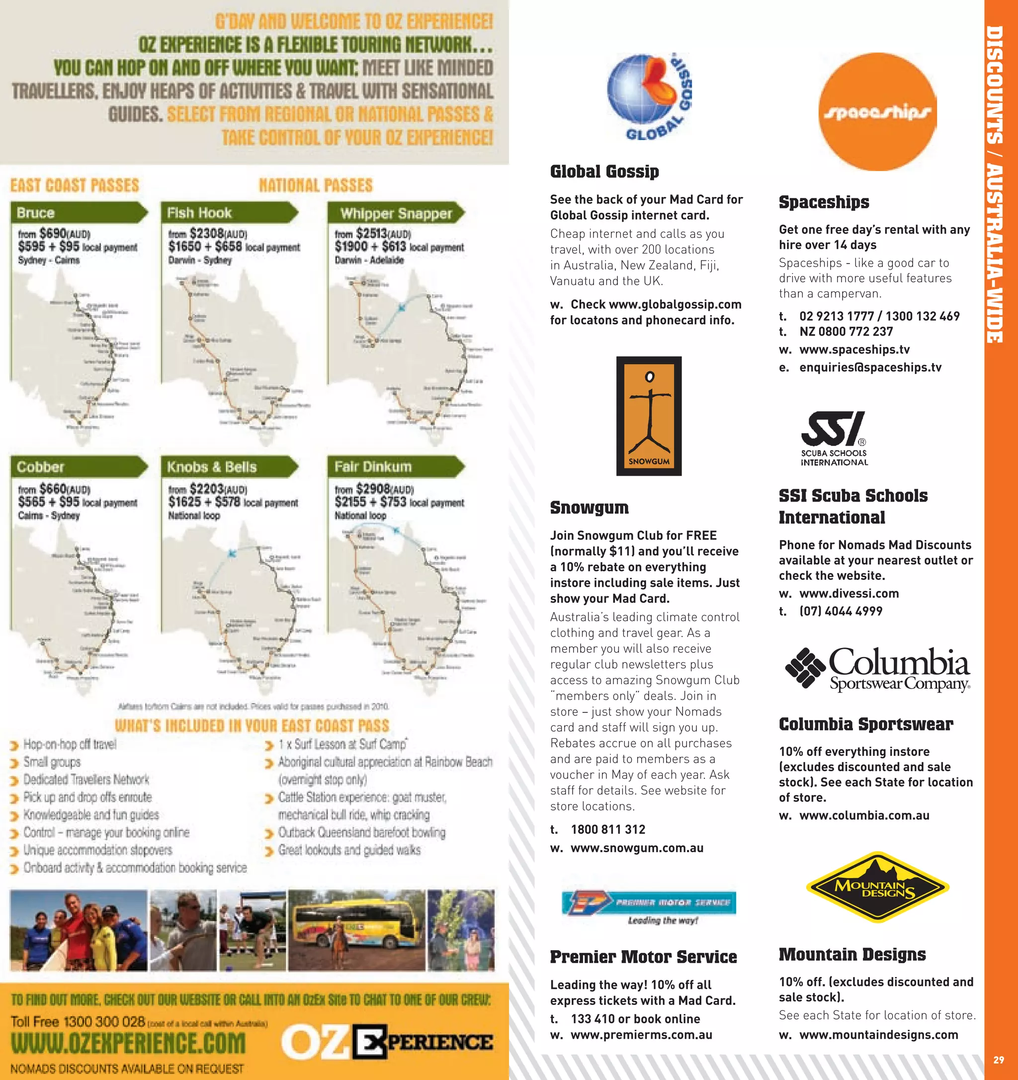 DISCOUNTS / AUSTRALIA-WIDE
     Global Gossip
     See	the	back	of	your	Mad	card	for	    Spaceships
     Global	Gossip	internet	card.
     Cheap internet and calls as you       Get	one	free	day’s	rental	with	any	
     travel, with over 200 locations       hire	over	14	days
     in Australia, New Zealand, Fiji,      Spaceships - like a good car to
     Vanuatu and the UK.                   drive with more useful features
                                           than a campervan.
     w.	 check	www.globalgossip.com	
     for	locatons	and	phonecard	info.      t.	    02	9213	1777	/	1300	132	469	
                                           t.		   nZ	0800	772	237
                                           w.	    www.spaceships.tv
                                           e.	    enquiries@spaceships.tv




                                           SSI Scuba Schools
     Snowgum
                                           International
     Join	Snowgum	club	for	FREE	
     (normally	$11)	and	you’ll	receive	    phone	for	nomads	Mad	Discounts	
                                           available	at	your	nearest	outlet	or	
     a	10%	rebate	on	everything	
                                           check	the	website.
     instore	including	sale	items.	Just	
     show	your	Mad	card.                   w.	 www.divessi.com
     Australia’s leading climate control   t.	 (07)	4044	4999
     clothing and travel gear. As a
     member you will also receive
     regular club newsletters plus
     access to amazing Snowgum Club
     “members only” deals. Join in
     store – just show your Nomads
     card and staff will sign you up.      Columbia Sportswear
     Rebates accrue on all purchases
                                           10%	off	everything	instore	
     and are paid to members as a
                                           (excludes	discounted	and	sale	
     voucher in May of each year. Ask
                                           stock).	See	each	State	for	location	
     staff for details. See website for
                                           of	store.
     store locations.
                                           w.	 www.columbia.com.au
     t.	 1800	811	312
     w.	 www.snowgum.com.au




     Premier Motor Service                 Mountain Designs
     leading	the	way!	10%	off	all	         10%	off.	(excludes	discounted	and	
     express	tickets	with	a	Mad	card.      sale	stock).
     t.	 133	410	or	book	online	           See each State for location of store.
     w.	 www.premierms.com.au              w.	 www.mountaindesigns.com
28                                                                                            29
 