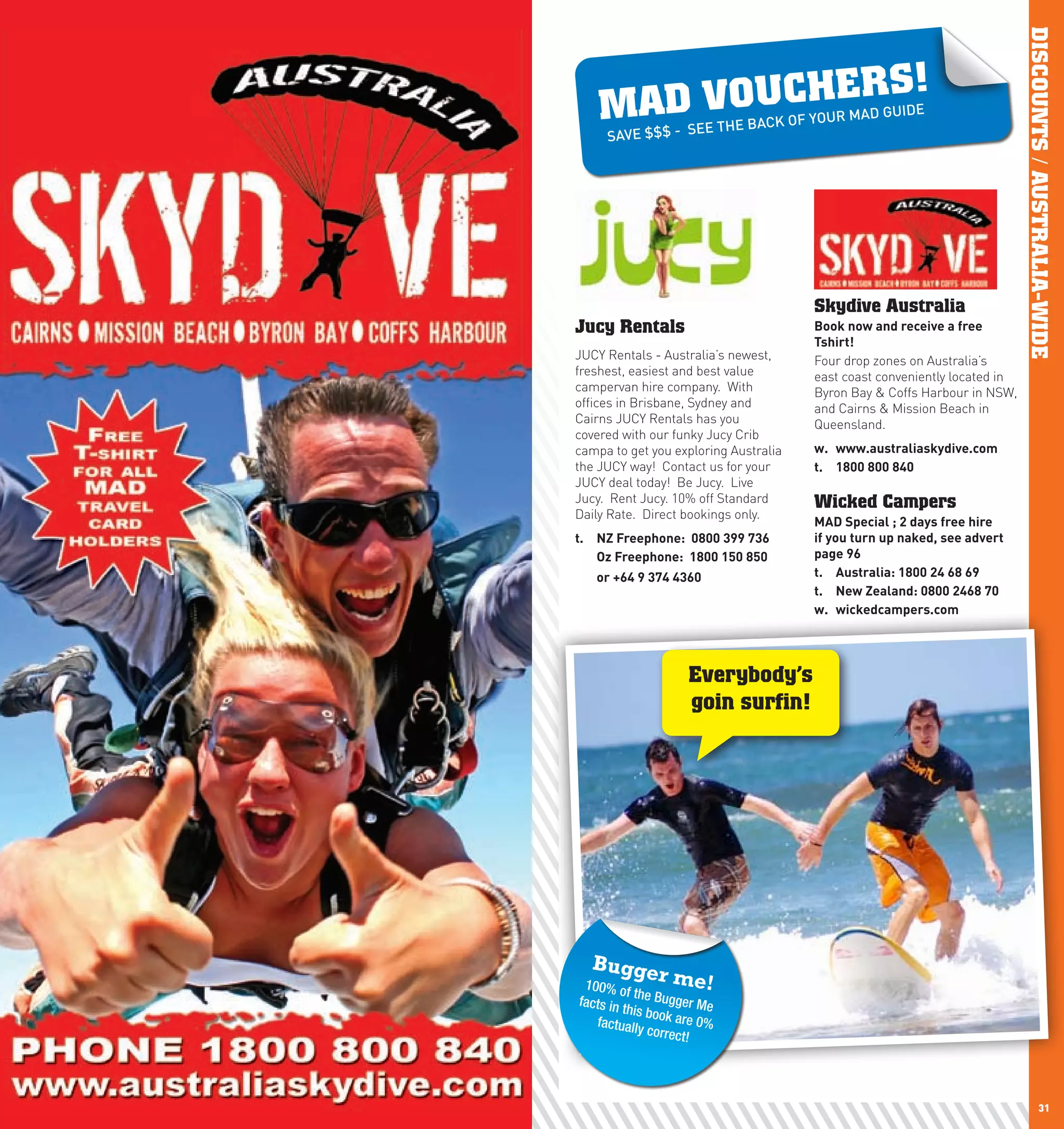 DISCOUNTS / AUSTRALIA-WIDE
                                                       RS!
             MAD VOUCHE     E THE BACK
                                            OF YOUR MAD
                                                        GUIDE
              SAVE $$$ - SE




                                               Skydive Australia
     Jucy Rentals                              Book	now	and	receive	a	free	
                                               Tshirt!
     JUCY Rentals - Australia’s newest,        Four drop zones on Australia’s
     freshest, easiest and best value          east coast conveniently located in
     campervan hire company. With              Byron Bay & Coffs Harbour in NSW,
     offices in Brisbane, Sydney and           and Cairns & Mission Beach in
     Cairns JUCY Rentals has you               Queensland.
     covered with our funky Jucy Crib
     campa to get you exploring Australia      w.	 www.australiaskydive.com
     the JUCY way! Contact us for your         t.	 1800	800	840	
     JUCY deal today! Be Jucy. Live
     Jucy. Rent Jucy. 10% off Standard         Wicked Campers
     Daily Rate. Direct bookings only.
                                               MAD	Special	;	2	days	free	hire	
     t.	 nZ	Freephone:		0800	399	736           if	you	turn	up	naked,	see	advert	
     	 Oz	Freephone:		1800	150	850	            page	96
     	      or	+64	9	374	4360                  t.	 Australia:	1800	24	68	69
                                               t.	 new	Zealand:	0800	2468	70
                                               w.	 wickedcampers.com




                              Everybody’s
                              goin surfin!




           Bugge
          100% o
                        r    me!
                   f the Bu
         facts in           gger Me
                  this bo
            factually ok are 0%
                       correct!




30                                                                                             31
 