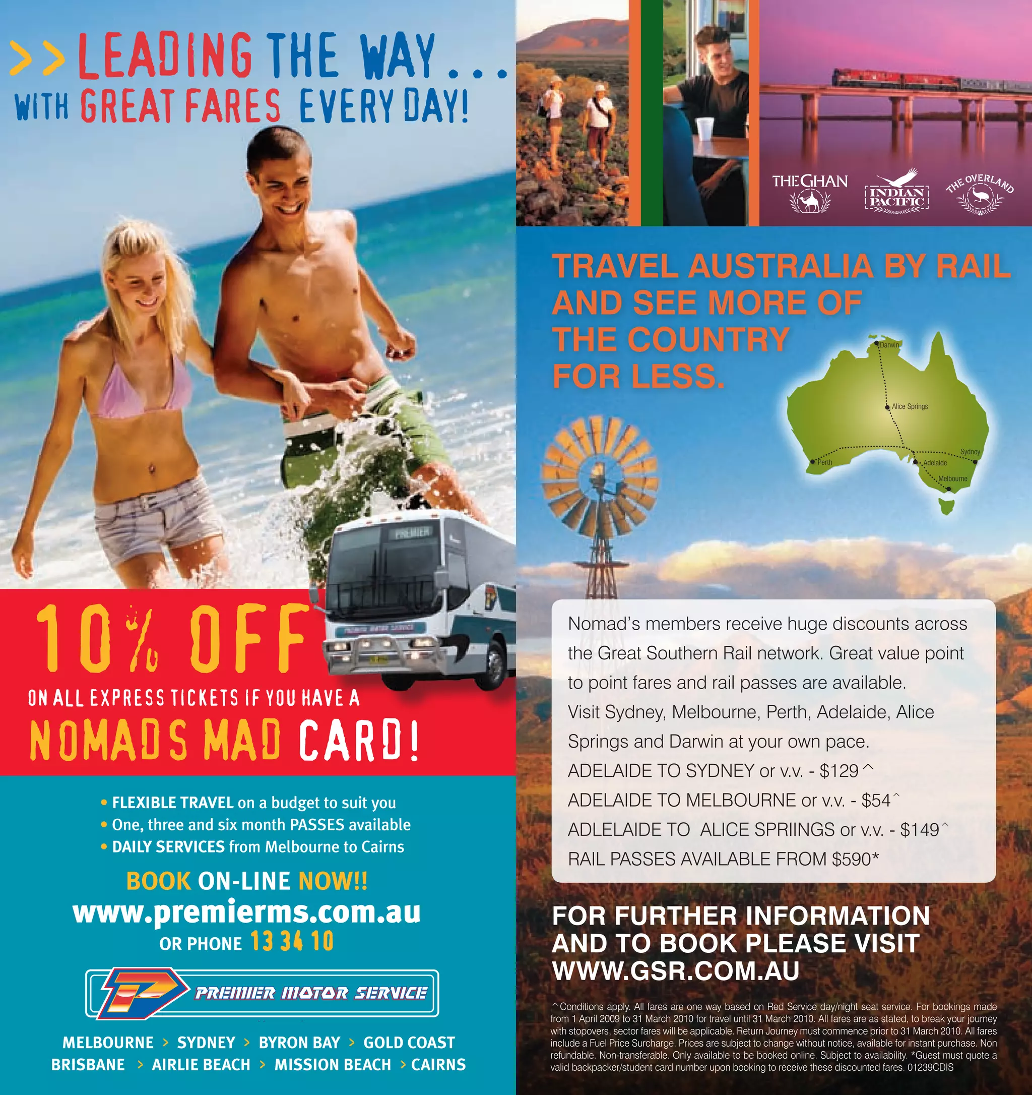TRAVEL AUSTRALIA BY RAIL
     AND SEE MORE OF
     THE COUNTRY                                                                        Darwin




     FOR LESS.
                                                                                           Alice Springs




                                                                                                                 Sydney
                                                                        Perth                         Adelaide

                                                                                                           Melbourne




         Nomad’s members receive huge discounts across
         the Great Southern Rail network. Great value point
         to point fares and rail passes are available.
         Visit Sydney, Melbourne, Perth, Adelaide, Alice
         Springs and Darwin at your own pace.
         ADELAIDE TO SYDNEY or v.v. - $129^
         ADELAIDE TO MELBOURNE or v.v. - $54^
         ADLELAIDE TO ALICE SPRIINGS or v.v. - $149^
         RAIL PASSES AVAILABLE FROM $590*


     FOR FURTHER INFORMATION
     AND TO BOOK PLEASE VISIT
     WWW.GSR.COM.AU
     ^Conditions apply. All fares are one way based on Red Service day/night seat service. For bookings made
     from 1 April 2009 to 31 March 2010 for travel until 31 March 2010. All fares are as stated, to break your journey
     with stopovers, sector fares will be applicable. Return Journey must commence prior to 31 March 2010. All fares
     include a Fuel Price Surcharge. Prices are subject to change without notice, available for instant purchase. Non
     refundable. Non-transferable. Only available to be booked online. Subject to availability. *Guest must quote a
     valid backpacker/student card number upon booking to receive these discounted fares. 01239CDIS
32                                                                                                                        33
 