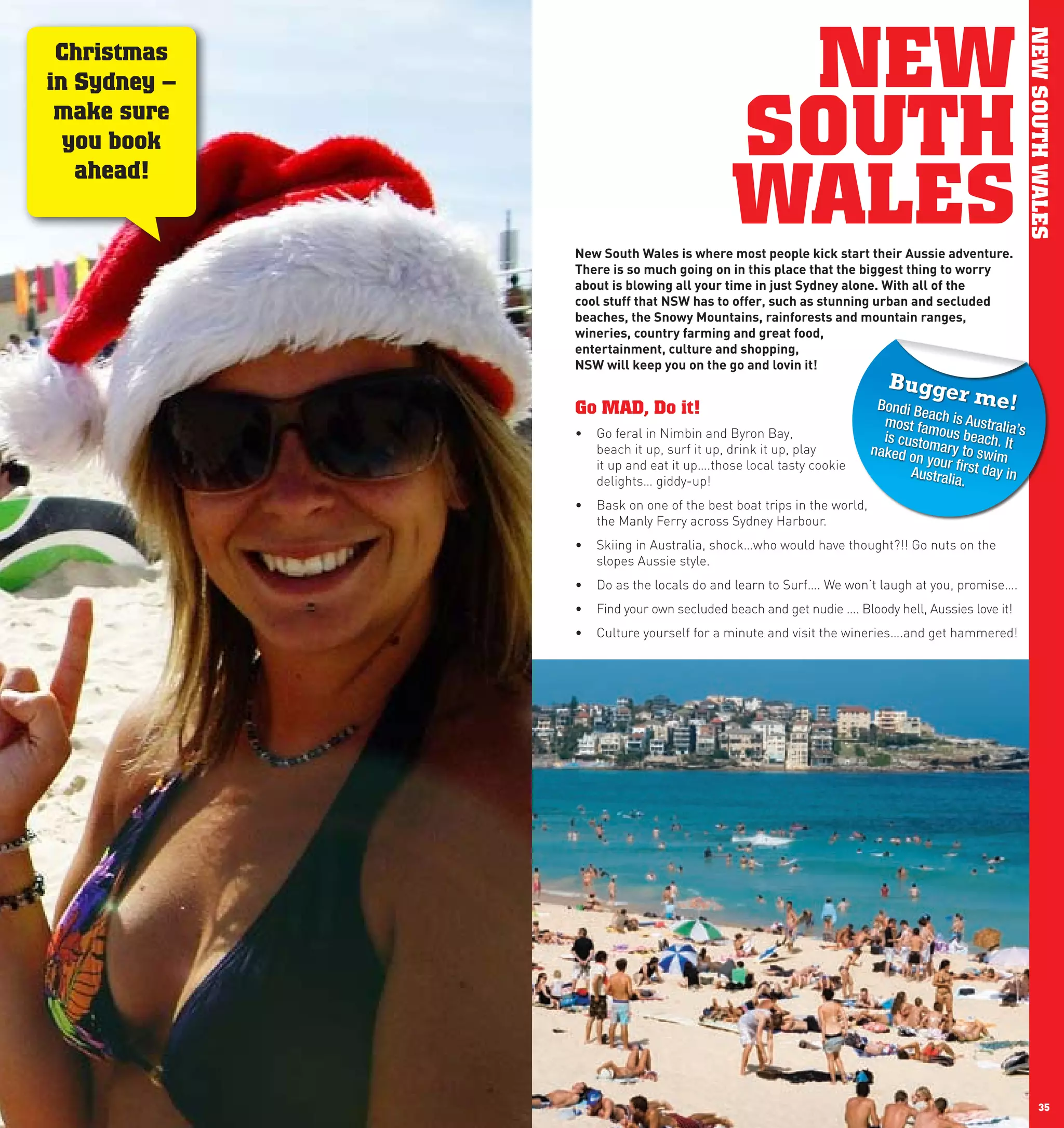 NEW




                                                                                                          NEW SOUTH WALES
      Christmas
     in Sydney –
      make sure
       you book                               SOUTH
                                              WALES
        ahead!


                   new	South	wales	is	where	most	people	kick	start	their	Aussie	adventure.	
                   There	is	so	much	going	on	in	this	place	that	the	biggest	thing	to	worry	
                   about	is	blowing	all	your	time	in	just	Sydney	alone.	with	all	of	the	
                   cool	stuff	that	nSw	has	to	offer,	such	as	stunning	urban	and	secluded	
                   beaches,	the	Snowy	Mountains,	rainforests	and	mountain	ranges,	
                   wineries,	country	farming	and	great	food,		
                   entertainment,	culture	and	shopping,		
                   nSw	will	keep	you	on	the	go	and	lovin	it!	
                                                                            Bugge
                                                                          Bondi B
                                                                                          r  me!
                   Go MAD, Do it!                                                 ea
                                                                           most fa ch is Australia
                                                                                   m                 ’s
                   •	 Go feral in Nimbin and Byron Bay,                    is cus ous beach.
                      beach it up, surf it up, drink it up, play         naked o tomary to swimIt
                                                                                 n your
                      it up and eat it up….those local tasty cookie
                                                                                Australi first day in
                      delights… giddy-up!                                               a.
                   •	 Bask on one of the best boat trips in the world,
                      the Manly Ferry across Sydney Harbour.
                   •	 Skiing in Australia, shock…who would have thought?!! Go nuts on the
                      slopes Aussie style.
                   •	 Do as the locals do and learn to Surf…. We won’t laugh at you, promise….
                   •	 Find your own secluded beach and get nudie …. Bloody hell, Aussies love it!
                   •	 Culture yourself for a minute and visit the wineries….and get hammered!




34                                                                                                              35
 