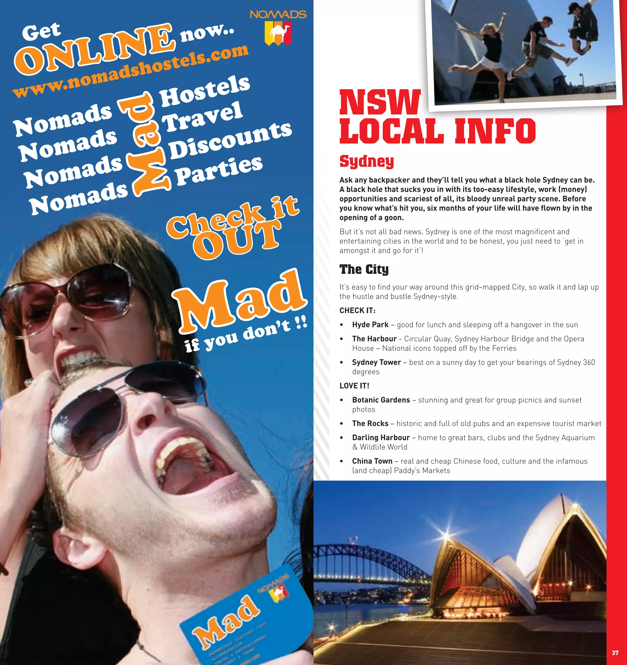 NSW
     LOCAL INFO
     Sydney
     Ask	any	backpacker	and	they’ll	tell	you	what	a	black	hole	Sydney	can	be.	
     A	black	hole	that	sucks	you	in	with	its	too-easy	lifestyle,	work	(money)	
     opportunities	and	scariest	of	all,	its	bloody	unreal	party	scene.	Before	
     you	know	what’s	hit	you,	six	months	of	your	life	will	have	flown	by	in	the	
     opening	of	a	goon.	
     But it’s not all bad news. Sydney is one of the most magnificent and
     entertaining cities in the world and to be honest, you just need to ‘get in
     amongst it and go for it’!

     The City
     It’s easy to find your way around this grid-mapped City, so walk it and lap up
     the hustle and bustle Sydney-style.
     chEcK	IT:
     •	 hyde	park – good for lunch and sleeping off a hangover in the sun
     •	 The	harbour	- Circular Quay, Sydney Harbour Bridge and the Opera
        House – National icons topped off by the Ferries
     •	 Sydney	Tower	– best on a sunny day to get your bearings of Sydney 360
        degrees
     lOVE	IT!
     •	 Botanic	Gardens – stunning and great for group picnics and sunset
        photos
     •	 The	Rocks	– historic and full of old pubs and an expensive tourist market
     •	 Darling	harbour	– home to great bars, clubs and the Sydney Aquarium
        & Wildlife World
     •	 china	Town – real and cheap Chinese food, culture and the infamous
        (and cheap) Paddy’s Markets




36                                                                                    37
 