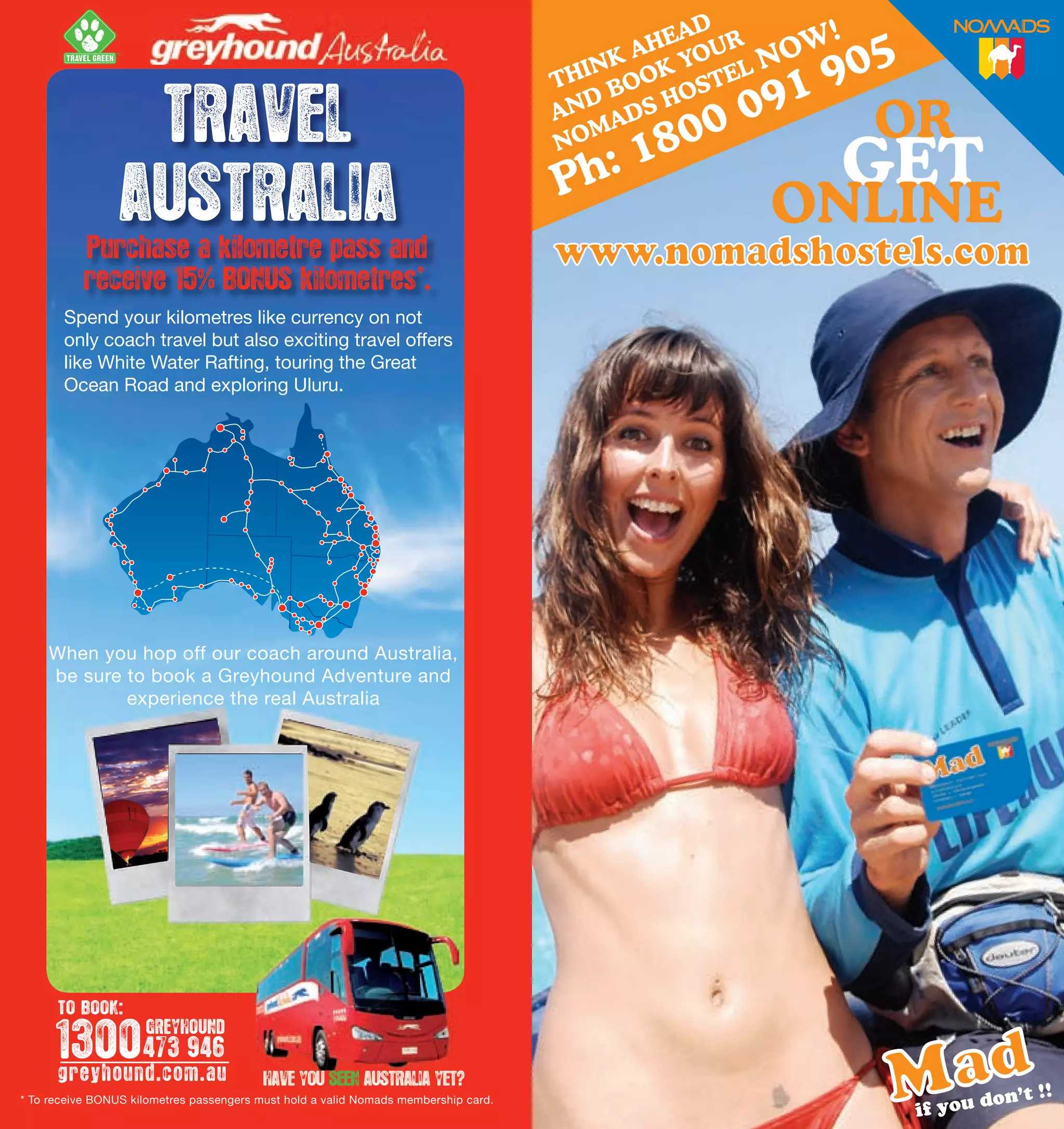 TM




                      TRAVEL
                     AUSTRALIA
               Purchase a kilometre pass and
               receive 15% BONUS kilometres*.
           Spend your kilometres like currency on not                                                           FROM
           only coach travel but also exciting travel offers
           like White Water Rafting, touring the Great
           Ocean Road and exploring Uluru.

                                                                                                                      PER DAY *




        When you hop off our coach around Australia,
        be sure to book a Greyhound Adventure and
                experience the real Australia




                                                                                         * RATES BASED ON MINIMUM HIRE PERIOD. SUBJECT TO AVAILABILITY. TERMS AND CONDITIONS

                                                                                                 BOOK WITH US IN OZ                           BOOK WITH US IN NZ
                                                                                          1800 150 850 jucy.com.au                      0800 399 736 jucy.co




          TO BOOK:

          1300 473 946
                         GREYHOUND

          greyhound.com.au                                                                      WE’RE IN: SYDNEY, BRISBANE, CAIRNS, MELBOURNE,
2
    * To receive BONUS kilometres passengers must hold a valid Nomads membership card.   AUCKLAND AIRPORT, AUCKLAND CITY, CHRISTCHURCH & QUEENSTO
                                                                                                                                               3
 
