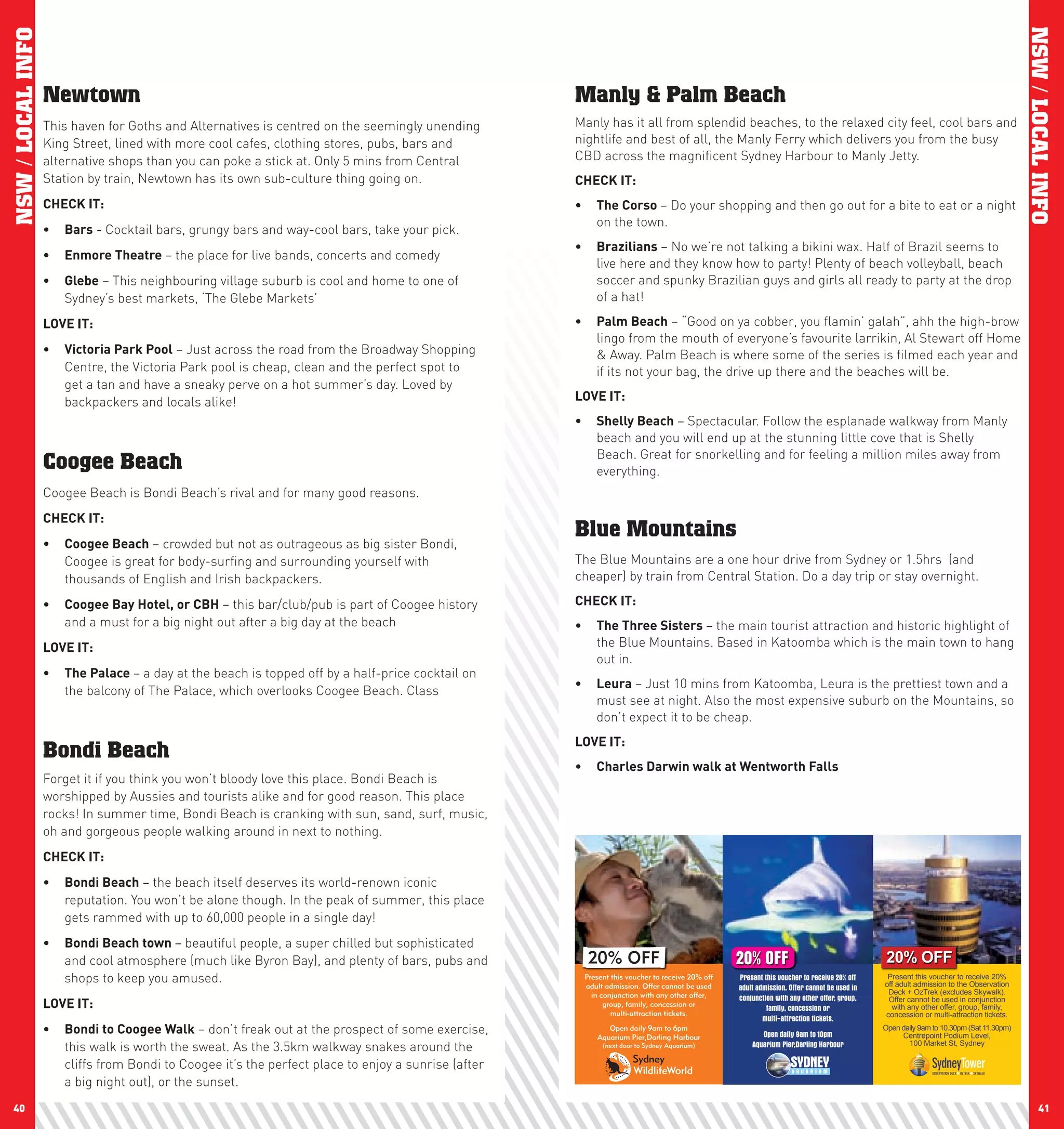 NSW / LOCAL INFO




                                                                                                                                                                                                                                     NSW / LOCAL INFO
                   Newtown                                                                           Manly & Palm Beach
                   This haven for Goths and Alternatives is centred on the seemingly unending        Manly has it all from splendid beaches, to the relaxed city feel, cool bars and
                   King Street, lined with more cool cafes, clothing stores, pubs, bars and          nightlife and best of all, the Manly Ferry which delivers you from the busy
                   alternative shops than you can poke a stick at. Only 5 mins from Central          CBD across the magnificent Sydney Harbour to Manly Jetty.
                   Station by train, Newtown has its own sub-culture thing going on.                 chEcK	IT:
                   chEcK	IT:                                                                         •	 The	corso	– Do your shopping and then go out for a bite to eat or a night
                                                                                                        on the town.
                   •	 Bars - Cocktail bars, grungy bars and way-cool bars, take your pick.
                                                                                                     •	 Brazilians – No we’re not talking a bikini wax. Half of Brazil seems to
                   •	 Enmore	Theatre	– the place for live bands, concerts and comedy
                                                                                                        live here and they know how to party! Plenty of beach volleyball, beach
                   •	 Glebe – This neighbouring village suburb is cool and home to one of               soccer and spunky Brazilian guys and girls all ready to party at the drop
                      Sydney’s best markets, ‘The Glebe Markets’                                        of a hat!

                   lOVE	IT:	                                                                         •	 palm	Beach – “Good on ya cobber, you flamin’ galah”, ahh the high-brow
                                                                                                        lingo from the mouth of everyone’s favourite larrikin, Al Stewart off Home
                   •	 Victoria	park	pool – Just across the road from the Broadway Shopping              & Away. Palm Beach is where some of the series is filmed each year and
                      Centre, the Victoria Park pool is cheap, clean and the perfect spot to            if its not your bag, the drive up there and the beaches will be.
                      get a tan and have a sneaky perve on a hot summer’s day. Loved by
                      backpackers and locals alike!                                                  lOVE	IT:
                                                                                                     •	 Shelly	Beach – Spectacular. Follow the esplanade walkway from Manly
                                                                                                        beach and you will end up at the stunning little cove that is Shelly
                                                                                                        Beach. Great for snorkelling and for feeling a million miles away from
                   Coogee Beach                                                                         everything.
                   Coogee Beach is Bondi Beach’s rival and for many good reasons.
                   chEcK	IT:
                                                                                                     Blue Mountains
                   •	 coogee	Beach – crowded but not as outrageous as big sister Bondi,
                      Coogee is great for body-surfing and surrounding yourself with                 The Blue Mountains are a one hour drive from Sydney or 1.5hrs (and
                      thousands of English and Irish backpackers.                                    cheaper) by train from Central Station. Do a day trip or stay overnight.

                   •	 coogee	Bay	hotel,	or	cBh – this bar/club/pub is part of Coogee history         chEcK	IT:
                      and a must for a big night out after a big day at the beach                    •	 The	Three	Sisters	– the main tourist attraction and historic highlight of
                   lOVE	IT:                                                                             the Blue Mountains. Based in Katoomba which is the main town to hang
                                                                                                        out in.
                   •	 The	palace	– a day at the beach is topped off by a half-price cocktail on
                                                                                                     •	 leura	– Just 10 mins from Katoomba, Leura is the prettiest town and a
                      the balcony of The Palace, which overlooks Coogee Beach. Class
                                                                                                        must see at night. Also the most expensive suburb on the Mountains, so
                                                                                                        don’t expect it to be cheap.
                                                                                                     lOVE	IT:	
                   Bondi Beach
                                                                                                     •	 charles	Darwin	walk	at	wentworth	Falls
                   Forget it if you think you won’t bloody love this place. Bondi Beach is
                   worshipped by Aussies and tourists alike and for good reason. This place
                   rocks! In summer time, Bondi Beach is cranking with sun, sand, surf, music,
                   oh and gorgeous people walking around in next to nothing.
                   chEcK	IT:
                   •	 Bondi	Beach – the beach itself deserves its world-renown iconic
                      reputation. You won’t be alone though. In the peak of summer, this place
                      gets rammed with up to 60,000 people in a single day!
                   •	 Bondi	Beach	town	– beautiful people, a super chilled but sophisticated
                      and cool atmosphere (much like Byron Bay), and plenty of bars, pubs and          20% OFF                                  20% OFF                                     20% OFF
                      shops to keep you amused.                                                       Present this voucher to receive 20% off
                                                                                                      adult admission. Offer cannot be used
                                                                                                                                                Present this voucher to receive 20% off     Present this voucher to receive 20%
                                                                                                                                                                                           off adult admission to the Observation
                                                                                                                                                adult admission. Offer cannot be used in    Deck + OzTrek (excludes Skywalk).
                                                                                                        in conjunction with any other offer,    conjunction with any other offer, group,
                   lOVE	IT:                                                                                 group, family, concession or
                                                                                                                                                         family, concession or
                                                                                                                                                                                            Offer cannot be used in conjunction
                                                                                                                                                                                             with any other offer, group, family,
                                                                                                              multi-attraction tickets.                                                    concession or multi-attraction tickets.
                                                                                                                                                        multi-attraction tickets.
                   •	 Bondi	to	coogee	walk – don’t freak out at the prospect of some exercise,              Open daily 9am to 6pm
                                                                                                         Aquarium Pier,Darling Harbour                 Open daily 9am to 10pm
                                                                                                                                                                                           Open daily 9am to 10.30pm (Sat 11.30pm)
                                                                                                                                                                                                Centrepoint Podium Level,
                      this walk is worth the sweat. As the 3.5km walkway snakes around the                 (next door to Sydney Aquarium)           Aquarium Pier,Darling Harbour                 100 Market St, Sydney


                      cliffs from Bondi to Coogee it’s the perfect place to enjoy a sunrise (after
                      a big night out), or the sunset.
 40                                                                                                                                                                                                                                         41
 